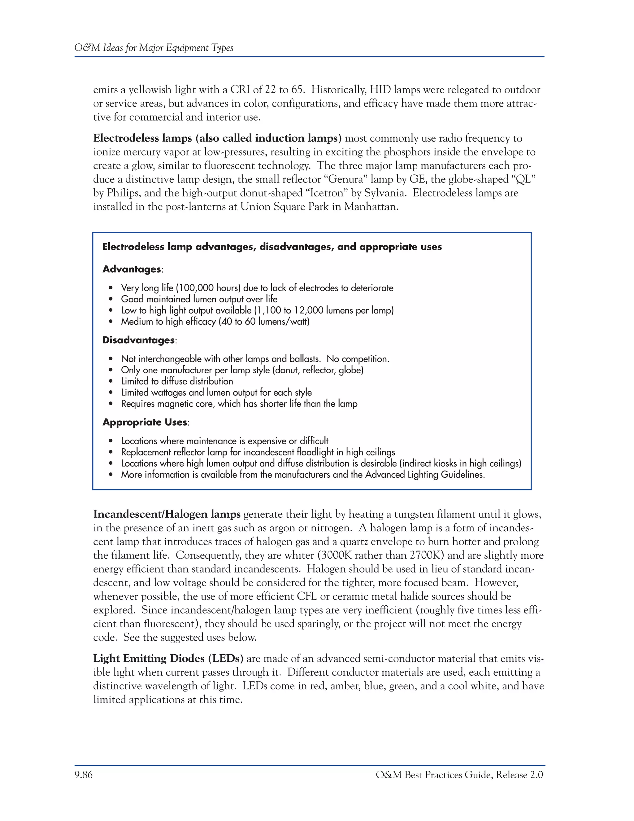 O&M Ideas for Major Equipment Types



       emits a yellowish light with a CRI of 22 to 65. Historically, HID lamps were relegated to outdoor
       or service areas, but advances in color, configurations, and efficacy have made them more attrac-
       tive for commercial and interior use.
       Electrodeless lamps (also called induction lamps) most commonly use radio frequency to
       ionize mercury vapor at low-pressures, resulting in exciting the phosphors inside the envelope to
       create a glow, similar to fluorescent technology. The three major lamp manufacturers each pro-
       duce a distinctive lamp design, the small reflector “Genura” lamp by GE, the globe-shaped “QL”
       by Philips, and the high-output donut-shaped “Icetron” by Sylvania. Electrodeless lamps are
       installed in the post-lanterns at Union Square Park in Manhattan.


         Electrodeless lamp advantages, disadvantages, and appropriate uses

         Advantages:

          •   Very long life (100,000 hours) due to lack of electrodes to deteriorate
          •   Good maintained lumen output over life
          •   Low to high light output available (1,100 to 12,000 lumens per lamp)
          •   Medium to high efficacy (40 to 60 lumens/watt)

         Disadvantages:

          •   Not interchangeable with other lamps and ballasts. No competition.
          •   Only one manufacturer per lamp style (donut, reflector, globe)
          •   Limited to diffuse distribution
          •   Limited wattages and lumen output for each style
          •   Requires magnetic core, which has shorter life than the lamp

         Appropriate Uses:

          •   Locations where maintenance is expensive or difficult
          •   Replacement reflector lamp for incandescent floodlight in high ceilings
          •   Locations where high lumen output and diffuse distribution is desirable (indirect kiosks in high ceilings)
          •   More information is available from the manufacturers and the Advanced Lighting Guidelines.



       Incandescent/Halogen lamps generate their light by heating a tungsten filament until it glows,
       in the presence of an inert gas such as argon or nitrogen. A halogen lamp is a form of incandes-
       cent lamp that introduces traces of halogen gas and a quartz envelope to burn hotter and prolong
       the filament life. Consequently, they are whiter (3000K rather than 2700K) and are slightly more
       energy efficient than standard incandescents. Halogen should be used in lieu of standard incan-
       descent, and low voltage should be considered for the tighter, more focused beam. However,
       whenever possible, the use of more efficient CFL or ceramic metal halide sources should be
       explored. Since incandescent/halogen lamp types are very inefficient (roughly five times less effi-
       cient than fluorescent), they should be used sparingly, or the project will not meet the energy
       code. See the suggested uses below.
       Light Emitting Diodes (LEDs) are made of an advanced semi-conductor material that emits vis-
       ible light when current passes through it. Different conductor materials are used, each emitting a
       distinctive wavelength of light. LEDs come in red, amber, blue, green, and a cool white, and have
       limited applications at this time.




9.86                                                                             O&M Best Practices Guide, Release 2.0
 