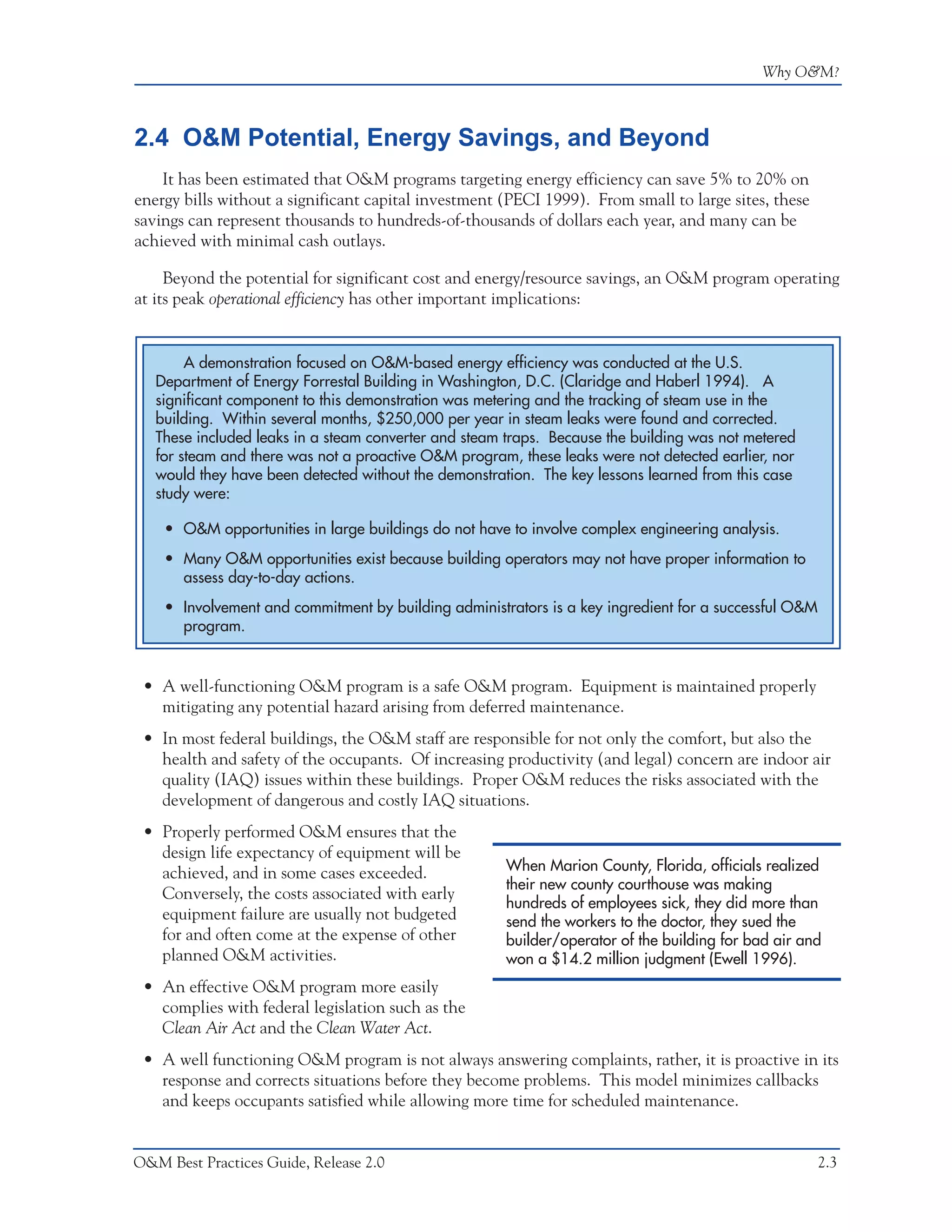 Why O&M?



2.4 O&M Potential, Energy Savings, and Beyond
    It has been estimated that O&M programs targeting energy efficiency can save 5% to 20% on
energy bills without a significant capital investment (PECI 1999). From small to large sites, these
savings can represent thousands to hundreds-of-thousands of dollars each year, and many can be
achieved with minimal cash outlays.

     Beyond the potential for significant cost and energy/resource savings, an O&M program operating
at its peak operational efficiency has other important implications:


        A demonstration focused on O&M-based energy efficiency was conducted at the U.S.
   Department of Energy Forrestal Building in Washington, D.C. (Claridge and Haberl 1994). A
   significant component to this demonstration was metering and the tracking of steam use in the
   building. Within several months, $250,000 per year in steam leaks were found and corrected.
   These included leaks in a steam converter and steam traps. Because the building was not metered
   for steam and there was not a proactive O&M program, these leaks were not detected earlier, nor
   would they have been detected without the demonstration. The key lessons learned from this case
   study were:

    • O&M opportunities in large buildings do not have to involve complex engineering analysis.
    • Many O&M opportunities exist because building operators may not have proper information to
      assess day-to-day actions.
    • Involvement and commitment by building administrators is a key ingredient for a successful O&M
      program.


 • A well-functioning O&M program is a safe O&M program. Equipment is maintained properly
   mitigating any potential hazard arising from deferred maintenance.
 • In most federal buildings, the O&M staff are responsible for not only the comfort, but also the
   health and safety of the occupants. Of increasing productivity (and legal) concern are indoor air
   quality (IAQ) issues within these buildings. Proper O&M reduces the risks associated with the
   development of dangerous and costly IAQ situations.
 • Properly performed O&M ensures that the
   design life expectancy of equipment will be
   achieved, and in some cases exceeded.               When Marion County, Florida, officials realized
                                                       their new county courthouse was making
   Conversely, the costs associated with early
                                                       hundreds of employees sick, they did more than
   equipment failure are usually not budgeted          send the workers to the doctor, they sued the
   for and often come at the expense of other          builder/operator of the building for bad air and
   planned O&M activities.                             won a $14.2 million judgment (Ewell 1996).
 • An effective O&M program more easily
   complies with federal legislation such as the
   Clean Air Act and the Clean Water Act.
 • A well functioning O&M program is not always answering complaints, rather, it is proactive in its
   response and corrects situations before they become problems. This model minimizes callbacks
   and keeps occupants satisfied while allowing more time for scheduled maintenance.


O&M Best Practices Guide, Release 2.0                                                                  2.3
 