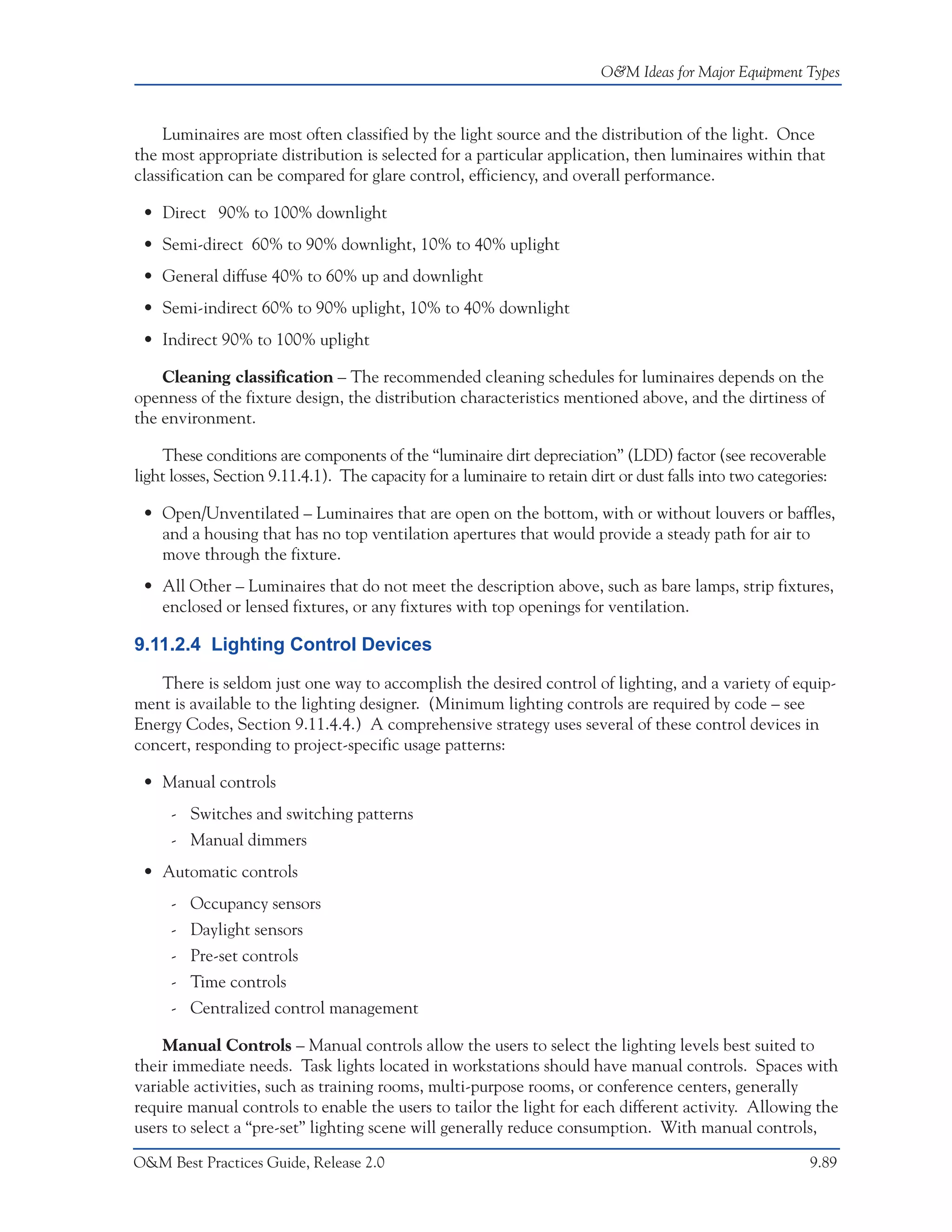 O&M Ideas for Major Equipment Types



    Luminaires are most often classified by the light source and the distribution of the light. Once
the most appropriate distribution is selected for a particular application, then luminaires within that
classification can be compared for glare control, efficiency, and overall performance.

 • Direct 90% to 100% downlight
 • Semi-direct 60% to 90% downlight, 10% to 40% uplight
 • General diffuse 40% to 60% up and downlight
 • Semi-indirect 60% to 90% uplight, 10% to 40% downlight
 • Indirect 90% to 100% uplight

    Cleaning classification – The recommended cleaning schedules for luminaires depends on the
openness of the fixture design, the distribution characteristics mentioned above, and the dirtiness of
the environment.

    These conditions are components of the “luminaire dirt depreciation” (LDD) factor (see recoverable
light losses, Section 9.11.4.1). The capacity for a luminaire to retain dirt or dust falls into two categories:

 • Open/Unventilated – Luminaires that are open on the bottom, with or without louvers or baffles,
   and a housing that has no top ventilation apertures that would provide a steady path for air to
   move through the fixture.
 • All Other – Luminaires that do not meet the description above, such as bare lamps, strip fixtures,
   enclosed or lensed fixtures, or any fixtures with top openings for ventilation.

9.11.2.4 Lighting Control Devices

   There is seldom just one way to accomplish the desired control of lighting, and a variety of equip-
ment is available to the lighting designer. (Minimum lighting controls are required by code – see
Energy Codes, Section 9.11.4.4.) A comprehensive strategy uses several of these control devices in
concert, responding to project-specific usage patterns:

 • Manual controls
     - Switches and switching patterns
     - Manual dimmers
 • Automatic controls
     - Occupancy sensors
     - Daylight sensors
     - Pre-set controls
     - Time controls
     - Centralized control management

    Manual Controls – Manual controls allow the users to select the lighting levels best suited to
their immediate needs. Task lights located in workstations should have manual controls. Spaces with
variable activities, such as training rooms, multi-purpose rooms, or conference centers, generally
require manual controls to enable the users to tailor the light for each different activity. Allowing the
users to select a “pre-set” lighting scene will generally reduce consumption. With manual controls,

O&M Best Practices Guide, Release 2.0                                                                       9.89
 