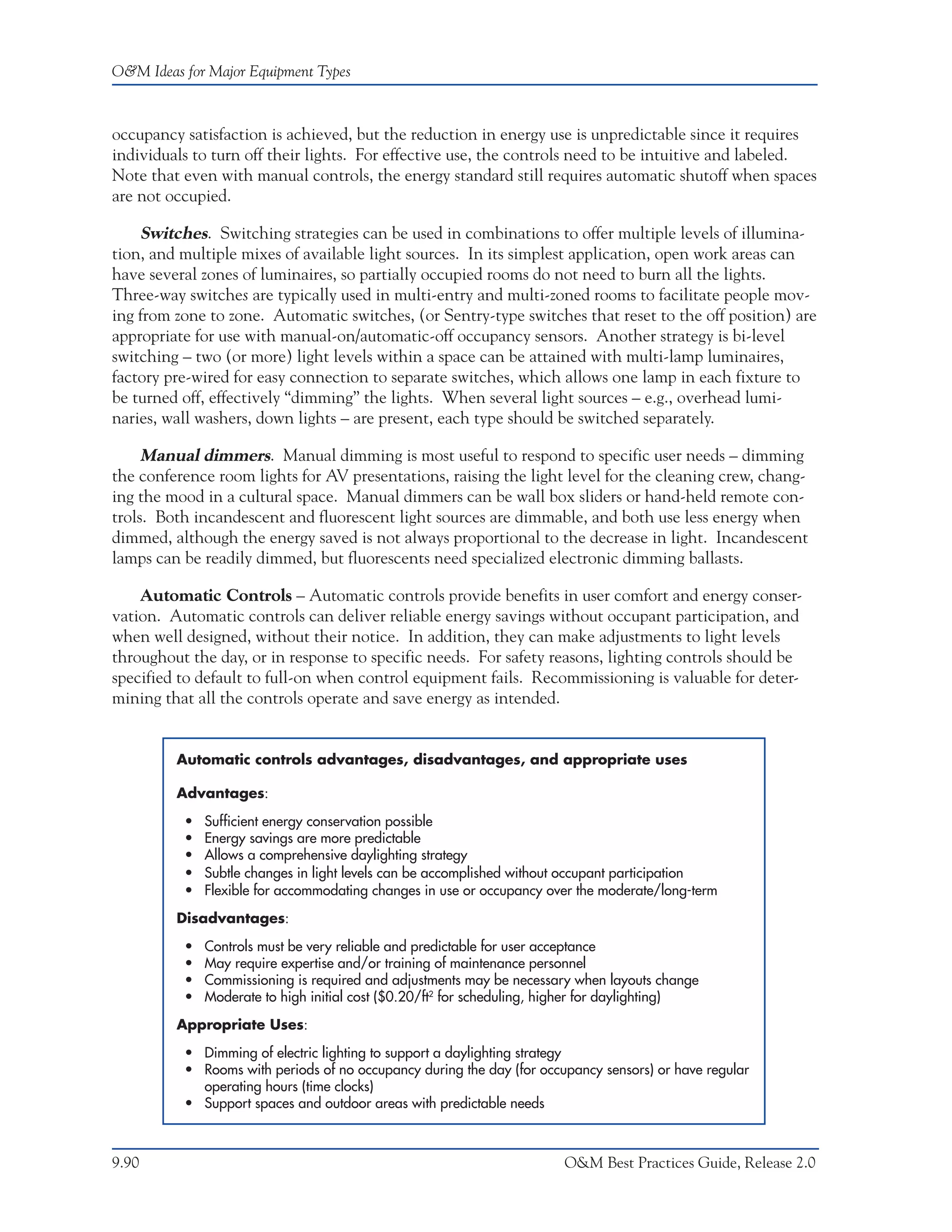 O&M Ideas for Major Equipment Types



occupancy satisfaction is achieved, but the reduction in energy use is unpredictable since it requires
individuals to turn off their lights. For effective use, the controls need to be intuitive and labeled.
Note that even with manual controls, the energy standard still requires automatic shutoff when spaces
are not occupied.

    Switches. Switching strategies can be used in combinations to offer multiple levels of illumina-
tion, and multiple mixes of available light sources. In its simplest application, open work areas can
have several zones of luminaires, so partially occupied rooms do not need to burn all the lights.
Three-way switches are typically used in multi-entry and multi-zoned rooms to facilitate people mov-
ing from zone to zone. Automatic switches, (or Sentry-type switches that reset to the off position) are
appropriate for use with manual-on/automatic-off occupancy sensors. Another strategy is bi-level
switching – two (or more) light levels within a space can be attained with multi-lamp luminaires,
factory pre-wired for easy connection to separate switches, which allows one lamp in each fixture to
be turned off, effectively “dimming” the lights. When several light sources – e.g., overhead lumi-
naries, wall washers, down lights – are present, each type should be switched separately.

     Manual dimmers. Manual dimming is most useful to respond to specific user needs – dimming
the conference room lights for AV presentations, raising the light level for the cleaning crew, chang-
ing the mood in a cultural space. Manual dimmers can be wall box sliders or hand-held remote con-
trols. Both incandescent and fluorescent light sources are dimmable, and both use less energy when
dimmed, although the energy saved is not always proportional to the decrease in light. Incandescent
lamps can be readily dimmed, but fluorescents need specialized electronic dimming ballasts.

    Automatic Controls – Automatic controls provide benefits in user comfort and energy conser-
vation. Automatic controls can deliver reliable energy savings without occupant participation, and
when well designed, without their notice. In addition, they can make adjustments to light levels
throughout the day, or in response to specific needs. For safety reasons, lighting controls should be
specified to default to full-on when control equipment fails. Recommissioning is valuable for deter-
mining that all the controls operate and save energy as intended.


         Automatic controls advantages, disadvantages, and appropriate uses

         Advantages:

          •   Sufficient energy conservation possible
          •   Energy savings are more predictable
          •   Allows a comprehensive daylighting strategy
          •   Subtle changes in light levels can be accomplished without occupant participation
          •   Flexible for accommodating changes in use or occupancy over the moderate/long-term

         Disadvantages:

          •   Controls must be very reliable and predictable for user acceptance
          •   May require expertise and/or training of maintenance personnel
          •   Commissioning is required and adjustments may be necessary when layouts change
          •   Moderate to high initial cost ($0.20/ft2 for scheduling, higher for daylighting)
         Appropriate Uses:

          • Dimming of electric lighting to support a daylighting strategy
          • Rooms with periods of no occupancy during the day (for occupancy sensors) or have regular
            operating hours (time clocks)
          • Support spaces and outdoor areas with predictable needs



9.90                                                                    O&M Best Practices Guide, Release 2.0
 