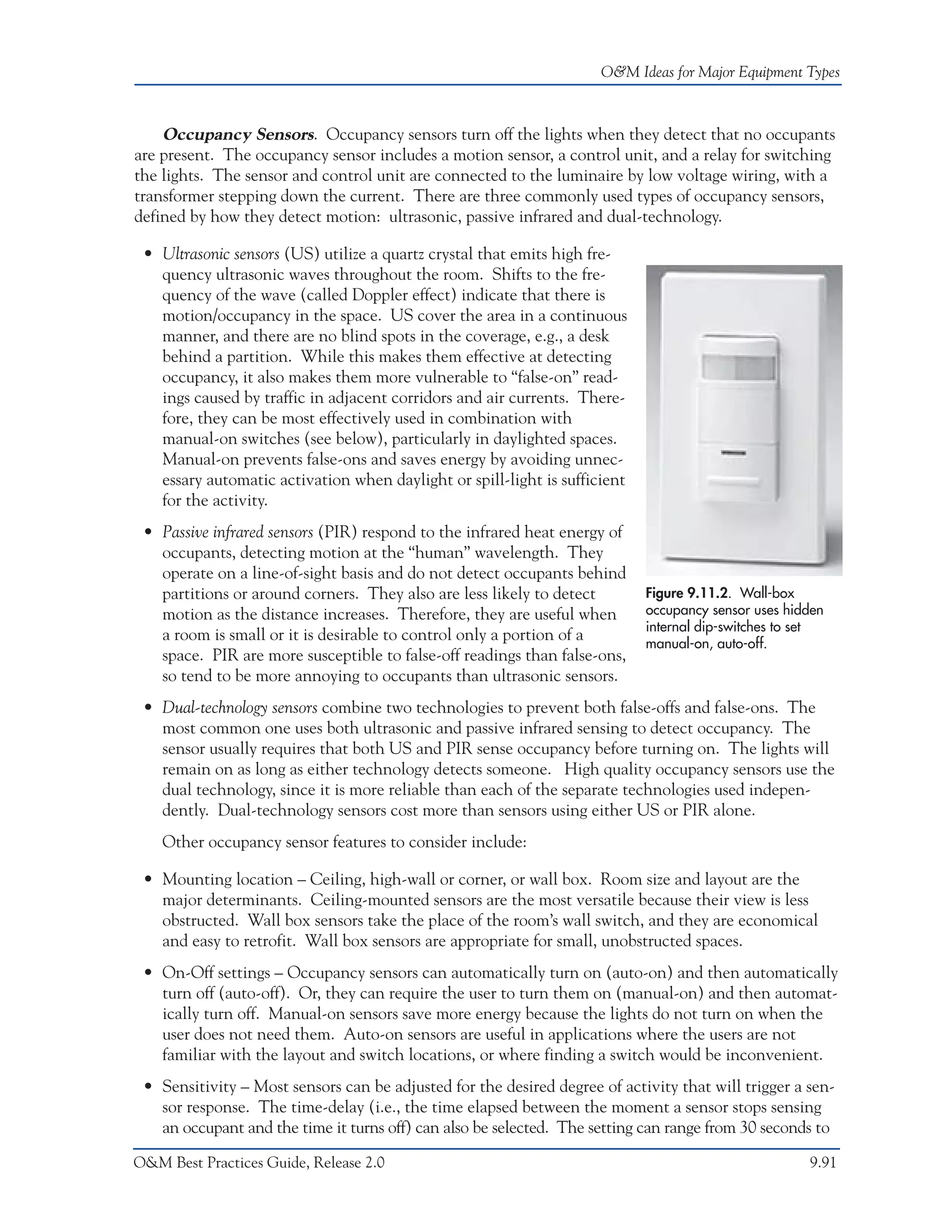 O&M Ideas for Major Equipment Types



    Occupancy Sensors. Occupancy sensors turn off the lights when they detect that no occupants
are present. The occupancy sensor includes a motion sensor, a control unit, and a relay for switching
the lights. The sensor and control unit are connected to the luminaire by low voltage wiring, with a
transformer stepping down the current. There are three commonly used types of occupancy sensors,
defined by how they detect motion: ultrasonic, passive infrared and dual-technology.

 • Ultrasonic sensors (US) utilize a quartz crystal that emits high fre-
   quency ultrasonic waves throughout the room. Shifts to the fre-
   quency of the wave (called Doppler effect) indicate that there is
   motion/occupancy in the space. US cover the area in a continuous
   manner, and there are no blind spots in the coverage, e.g., a desk
   behind a partition. While this makes them effective at detecting
   occupancy, it also makes them more vulnerable to “false-on” read-
   ings caused by traffic in adjacent corridors and air currents. There-
   fore, they can be most effectively used in combination with
   manual-on switches (see below), particularly in daylighted spaces.
   Manual-on prevents false-ons and saves energy by avoiding unnec-
   essary automatic activation when daylight or spill-light is sufficient
   for the activity.
 • Passive infrared sensors (PIR) respond to the infrared heat energy of
   occupants, detecting motion at the “human” wavelength. They
   operate on a line-of-sight basis and do not detect occupants behind
   partitions or around corners. They also are less likely to detect        Figure 9.11.2. Wall-box
   motion as the distance increases. Therefore, they are useful when        occupancy sensor uses hidden
                                                                            internal dip-switches to set
   a room is small or it is desirable to control only a portion of a        manual-on, auto-off.
   space. PIR are more susceptible to false-off readings than false-ons,
   so tend to be more annoying to occupants than ultrasonic sensors.
 • Dual-technology sensors combine two technologies to prevent both false-offs and false-ons. The
   most common one uses both ultrasonic and passive infrared sensing to detect occupancy. The
   sensor usually requires that both US and PIR sense occupancy before turning on. The lights will
   remain on as long as either technology detects someone. High quality occupancy sensors use the
   dual technology, since it is more reliable than each of the separate technologies used indepen-
   dently. Dual-technology sensors cost more than sensors using either US or PIR alone.
    Other occupancy sensor features to consider include:

 • Mounting location – Ceiling, high-wall or corner, or wall box. Room size and layout are the
   major determinants. Ceiling-mounted sensors are the most versatile because their view is less
   obstructed. Wall box sensors take the place of the room’s wall switch, and they are economical
   and easy to retrofit. Wall box sensors are appropriate for small, unobstructed spaces.
 • On-Off settings – Occupancy sensors can automatically turn on (auto-on) and then automatically
   turn off (auto-off). Or, they can require the user to turn them on (manual-on) and then automat-
   ically turn off. Manual-on sensors save more energy because the lights do not turn on when the
   user does not need them. Auto-on sensors are useful in applications where the users are not
   familiar with the layout and switch locations, or where finding a switch would be inconvenient.
 • Sensitivity – Most sensors can be adjusted for the desired degree of activity that will trigger a sen-
   sor response. The time-delay (i.e., the time elapsed between the moment a sensor stops sensing
   an occupant and the time it turns off) can also be selected. The setting can range from 30 seconds to

O&M Best Practices Guide, Release 2.0                                                                9.91
 