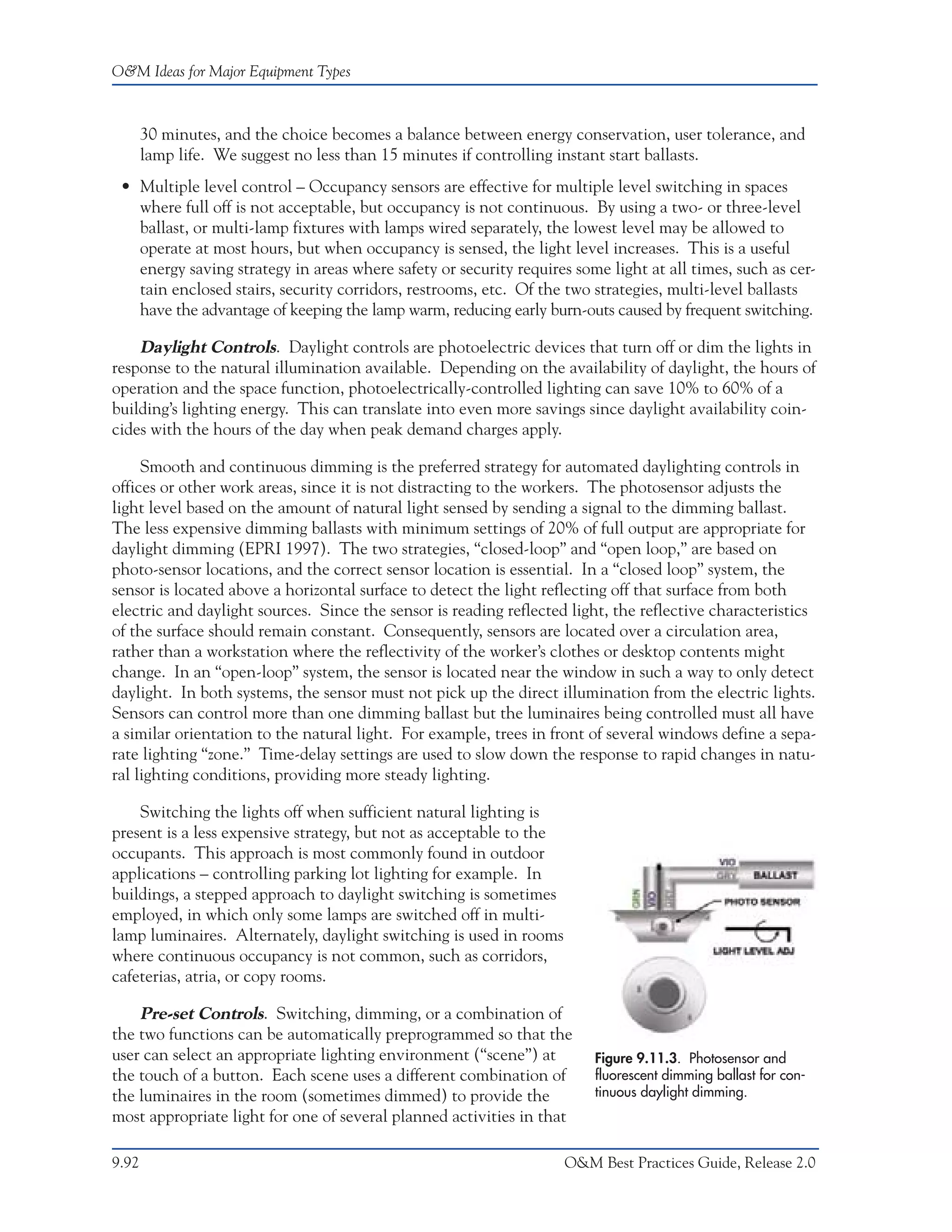 O&M Ideas for Major Equipment Types



       30 minutes, and the choice becomes a balance between energy conservation, user tolerance, and
       lamp life. We suggest no less than 15 minutes if controlling instant start ballasts.
 • Multiple level control – Occupancy sensors are effective for multiple level switching in spaces
   where full off is not acceptable, but occupancy is not continuous. By using a two- or three-level
   ballast, or multi-lamp fixtures with lamps wired separately, the lowest level may be allowed to
   operate at most hours, but when occupancy is sensed, the light level increases. This is a useful
   energy saving strategy in areas where safety or security requires some light at all times, such as cer-
   tain enclosed stairs, security corridors, restrooms, etc. Of the two strategies, multi-level ballasts
   have the advantage of keeping the lamp warm, reducing early burn-outs caused by frequent switching.

    Daylight Controls. Daylight controls are photoelectric devices that turn off or dim the lights in
response to the natural illumination available. Depending on the availability of daylight, the hours of
operation and the space function, photoelectrically-controlled lighting can save 10% to 60% of a
building’s lighting energy. This can translate into even more savings since daylight availability coin-
cides with the hours of the day when peak demand charges apply.

     Smooth and continuous dimming is the preferred strategy for automated daylighting controls in
offices or other work areas, since it is not distracting to the workers. The photosensor adjusts the
light level based on the amount of natural light sensed by sending a signal to the dimming ballast.
The less expensive dimming ballasts with minimum settings of 20% of full output are appropriate for
daylight dimming (EPRI 1997). The two strategies, “closed-loop” and “open loop,” are based on
photo-sensor locations, and the correct sensor location is essential. In a “closed loop” system, the
sensor is located above a horizontal surface to detect the light reflecting off that surface from both
electric and daylight sources. Since the sensor is reading reflected light, the reflective characteristics
of the surface should remain constant. Consequently, sensors are located over a circulation area,
rather than a workstation where the reflectivity of the worker’s clothes or desktop contents might
change. In an “open-loop” system, the sensor is located near the window in such a way to only detect
daylight. In both systems, the sensor must not pick up the direct illumination from the electric lights.
Sensors can control more than one dimming ballast but the luminaires being controlled must all have
a similar orientation to the natural light. For example, trees in front of several windows define a sepa-
rate lighting “zone.” Time-delay settings are used to slow down the response to rapid changes in natu-
ral lighting conditions, providing more steady lighting.

    Switching the lights off when sufficient natural lighting is
present is a less expensive strategy, but not as acceptable to the
occupants. This approach is most commonly found in outdoor
applications – controlling parking lot lighting for example. In
buildings, a stepped approach to daylight switching is sometimes
employed, in which only some lamps are switched off in multi-
lamp luminaires. Alternately, daylight switching is used in rooms
where continuous occupancy is not common, such as corridors,
cafeterias, atria, or copy rooms.

    Pre-set Controls. Switching, dimming, or a combination of
the two functions can be automatically preprogrammed so that the
user can select an appropriate lighting environment (“scene”) at         Figure 9.11.3. Photosensor and
the touch of a button. Each scene uses a different combination of        fluorescent dimming ballast for con-
the luminaires in the room (sometimes dimmed) to provide the             tinuous daylight dimming.
most appropriate light for one of several planned activities in that

9.92                                                                 O&M Best Practices Guide, Release 2.0
 