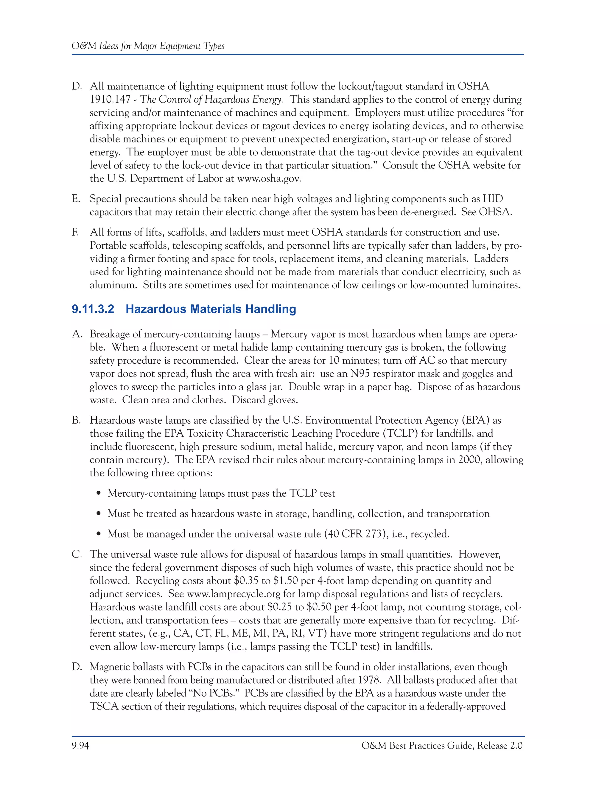 O&M Ideas for Major Equipment Types



D. All maintenance of lighting equipment must follow the lockout/tagout standard in OSHA
   1910.147 - The Control of Hazardous Energy. This standard applies to the control of energy during
   servicing and/or maintenance of machines and equipment. Employers must utilize procedures “for
   affixing appropriate lockout devices or tagout devices to energy isolating devices, and to otherwise
   disable machines or equipment to prevent unexpected energization, start-up or release of stored
   energy. The employer must be able to demonstrate that the tag-out device provides an equivalent
   level of safety to the lock-out device in that particular situation.” Consult the OSHA website for
   the U.S. Department of Labor at www.osha.gov.
E. Special precautions should be taken near high voltages and lighting components such as HID
   capacitors that may retain their electric change after the system has been de-energized. See OHSA.
F.     All forms of lifts, scaffolds, and ladders must meet OSHA standards for construction and use.
       Portable scaffolds, telescoping scaffolds, and personnel lifts are typically safer than ladders, by pro-
       viding a firmer footing and space for tools, replacement items, and cleaning materials. Ladders
       used for lighting maintenance should not be made from materials that conduct electricity, such as
       aluminum. Stilts are sometimes used for maintenance of low ceilings or low-mounted luminaires.

9.11.3.2 Hazardous Materials Handling

A. Breakage of mercury-containing lamps – Mercury vapor is most hazardous when lamps are opera-
   ble. When a fluorescent or metal halide lamp containing mercury gas is broken, the following
   safety procedure is recommended. Clear the areas for 10 minutes; turn off AC so that mercury
   vapor does not spread; flush the area with fresh air: use an N95 respirator mask and goggles and
   gloves to sweep the particles into a glass jar. Double wrap in a paper bag. Dispose of as hazardous
   waste. Clean area and clothes. Discard gloves.
B. Hazardous waste lamps are classified by the U.S. Environmental Protection Agency (EPA) as
   those failing the EPA Toxicity Characteristic Leaching Procedure (TCLP) for landfills, and
   include fluorescent, high pressure sodium, metal halide, mercury vapor, and neon lamps (if they
   contain mercury). The EPA revised their rules about mercury-containing lamps in 2000, allowing
   the following three options:
        • Mercury-containing lamps must pass the TCLP test
        • Must be treated as hazardous waste in storage, handling, collection, and transportation
        • Must be managed under the universal waste rule (40 CFR 273), i.e., recycled.
C. The universal waste rule allows for disposal of hazardous lamps in small quantities. However,
   since the federal government disposes of such high volumes of waste, this practice should not be
   followed. Recycling costs about $0.35 to $1.50 per 4-foot lamp depending on quantity and
   adjunct services. See www.lamprecycle.org for lamp disposal regulations and lists of recyclers.
   Hazardous waste landfill costs are about $0.25 to $0.50 per 4-foot lamp, not counting storage, col-
   lection, and transportation fees – costs that are generally more expensive than for recycling. Dif-
   ferent states, (e.g., CA, CT, FL, ME, MI, PA, RI, VT) have more stringent regulations and do not
   even allow low-mercury lamps (i.e., lamps passing the TCLP test) in landfills.
D. Magnetic ballasts with PCBs in the capacitors can still be found in older installations, even though
   they were banned from being manufactured or distributed after 1978. All ballasts produced after that
   date are clearly labeled “No PCBs.” PCBs are classified by the EPA as a hazardous waste under the
   TSCA section of their regulations, which requires disposal of the capacitor in a federally-approved


9.94                                                                    O&M Best Practices Guide, Release 2.0
 