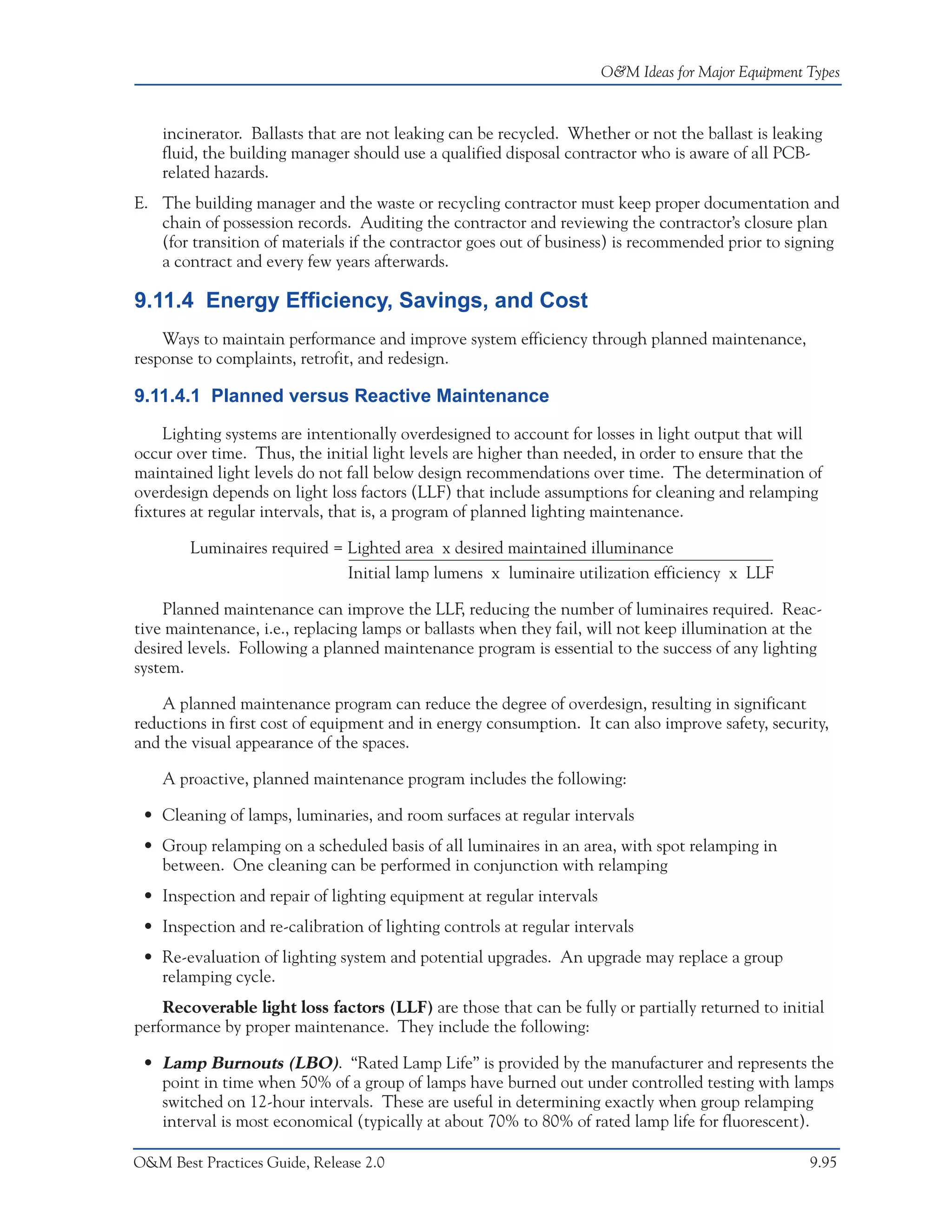 O&M Ideas for Major Equipment Types


    incinerator. Ballasts that are not leaking can be recycled. Whether or not the ballast is leaking
    fluid, the building manager should use a qualified disposal contractor who is aware of all PCB-
    related hazards.
E. The building manager and the waste or recycling contractor must keep proper documentation and
   chain of possession records. Auditing the contractor and reviewing the contractor’s closure plan
   (for transition of materials if the contractor goes out of business) is recommended prior to signing
   a contract and every few years afterwards.

9.11.4 Energy Efficiency, Savings, and Cost
    Ways to maintain performance and improve system efficiency through planned maintenance,
response to complaints, retrofit, and redesign.

9.11.4.1 Planned versus Reactive Maintenance
    Lighting systems are intentionally overdesigned to account for losses in light output that will
occur over time. Thus, the initial light levels are higher than needed, in order to ensure that the
maintained light levels do not fall below design recommendations over time. The determination of
overdesign depends on light loss factors (LLF) that include assumptions for cleaning and relamping
fixtures at regular intervals, that is, a program of planned lighting maintenance.

        Luminaires required = Lighted area x desired maintained illuminance
                              Initial lamp lumens x luminaire utilization efficiency x LLF

    Planned maintenance can improve the LLF, reducing the number of luminaires required. Reac-
tive maintenance, i.e., replacing lamps or ballasts when they fail, will not keep illumination at the
desired levels. Following a planned maintenance program is essential to the success of any lighting
system.

    A planned maintenance program can reduce the degree of overdesign, resulting in significant
reductions in first cost of equipment and in energy consumption. It can also improve safety, security,
and the visual appearance of the spaces.

    A proactive, planned maintenance program includes the following:

 • Cleaning of lamps, luminaries, and room surfaces at regular intervals
 • Group relamping on a scheduled basis of all luminaires in an area, with spot relamping in
   between. One cleaning can be performed in conjunction with relamping
 • Inspection and repair of lighting equipment at regular intervals
 • Inspection and re-calibration of lighting controls at regular intervals
 • Re-evaluation of lighting system and potential upgrades. An upgrade may replace a group
   relamping cycle.
    Recoverable light loss factors (LLF) are those that can be fully or partially returned to initial
performance by proper maintenance. They include the following:

 • Lamp Burnouts (LBO). “Rated Lamp Life” is provided by the manufacturer and represents the
   point in time when 50% of a group of lamps have burned out under controlled testing with lamps
   switched on 12-hour intervals. These are useful in determining exactly when group relamping
   interval is most economical (typically at about 70% to 80% of rated lamp life for fluorescent).

O&M Best Practices Guide, Release 2.0                                                               9.95
 