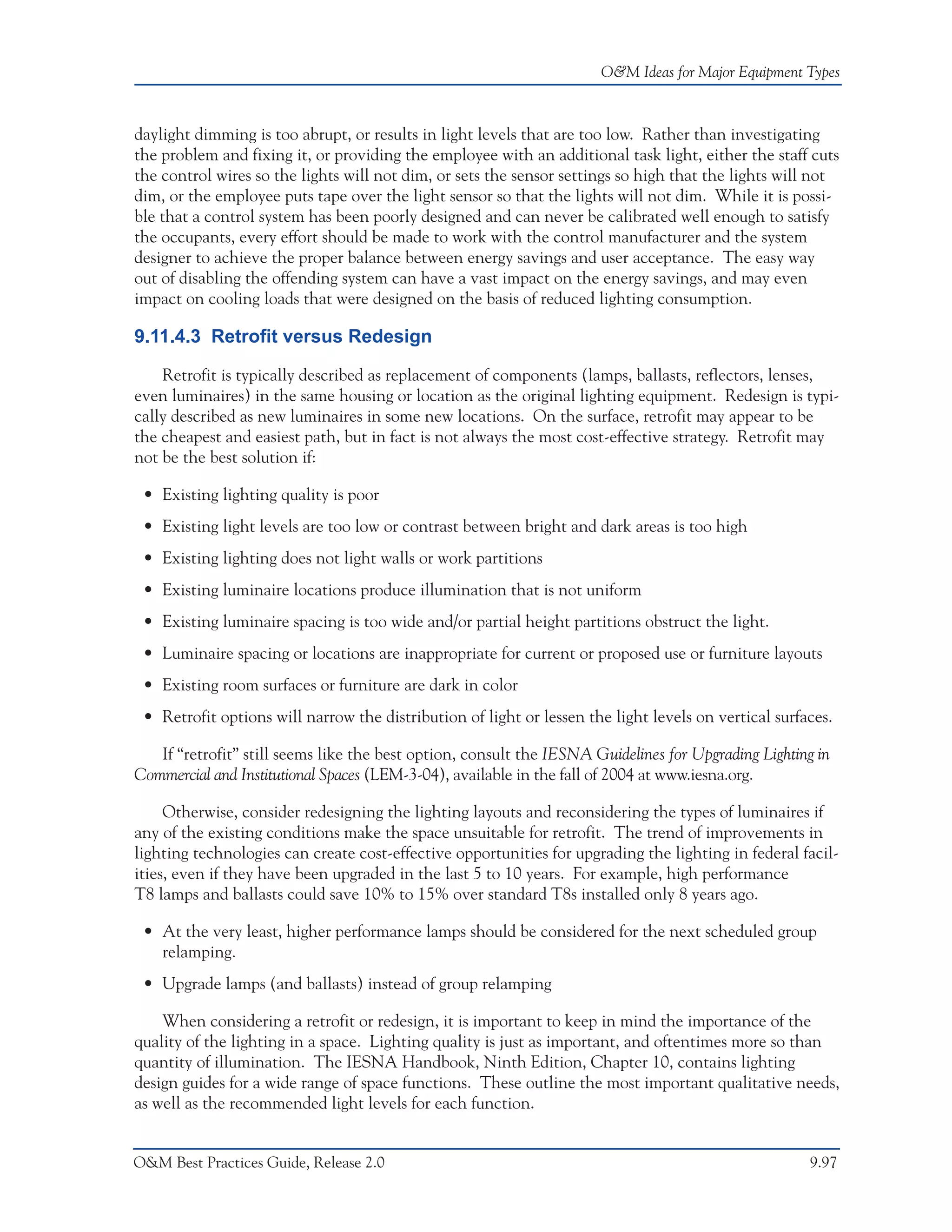 O&M Ideas for Major Equipment Types



daylight dimming is too abrupt, or results in light levels that are too low. Rather than investigating
the problem and fixing it, or providing the employee with an additional task light, either the staff cuts
the control wires so the lights will not dim, or sets the sensor settings so high that the lights will not
dim, or the employee puts tape over the light sensor so that the lights will not dim. While it is possi-
ble that a control system has been poorly designed and can never be calibrated well enough to satisfy
the occupants, every effort should be made to work with the control manufacturer and the system
designer to achieve the proper balance between energy savings and user acceptance. The easy way
out of disabling the offending system can have a vast impact on the energy savings, and may even
impact on cooling loads that were designed on the basis of reduced lighting consumption.

9.11.4.3 Retrofit versus Redesign

    Retrofit is typically described as replacement of components (lamps, ballasts, reflectors, lenses,
even luminaires) in the same housing or location as the original lighting equipment. Redesign is typi-
cally described as new luminaires in some new locations. On the surface, retrofit may appear to be
the cheapest and easiest path, but in fact is not always the most cost-effective strategy. Retrofit may
not be the best solution if:

 • Existing lighting quality is poor
 • Existing light levels are too low or contrast between bright and dark areas is too high
 • Existing lighting does not light walls or work partitions
 • Existing luminaire locations produce illumination that is not uniform
 • Existing luminaire spacing is too wide and/or partial height partitions obstruct the light.
 • Luminaire spacing or locations are inappropriate for current or proposed use or furniture layouts
 • Existing room surfaces or furniture are dark in color
 • Retrofit options will narrow the distribution of light or lessen the light levels on vertical surfaces.

   If “retrofit” still seems like the best option, consult the IESNA Guidelines for Upgrading Lighting in
Commercial and Institutional Spaces (LEM-3-04), available in the fall of 2004 at www.iesna.org.

     Otherwise, consider redesigning the lighting layouts and reconsidering the types of luminaires if
any of the existing conditions make the space unsuitable for retrofit. The trend of improvements in
lighting technologies can create cost-effective opportunities for upgrading the lighting in federal facil-
ities, even if they have been upgraded in the last 5 to 10 years. For example, high performance
T8 lamps and ballasts could save 10% to 15% over standard T8s installed only 8 years ago.

 • At the very least, higher performance lamps should be considered for the next scheduled group
   relamping.
 • Upgrade lamps (and ballasts) instead of group relamping

    When considering a retrofit or redesign, it is important to keep in mind the importance of the
quality of the lighting in a space. Lighting quality is just as important, and oftentimes more so than
quantity of illumination. The IESNA Handbook, Ninth Edition, Chapter 10, contains lighting
design guides for a wide range of space functions. These outline the most important qualitative needs,
as well as the recommended light levels for each function.


O&M Best Practices Guide, Release 2.0                                                                 9.97
 
