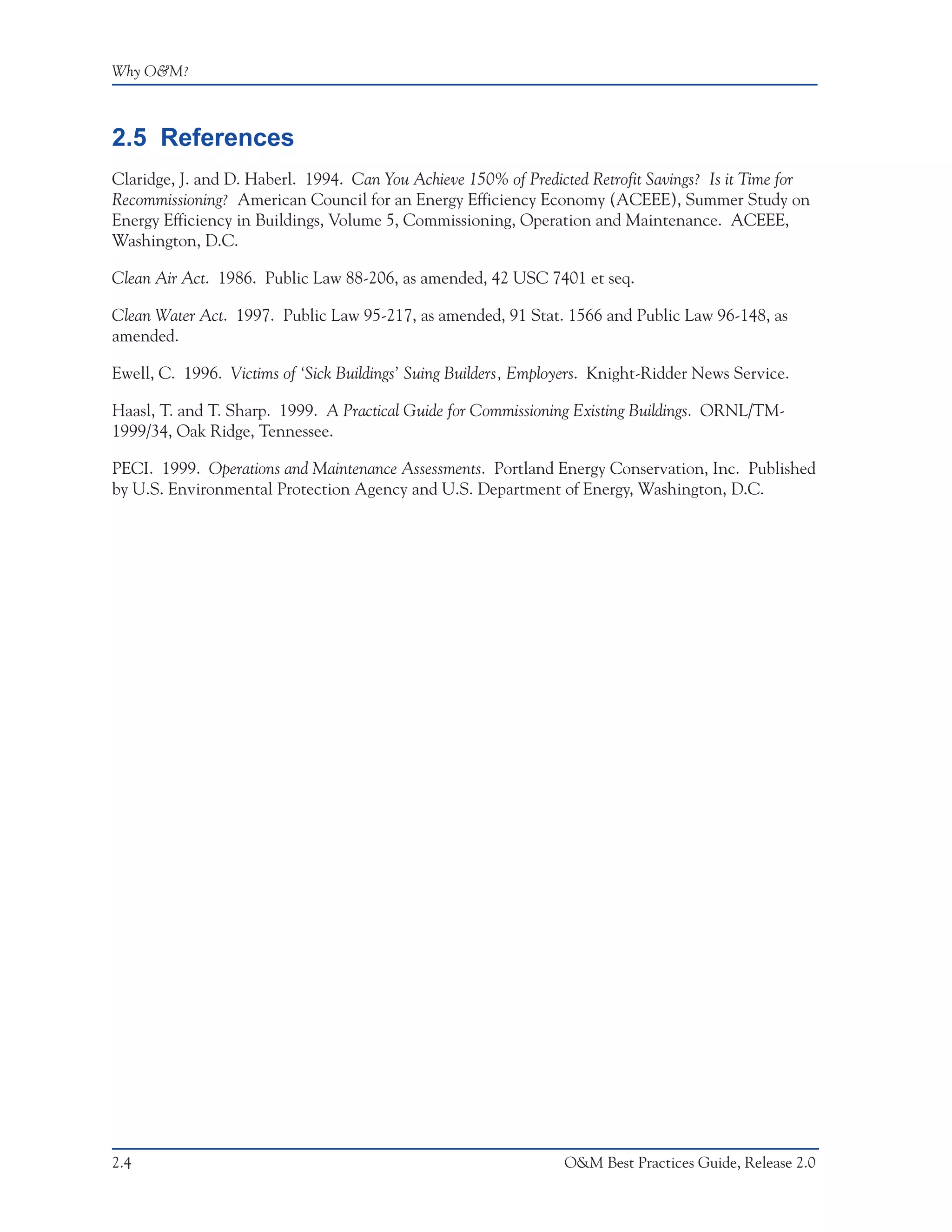 Why O&M?



2.5 References
Claridge, J. and D. Haberl. 1994. Can You Achieve 150% of Predicted Retrofit Savings? Is it Time for
Recommissioning? American Council for an Energy Efficiency Economy (ACEEE), Summer Study on
Energy Efficiency in Buildings, Volume 5, Commissioning, Operation and Maintenance. ACEEE,
Washington, D.C.

Clean Air Act. 1986. Public Law 88-206, as amended, 42 USC 7401 et seq.

Clean Water Act. 1997. Public Law 95-217, as amended, 91 Stat. 1566 and Public Law 96-148, as
amended.

Ewell, C. 1996. Victims of ‘Sick Buildings’ Suing Builders, Employers. Knight-Ridder News Service.

Haasl, T. and T. Sharp. 1999. A Practical Guide for Commissioning Existing Buildings. ORNL/TM-
1999/34, Oak Ridge, Tennessee.

PECI. 1999. Operations and Maintenance Assessments. Portland Energy Conservation, Inc. Published
by U.S. Environmental Protection Agency and U.S. Department of Energy, Washington, D.C.




2.4                                                              O&M Best Practices Guide, Release 2.0
 