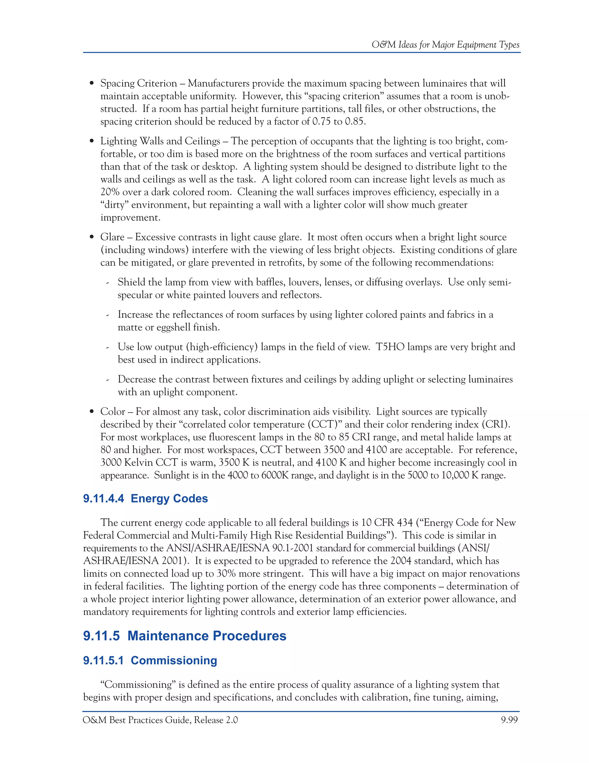 O&M Ideas for Major Equipment Types



 • Spacing Criterion – Manufacturers provide the maximum spacing between luminaires that will
   maintain acceptable uniformity. However, this “spacing criterion” assumes that a room is unob-
   structed. If a room has partial height furniture partitions, tall files, or other obstructions, the
   spacing criterion should be reduced by a factor of 0.75 to 0.85.
 • Lighting Walls and Ceilings – The perception of occupants that the lighting is too bright, com-
   fortable, or too dim is based more on the brightness of the room surfaces and vertical partitions
   than that of the task or desktop. A lighting system should be designed to distribute light to the
   walls and ceilings as well as the task. A light colored room can increase light levels as much as
   20% over a dark colored room. Cleaning the wall surfaces improves efficiency, especially in a
   “dirty” environment, but repainting a wall with a lighter color will show much greater
   improvement.
 • Glare – Excessive contrasts in light cause glare. It most often occurs when a bright light source
   (including windows) interfere with the viewing of less bright objects. Existing conditions of glare
   can be mitigated, or glare prevented in retrofits, by some of the following recommendations:
     - Shield the lamp from view with baffles, louvers, lenses, or diffusing overlays. Use only semi-
       specular or white painted louvers and reflectors.
     - Increase the reflectances of room surfaces by using lighter colored paints and fabrics in a
       matte or eggshell finish.
     - Use low output (high-efficiency) lamps in the field of view. T5HO lamps are very bright and
       best used in indirect applications.
     - Decrease the contrast between fixtures and ceilings by adding uplight or selecting luminaires
       with an uplight component.
 • Color – For almost any task, color discrimination aids visibility. Light sources are typically
   described by their “correlated color temperature (CCT)” and their color rendering index (CRI).
   For most workplaces, use fluorescent lamps in the 80 to 85 CRI range, and metal halide lamps at
   80 and higher. For most workspaces, CCT between 3500 and 4100 are acceptable. For reference,
   3000 Kelvin CCT is warm, 3500 K is neutral, and 4100 K and higher become increasingly cool in
   appearance. Sunlight is in the 4000 to 6000K range, and daylight is in the 5000 to 10,000 K range.

9.11.4.4 Energy Codes

     The current energy code applicable to all federal buildings is 10 CFR 434 (“Energy Code for New
Federal Commercial and Multi-Family High Rise Residential Buildings”). This code is similar in
requirements to the ANSI/ASHRAE/IESNA 90.1-2001 standard for commercial buildings (ANSI/
ASHRAE/IESNA 2001). It is expected to be upgraded to reference the 2004 standard, which has
limits on connected load up to 30% more stringent. This will have a big impact on major renovations
in federal facilities. The lighting portion of the energy code has three components – determination of
a whole project interior lighting power allowance, determination of an exterior power allowance, and
mandatory requirements for lighting controls and exterior lamp efficiencies.

9.11.5 Maintenance Procedures
9.11.5.1 Commissioning

    “Commissioning” is defined as the entire process of quality assurance of a lighting system that
begins with proper design and specifications, and concludes with calibration, fine tuning, aiming,

O&M Best Practices Guide, Release 2.0                                                                 9.99
 