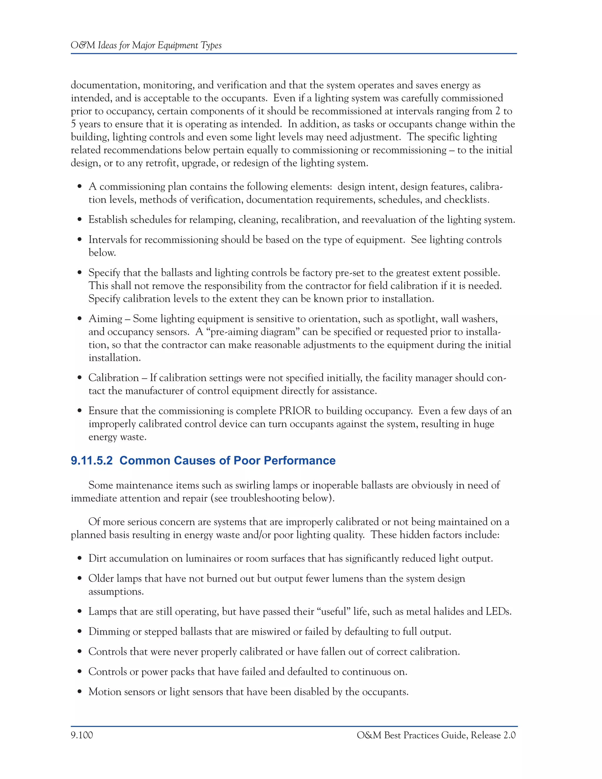 O&M Ideas for Major Equipment Types



documentation, monitoring, and verification and that the system operates and saves energy as
intended, and is acceptable to the occupants. Even if a lighting system was carefully commissioned
prior to occupancy, certain components of it should be recommissioned at intervals ranging from 2 to
5 years to ensure that it is operating as intended. In addition, as tasks or occupants change within the
building, lighting controls and even some light levels may need adjustment. The specific lighting
related recommendations below pertain equally to commissioning or recommissioning – to the initial
design, or to any retrofit, upgrade, or redesign of the lighting system.

 • A commissioning plan contains the following elements: design intent, design features, calibra-
   tion levels, methods of verification, documentation requirements, schedules, and checklists.
 • Establish schedules for relamping, cleaning, recalibration, and reevaluation of the lighting system.
 • Intervals for recommissioning should be based on the type of equipment. See lighting controls
   below.
 • Specify that the ballasts and lighting controls be factory pre-set to the greatest extent possible.
   This shall not remove the responsibility from the contractor for field calibration if it is needed.
   Specify calibration levels to the extent they can be known prior to installation.
 • Aiming – Some lighting equipment is sensitive to orientation, such as spotlight, wall washers,
   and occupancy sensors. A “pre-aiming diagram” can be specified or requested prior to installa-
   tion, so that the contractor can make reasonable adjustments to the equipment during the initial
   installation.
 • Calibration – If calibration settings were not specified initially, the facility manager should con-
   tact the manufacturer of control equipment directly for assistance.
 • Ensure that the commissioning is complete PRIOR to building occupancy. Even a few days of an
   improperly calibrated control device can turn occupants against the system, resulting in huge
   energy waste.

9.11.5.2 Common Causes of Poor Performance

   Some maintenance items such as swirling lamps or inoperable ballasts are obviously in need of
immediate attention and repair (see troubleshooting below).

    Of more serious concern are systems that are improperly calibrated or not being maintained on a
planned basis resulting in energy waste and/or poor lighting quality. These hidden factors include:

 • Dirt accumulation on luminaires or room surfaces that has significantly reduced light output.
 • Older lamps that have not burned out but output fewer lumens than the system design
   assumptions.
 • Lamps that are still operating, but have passed their “useful” life, such as metal halides and LEDs.
 • Dimming or stepped ballasts that are miswired or failed by defaulting to full output.
 • Controls that were never properly calibrated or have fallen out of correct calibration.
 • Controls or power packs that have failed and defaulted to continuous on.
 • Motion sensors or light sensors that have been disabled by the occupants.


9.100                                                              O&M Best Practices Guide, Release 2.0
 