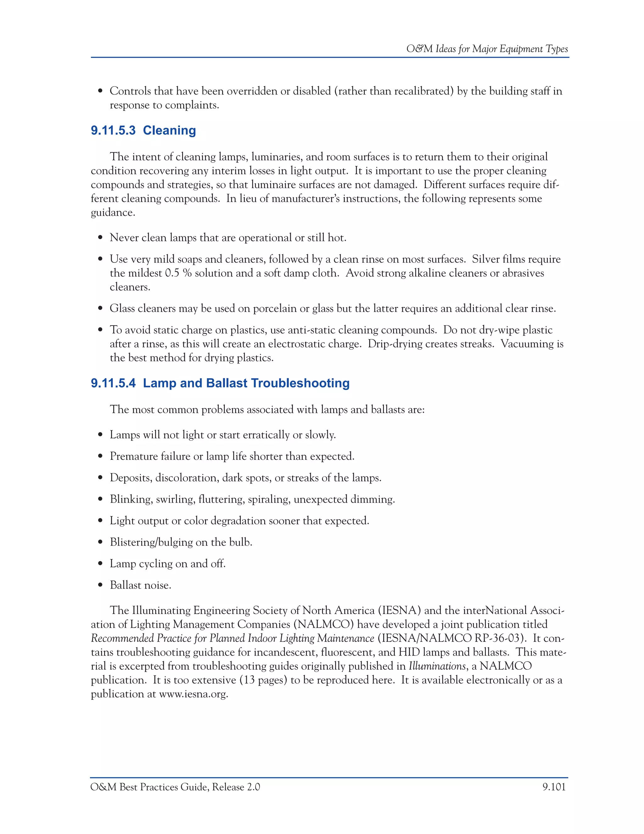 O&M Ideas for Major Equipment Types



 • Controls that have been overridden or disabled (rather than recalibrated) by the building staff in
   response to complaints.

9.11.5.3 Cleaning

    The intent of cleaning lamps, luminaries, and room surfaces is to return them to their original
condition recovering any interim losses in light output. It is important to use the proper cleaning
compounds and strategies, so that luminaire surfaces are not damaged. Different surfaces require dif-
ferent cleaning compounds. In lieu of manufacturer’s instructions, the following represents some
guidance.

 • Never clean lamps that are operational or still hot.
 • Use very mild soaps and cleaners, followed by a clean rinse on most surfaces. Silver films require
   the mildest 0.5 % solution and a soft damp cloth. Avoid strong alkaline cleaners or abrasives
   cleaners.
 • Glass cleaners may be used on porcelain or glass but the latter requires an additional clear rinse.
 • To avoid static charge on plastics, use anti-static cleaning compounds. Do not dry-wipe plastic
   after a rinse, as this will create an electrostatic charge. Drip-drying creates streaks. Vacuuming is
   the best method for drying plastics.

9.11.5.4 Lamp and Ballast Troubleshooting

    The most common problems associated with lamps and ballasts are:

 • Lamps will not light or start erratically or slowly.
 • Premature failure or lamp life shorter than expected.
 • Deposits, discoloration, dark spots, or streaks of the lamps.
 • Blinking, swirling, fluttering, spiraling, unexpected dimming.
 • Light output or color degradation sooner that expected.
 • Blistering/bulging on the bulb.
 • Lamp cycling on and off.
 • Ballast noise.

     The Illuminating Engineering Society of North America (IESNA) and the interNational Associ-
ation of Lighting Management Companies (NALMCO) have developed a joint publication titled
Recommended Practice for Planned Indoor Lighting Maintenance (IESNA/NALMCO RP-36-03). It con-
tains troubleshooting guidance for incandescent, fluorescent, and HID lamps and ballasts. This mate-
rial is excerpted from troubleshooting guides originally published in Illuminations, a NALMCO
publication. It is too extensive (13 pages) to be reproduced here. It is available electronically or as a
publication at www.iesna.org.




O&M Best Practices Guide, Release 2.0                                                              9.101
 
