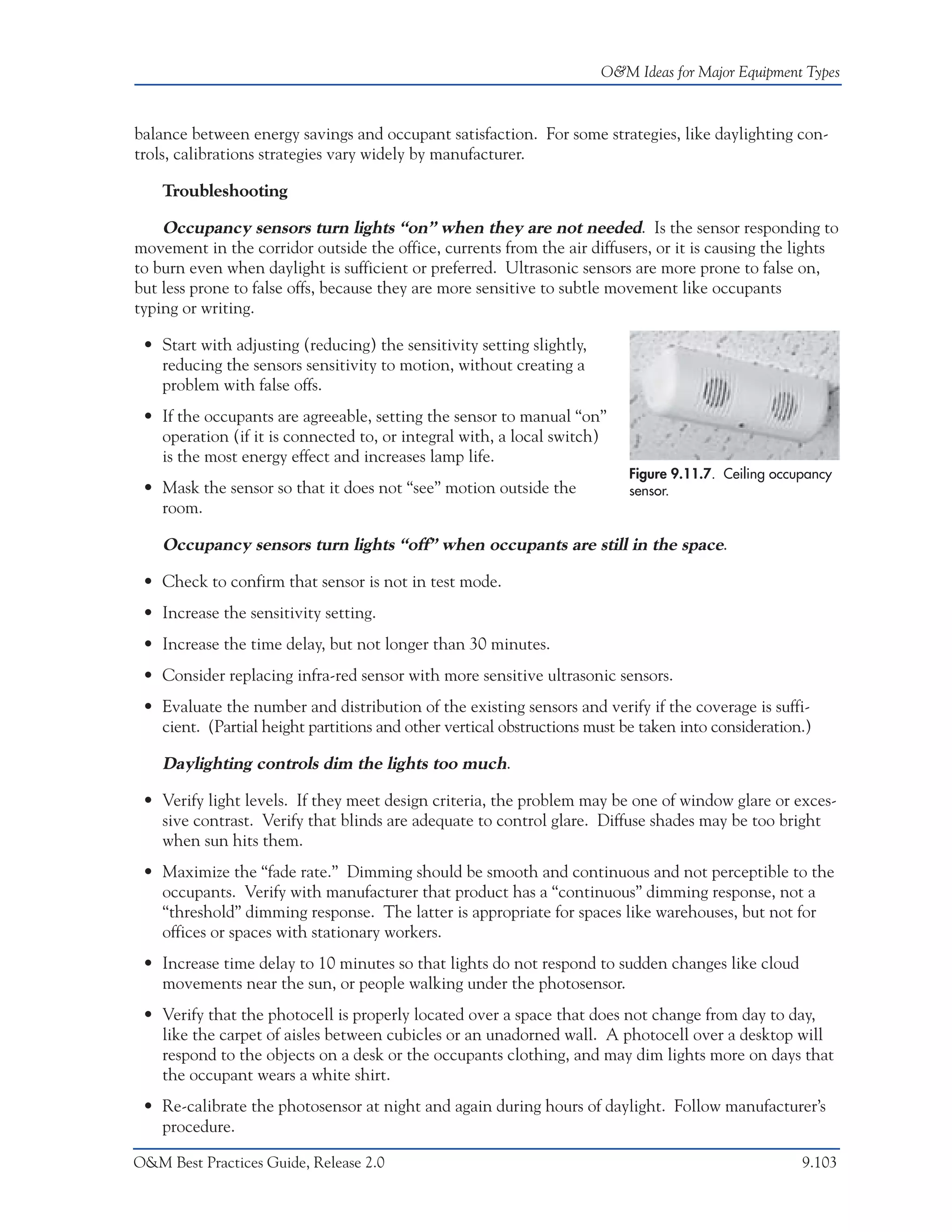 O&M Ideas for Major Equipment Types



balance between energy savings and occupant satisfaction. For some strategies, like daylighting con-
trols, calibrations strategies vary widely by manufacturer.

    Troubleshooting

    Occupancy sensors turn lights “on” when they are not needed. Is the sensor responding to
movement in the corridor outside the office, currents from the air diffusers, or it is causing the lights
to burn even when daylight is sufficient or preferred. Ultrasonic sensors are more prone to false on,
but less prone to false offs, because they are more sensitive to subtle movement like occupants
typing or writing.

 • Start with adjusting (reducing) the sensitivity setting slightly,
   reducing the sensors sensitivity to motion, without creating a
   problem with false offs.
 • If the occupants are agreeable, setting the sensor to manual “on”
   operation (if it is connected to, or integral with, a local switch)
   is the most energy effect and increases lamp life.
                                                                           Figure 9.11.7. Ceiling occupancy
 • Mask the sensor so that it does not “see” motion outside the            sensor.
   room.

    Occupancy sensors turn lights “off” when occupants are still in the space.

 • Check to confirm that sensor is not in test mode.
 • Increase the sensitivity setting.
 • Increase the time delay, but not longer than 30 minutes.
 • Consider replacing infra-red sensor with more sensitive ultrasonic sensors.
 • Evaluate the number and distribution of the existing sensors and verify if the coverage is suffi-
   cient. (Partial height partitions and other vertical obstructions must be taken into consideration.)

    Daylighting controls dim the lights too much.

 • Verify light levels. If they meet design criteria, the problem may be one of window glare or exces-
   sive contrast. Verify that blinds are adequate to control glare. Diffuse shades may be too bright
   when sun hits them.
 • Maximize the “fade rate.” Dimming should be smooth and continuous and not perceptible to the
   occupants. Verify with manufacturer that product has a “continuous” dimming response, not a
   “threshold” dimming response. The latter is appropriate for spaces like warehouses, but not for
   offices or spaces with stationary workers.
 • Increase time delay to 10 minutes so that lights do not respond to sudden changes like cloud
   movements near the sun, or people walking under the photosensor.
 • Verify that the photocell is properly located over a space that does not change from day to day,
   like the carpet of aisles between cubicles or an unadorned wall. A photocell over a desktop will
   respond to the objects on a desk or the occupants clothing, and may dim lights more on days that
   the occupant wears a white shirt.
 • Re-calibrate the photosensor at night and again during hours of daylight. Follow manufacturer’s
   procedure.

O&M Best Practices Guide, Release 2.0                                                                 9.103
 