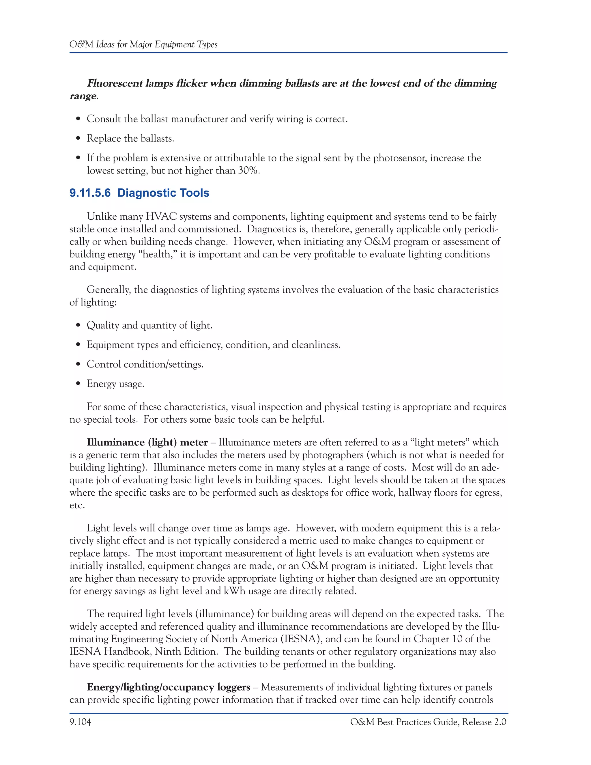 O&M Ideas for Major Equipment Types



   Fluorescent lamps flicker when dimming ballasts are at the lowest end of the dimming
range.

 • Consult the ballast manufacturer and verify wiring is correct.
 • Replace the ballasts.
 • If the problem is extensive or attributable to the signal sent by the photosensor, increase the
   lowest setting, but not higher than 30%.

9.11.5.6 Diagnostic Tools
    Unlike many HVAC systems and components, lighting equipment and systems tend to be fairly
stable once installed and commissioned. Diagnostics is, therefore, generally applicable only periodi-
cally or when building needs change. However, when initiating any O&M program or assessment of
building energy “health,” it is important and can be very profitable to evaluate lighting conditions
and equipment.

     Generally, the diagnostics of lighting systems involves the evaluation of the basic characteristics
of lighting:

 • Quality and quantity of light.
 • Equipment types and efficiency, condition, and cleanliness.
 • Control condition/settings.
 • Energy usage.

    For some of these characteristics, visual inspection and physical testing is appropriate and requires
no special tools. For others some basic tools can be helpful.

     Illuminance (light) meter – Illuminance meters are often referred to as a “light meters” which
is a generic term that also includes the meters used by photographers (which is not what is needed for
building lighting). Illuminance meters come in many styles at a range of costs. Most will do an ade-
quate job of evaluating basic light levels in building spaces. Light levels should be taken at the spaces
where the specific tasks are to be performed such as desktops for office work, hallway floors for egress,
etc.

     Light levels will change over time as lamps age. However, with modern equipment this is a rela-
tively slight effect and is not typically considered a metric used to make changes to equipment or
replace lamps. The most important measurement of light levels is an evaluation when systems are
initially installed, equipment changes are made, or an O&M program is initiated. Light levels that
are higher than necessary to provide appropriate lighting or higher than designed are an opportunity
for energy savings as light level and kWh usage are directly related.

   The required light levels (illuminance) for building areas will depend on the expected tasks. The
widely accepted and referenced quality and illuminance recommendations are developed by the Illu-
minating Engineering Society of North America (IESNA), and can be found in Chapter 10 of the
IESNA Handbook, Ninth Edition. The building tenants or other regulatory organizations may also
have specific requirements for the activities to be performed in the building.

    Energy/lighting/occupancy loggers – Measurements of individual lighting fixtures or panels
can provide specific lighting power information that if tracked over time can help identify controls

9.104                                                               O&M Best Practices Guide, Release 2.0
 