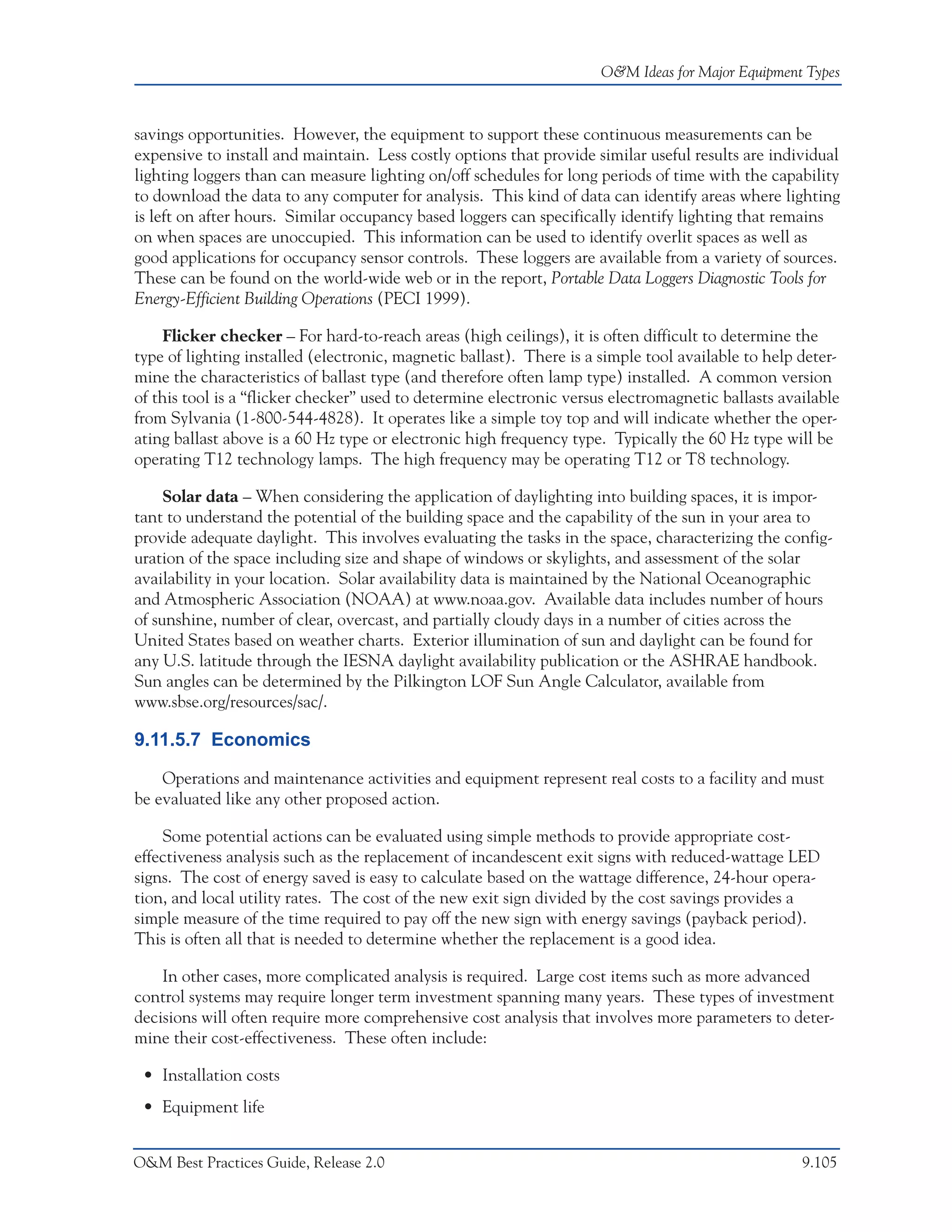 O&M Ideas for Major Equipment Types



savings opportunities. However, the equipment to support these continuous measurements can be
expensive to install and maintain. Less costly options that provide similar useful results are individual
lighting loggers than can measure lighting on/off schedules for long periods of time with the capability
to download the data to any computer for analysis. This kind of data can identify areas where lighting
is left on after hours. Similar occupancy based loggers can specifically identify lighting that remains
on when spaces are unoccupied. This information can be used to identify overlit spaces as well as
good applications for occupancy sensor controls. These loggers are available from a variety of sources.
These can be found on the world-wide web or in the report, Portable Data Loggers Diagnostic Tools for
Energy-Efficient Building Operations (PECI 1999).

    Flicker checker – For hard-to-reach areas (high ceilings), it is often difficult to determine the
type of lighting installed (electronic, magnetic ballast). There is a simple tool available to help deter-
mine the characteristics of ballast type (and therefore often lamp type) installed. A common version
of this tool is a “flicker checker” used to determine electronic versus electromagnetic ballasts available
from Sylvania (1-800-544-4828). It operates like a simple toy top and will indicate whether the oper-
ating ballast above is a 60 Hz type or electronic high frequency type. Typically the 60 Hz type will be
operating T12 technology lamps. The high frequency may be operating T12 or T8 technology.

     Solar data – When considering the application of daylighting into building spaces, it is impor-
tant to understand the potential of the building space and the capability of the sun in your area to
provide adequate daylight. This involves evaluating the tasks in the space, characterizing the config-
uration of the space including size and shape of windows or skylights, and assessment of the solar
availability in your location. Solar availability data is maintained by the National Oceanographic
and Atmospheric Association (NOAA) at www.noaa.gov. Available data includes number of hours
of sunshine, number of clear, overcast, and partially cloudy days in a number of cities across the
United States based on weather charts. Exterior illumination of sun and daylight can be found for
any U.S. latitude through the IESNA daylight availability publication or the ASHRAE handbook.
Sun angles can be determined by the Pilkington LOF Sun Angle Calculator, available from
www.sbse.org/resources/sac/.

9.11.5.7 Economics

    Operations and maintenance activities and equipment represent real costs to a facility and must
be evaluated like any other proposed action.

    Some potential actions can be evaluated using simple methods to provide appropriate cost-
effectiveness analysis such as the replacement of incandescent exit signs with reduced-wattage LED
signs. The cost of energy saved is easy to calculate based on the wattage difference, 24-hour opera-
tion, and local utility rates. The cost of the new exit sign divided by the cost savings provides a
simple measure of the time required to pay off the new sign with energy savings (payback period).
This is often all that is needed to determine whether the replacement is a good idea.

    In other cases, more complicated analysis is required. Large cost items such as more advanced
control systems may require longer term investment spanning many years. These types of investment
decisions will often require more comprehensive cost analysis that involves more parameters to deter-
mine their cost-effectiveness. These often include:

 • Installation costs
 • Equipment life


O&M Best Practices Guide, Release 2.0                                                               9.105
 