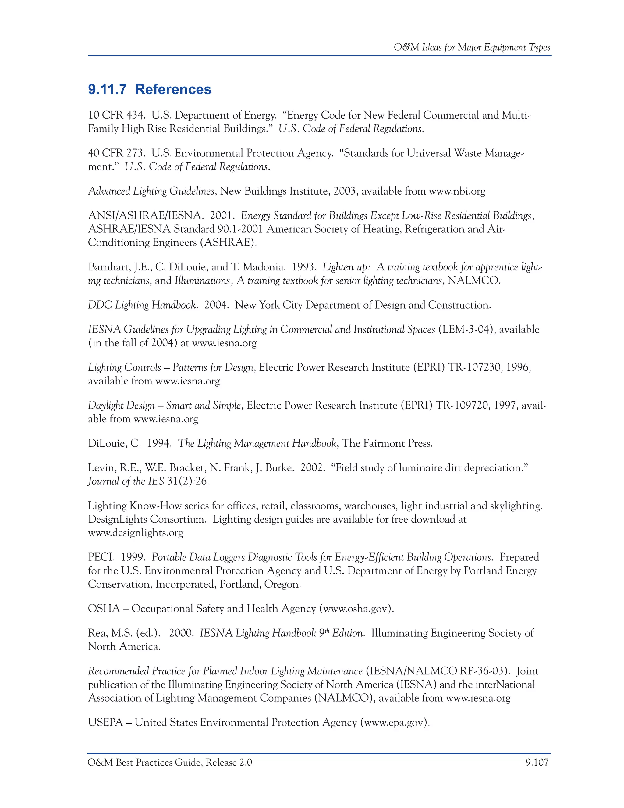 O&M Ideas for Major Equipment Types



9.11.7 References
10 CFR 434. U.S. Department of Energy. “Energy Code for New Federal Commercial and Multi-
Family High Rise Residential Buildings.” U.S. Code of Federal Regulations.

40 CFR 273. U.S. Environmental Protection Agency. “Standards for Universal Waste Manage-
ment.” U.S. Code of Federal Regulations.

Advanced Lighting Guidelines, New Buildings Institute, 2003, available from www.nbi.org

ANSI/ASHRAE/IESNA. 2001. Energy Standard for Buildings Except Low-Rise Residential Buildings,
ASHRAE/IESNA Standard 90.1-2001 American Society of Heating, Refrigeration and Air-
Conditioning Engineers (ASHRAE).

Barnhart, J.E., C. DiLouie, and T. Madonia. 1993. Lighten up: A training textbook for apprentice light-
ing technicians, and Illuminations, A training textbook for senior lighting technicians, NALMCO.

DDC Lighting Handbook. 2004. New York City Department of Design and Construction.

IESNA Guidelines for Upgrading Lighting in Commercial and Institutional Spaces (LEM-3-04), available
(in the fall of 2004) at www.iesna.org

Lighting Controls – Patterns for Design, Electric Power Research Institute (EPRI) TR-107230, 1996,
available from www.iesna.org

Daylight Design – Smart and Simple, Electric Power Research Institute (EPRI) TR-109720, 1997, avail-
able from www.iesna.org

DiLouie, C. 1994. The Lighting Management Handbook, The Fairmont Press.

Levin, R.E., W.E. Bracket, N. Frank, J. Burke. 2002. “Field study of luminaire dirt depreciation.”
Journal of the IES 31(2):26.

Lighting Know-How series for offices, retail, classrooms, warehouses, light industrial and skylighting.
DesignLights Consortium. Lighting design guides are available for free download at
www.designlights.org

PECI. 1999. Portable Data Loggers Diagnostic Tools for Energy-Efficient Building Operations. Prepared
for the U.S. Environmental Protection Agency and U.S. Department of Energy by Portland Energy
Conservation, Incorporated, Portland, Oregon.

OSHA – Occupational Safety and Health Agency (www.osha.gov).

Rea, M.S. (ed.). 2000. IESNA Lighting Handbook 9th Edition. Illuminating Engineering Society of
North America.

Recommended Practice for Planned Indoor Lighting Maintenance (IESNA/NALMCO RP-36-03). Joint
publication of the Illuminating Engineering Society of North America (IESNA) and the interNational
Association of Lighting Management Companies (NALMCO), available from www.iesna.org

USEPA – United States Environmental Protection Agency (www.epa.gov).


O&M Best Practices Guide, Release 2.0                                                              9.107
 