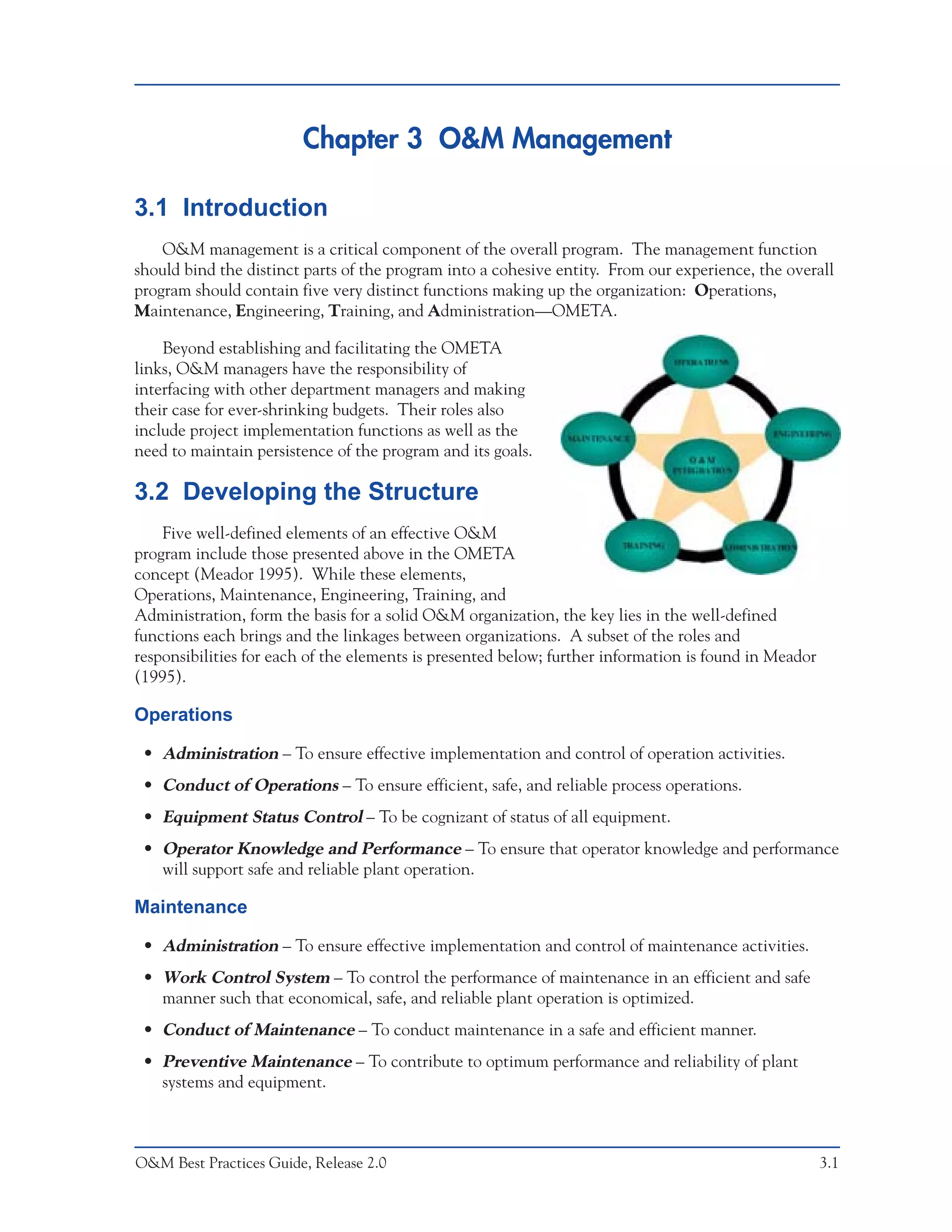 Chapter 3 O&M Management

3.1 Introduction
    O&M management is a critical component of the overall program. The management function
should bind the distinct parts of the program into a cohesive entity. From our experience, the overall
program should contain five very distinct functions making up the organization: Operations,
Maintenance, Engineering, Training, and Administration—OMETA.

    Beyond establishing and facilitating the OMETA
links, O&M managers have the responsibility of
interfacing with other department managers and making
their case for ever-shrinking budgets. Their roles also
include project implementation functions as well as the
need to maintain persistence of the program and its goals.

3.2 Developing the Structure
    Five well-defined elements of an effective O&M
program include those presented above in the OMETA
concept (Meador 1995). While these elements,
Operations, Maintenance, Engineering, Training, and
Administration, form the basis for a solid O&M organization, the key lies in the well-defined
functions each brings and the linkages between organizations. A subset of the roles and
responsibilities for each of the elements is presented below; further information is found in Meador
(1995).

Operations

 • Administration – To ensure effective implementation and control of operation activities.
 • Conduct of Operations – To ensure efficient, safe, and reliable process operations.
 • Equipment Status Control – To be cognizant of status of all equipment.
 • Operator Knowledge and Performance – To ensure that operator knowledge and performance
   will support safe and reliable plant operation.

Maintenance

 • Administration – To ensure effective implementation and control of maintenance activities.
 • Work Control System – To control the performance of maintenance in an efficient and safe
   manner such that economical, safe, and reliable plant operation is optimized.
 • Conduct of Maintenance – To conduct maintenance in a safe and efficient manner.
 • Preventive Maintenance – To contribute to optimum performance and reliability of plant
   systems and equipment.



O&M Best Practices Guide, Release 2.0                                                                  3.1
 