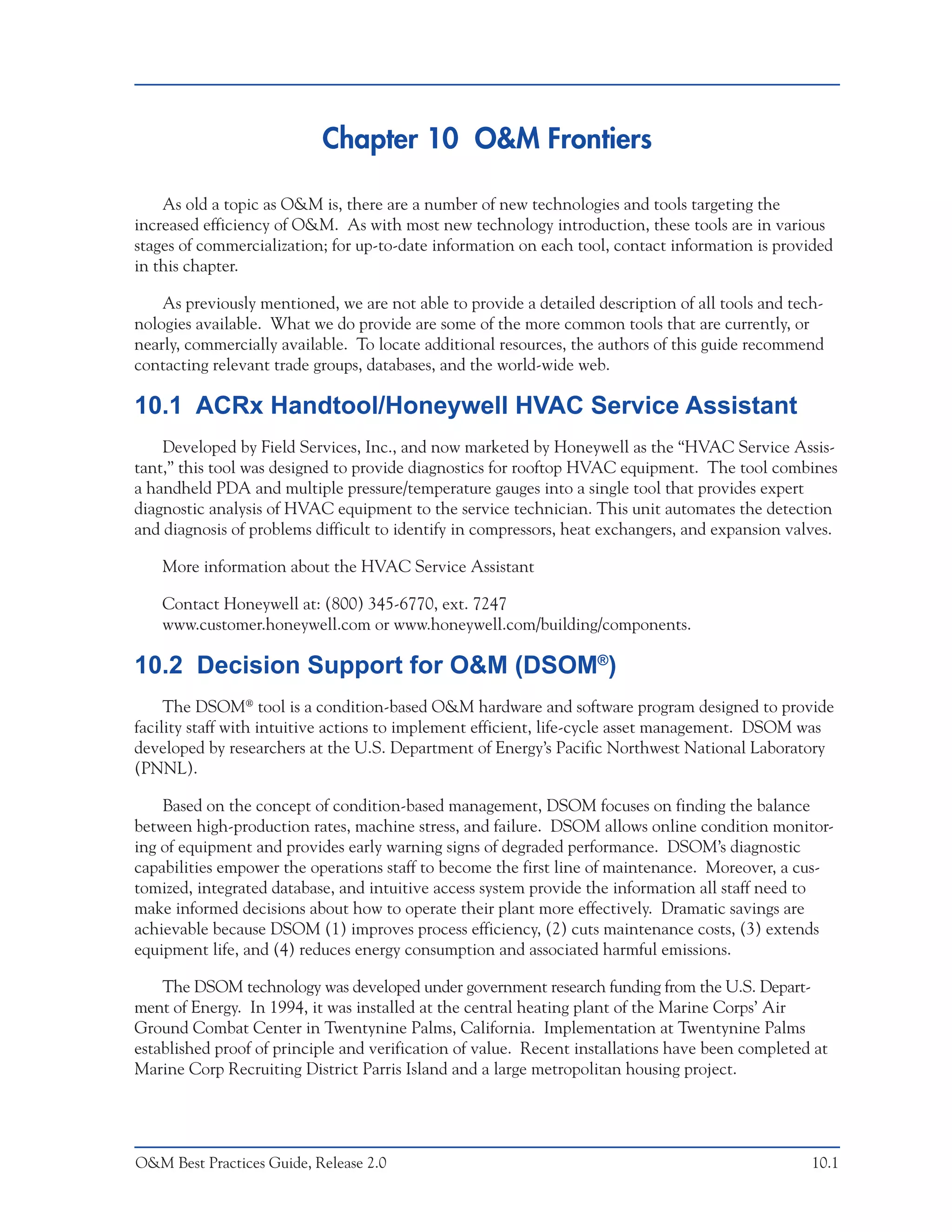 Chapter 10 O&M Frontiers

    As old a topic as O&M is, there are a number of new technologies and tools targeting the
increased efficiency of O&M. As with most new technology introduction, these tools are in various
stages of commercialization; for up-to-date information on each tool, contact information is provided
in this chapter.

    As previously mentioned, we are not able to provide a detailed description of all tools and tech-
nologies available. What we do provide are some of the more common tools that are currently, or
nearly, commercially available. To locate additional resources, the authors of this guide recommend
contacting relevant trade groups, databases, and the world-wide web.

10.1 ACRx Handtool/Honeywell HVAC Service Assistant
    Developed by Field Services, Inc., and now marketed by Honeywell as the “HVAC Service Assis-
tant,” this tool was designed to provide diagnostics for rooftop HVAC equipment. The tool combines
a handheld PDA and multiple pressure/temperature gauges into a single tool that provides expert
diagnostic analysis of HVAC equipment to the service technician. This unit automates the detection
and diagnosis of problems difficult to identify in compressors, heat exchangers, and expansion valves.

    More information about the HVAC Service Assistant

    Contact Honeywell at: (800) 345-6770, ext. 7247
    www.customer.honeywell.com or www.honeywell.com/building/components.

10.2 Decision Support for O&M (DSOM®)
     The DSOM® tool is a condition-based O&M hardware and software program designed to provide
facility staff with intuitive actions to implement efficient, life-cycle asset management. DSOM was
developed by researchers at the U.S. Department of Energy’s Pacific Northwest National Laboratory
(PNNL).

    Based on the concept of condition-based management, DSOM focuses on finding the balance
between high-production rates, machine stress, and failure. DSOM allows online condition monitor-
ing of equipment and provides early warning signs of degraded performance. DSOM’s diagnostic
capabilities empower the operations staff to become the first line of maintenance. Moreover, a cus-
tomized, integrated database, and intuitive access system provide the information all staff need to
make informed decisions about how to operate their plant more effectively. Dramatic savings are
achievable because DSOM (1) improves process efficiency, (2) cuts maintenance costs, (3) extends
equipment life, and (4) reduces energy consumption and associated harmful emissions.

    The DSOM technology was developed under government research funding from the U.S. Depart-
ment of Energy. In 1994, it was installed at the central heating plant of the Marine Corps’ Air
Ground Combat Center in Twentynine Palms, California. Implementation at Twentynine Palms
established proof of principle and verification of value. Recent installations have been completed at
Marine Corp Recruiting District Parris Island and a large metropolitan housing project.




O&M Best Practices Guide, Release 2.0                                                              10.1
 