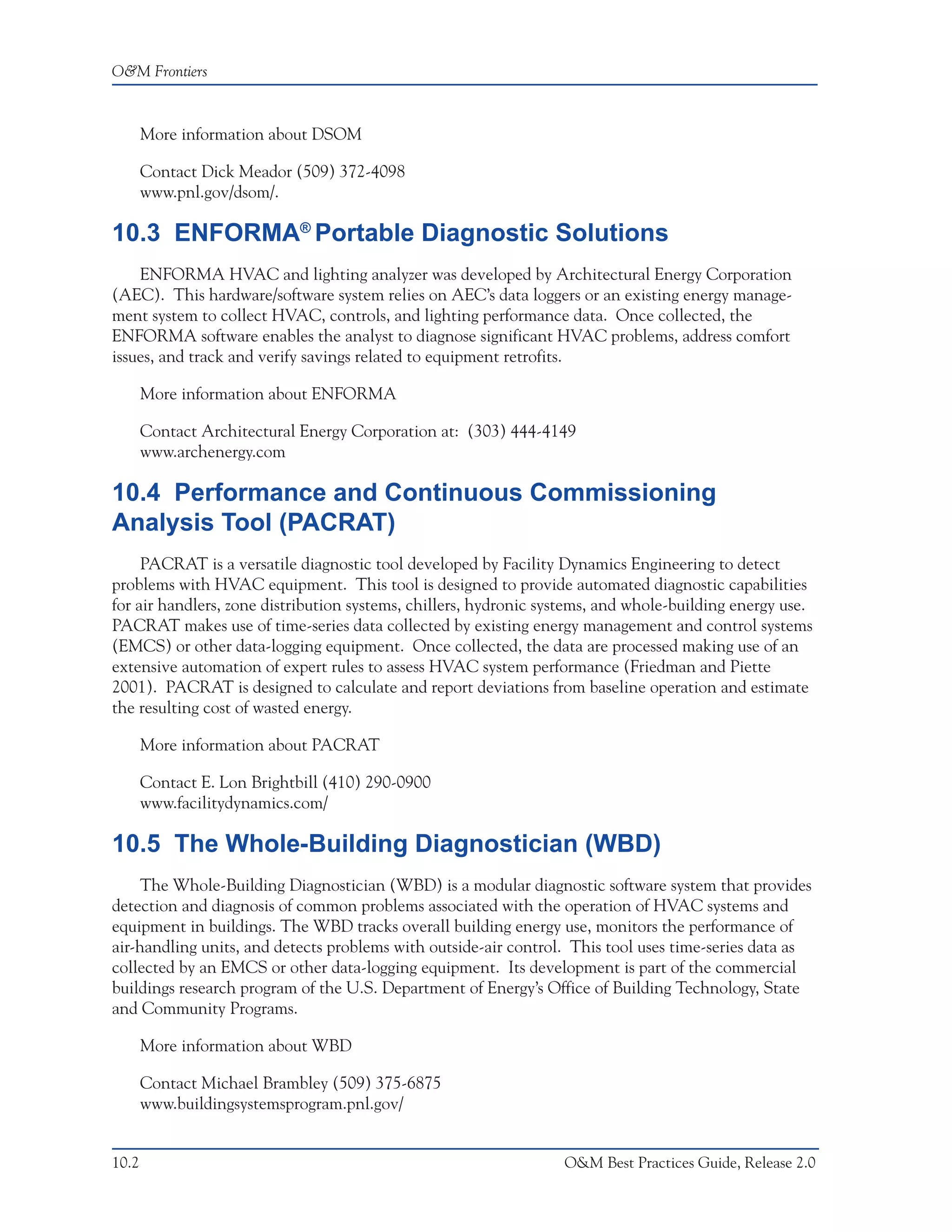 O&M Frontiers



       More information about DSOM

       Contact Dick Meador (509) 372-4098
       www.pnl.gov/dsom/.

10.3 ENFORMA® Portable Diagnostic Solutions
    ENFORMA HVAC and lighting analyzer was developed by Architectural Energy Corporation
(AEC). This hardware/software system relies on AEC’s data loggers or an existing energy manage-
ment system to collect HVAC, controls, and lighting performance data. Once collected, the
ENFORMA software enables the analyst to diagnose significant HVAC problems, address comfort
issues, and track and verify savings related to equipment retrofits.

       More information about ENFORMA

       Contact Architectural Energy Corporation at: (303) 444-4149
       www.archenergy.com

10.4 Performance and Continuous Commissioning
Analysis Tool (PACRAT)
     PACRAT is a versatile diagnostic tool developed by Facility Dynamics Engineering to detect
problems with HVAC equipment. This tool is designed to provide automated diagnostic capabilities
for air handlers, zone distribution systems, chillers, hydronic systems, and whole-building energy use.
PACRAT makes use of time-series data collected by existing energy management and control systems
(EMCS) or other data-logging equipment. Once collected, the data are processed making use of an
extensive automation of expert rules to assess HVAC system performance (Friedman and Piette
2001). PACRAT is designed to calculate and report deviations from baseline operation and estimate
the resulting cost of wasted energy.

       More information about PACRAT

       Contact E. Lon Brightbill (410) 290-0900
       www.facilitydynamics.com/

10.5 The Whole-Building Diagnostician (WBD)
     The Whole-Building Diagnostician (WBD) is a modular diagnostic software system that provides
detection and diagnosis of common problems associated with the operation of HVAC systems and
equipment in buildings. The WBD tracks overall building energy use, monitors the performance of
air-handling units, and detects problems with outside-air control. This tool uses time-series data as
collected by an EMCS or other data-logging equipment. Its development is part of the commercial
buildings research program of the U.S. Department of Energy’s Office of Building Technology, State
and Community Programs.

       More information about WBD

       Contact Michael Brambley (509) 375-6875
       www.buildingsystemsprogram.pnl.gov/


10.2                                                              O&M Best Practices Guide, Release 2.0
 
