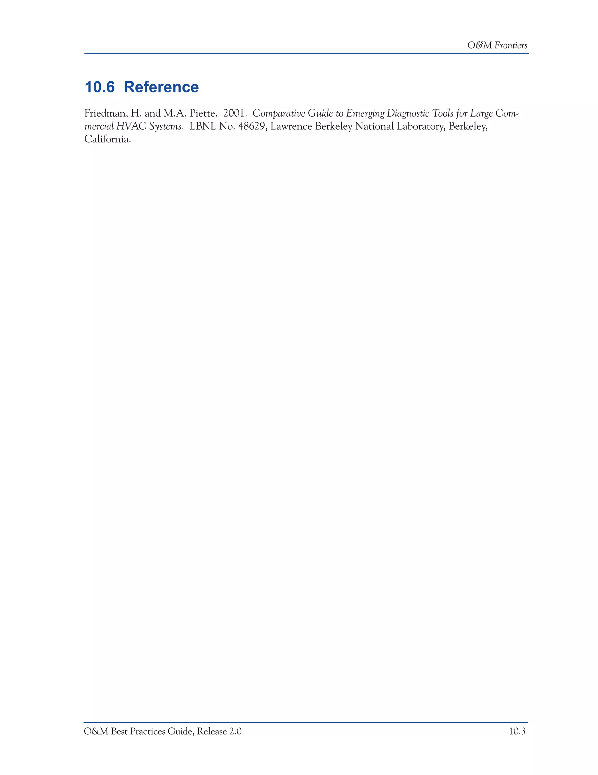 O&M Frontiers



10.6 Reference
Friedman, H. and M.A. Piette. 2001. Comparative Guide to Emerging Diagnostic Tools for Large Com-
mercial HVAC Systems. LBNL No. 48629, Lawrence Berkeley National Laboratory, Berkeley,
California.




O&M Best Practices Guide, Release 2.0                                                         10.3
 