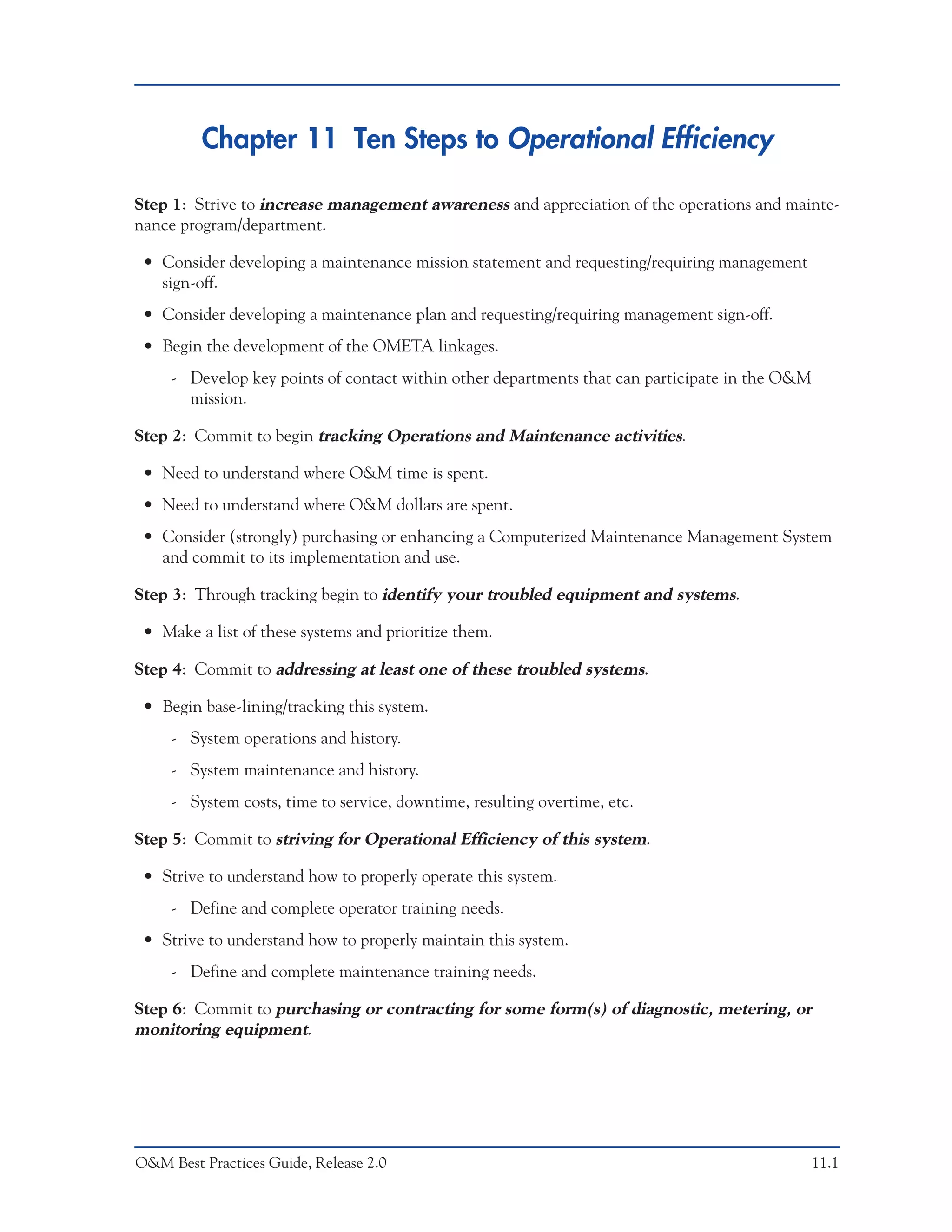 Chapter 11 Ten Steps to Operational Efficiency

Step 1: Strive to increase management awareness and appreciation of the operations and mainte-
nance program/department.

 • Consider developing a maintenance mission statement and requesting/requiring management
   sign-off.
 • Consider developing a maintenance plan and requesting/requiring management sign-off.
 • Begin the development of the OMETA linkages.
     - Develop key points of contact within other departments that can participate in the O&M
       mission.

Step 2: Commit to begin tracking Operations and Maintenance activities.

 • Need to understand where O&M time is spent.
 • Need to understand where O&M dollars are spent.
 • Consider (strongly) purchasing or enhancing a Computerized Maintenance Management System
   and commit to its implementation and use.

Step 3: Through tracking begin to identify your troubled equipment and systems.

 • Make a list of these systems and prioritize them.

Step 4: Commit to addressing at least one of these troubled systems.

 • Begin base-lining/tracking this system.
     - System operations and history.
     - System maintenance and history.
     - System costs, time to service, downtime, resulting overtime, etc.

Step 5: Commit to striving for Operational Efficiency of this system.

 • Strive to understand how to properly operate this system.
     - Define and complete operator training needs.
 • Strive to understand how to properly maintain this system.
     - Define and complete maintenance training needs.

Step 6: Commit to purchasing or contracting for some form(s) of diagnostic, metering, or
monitoring equipment.




O&M Best Practices Guide, Release 2.0                                                           11.1
 