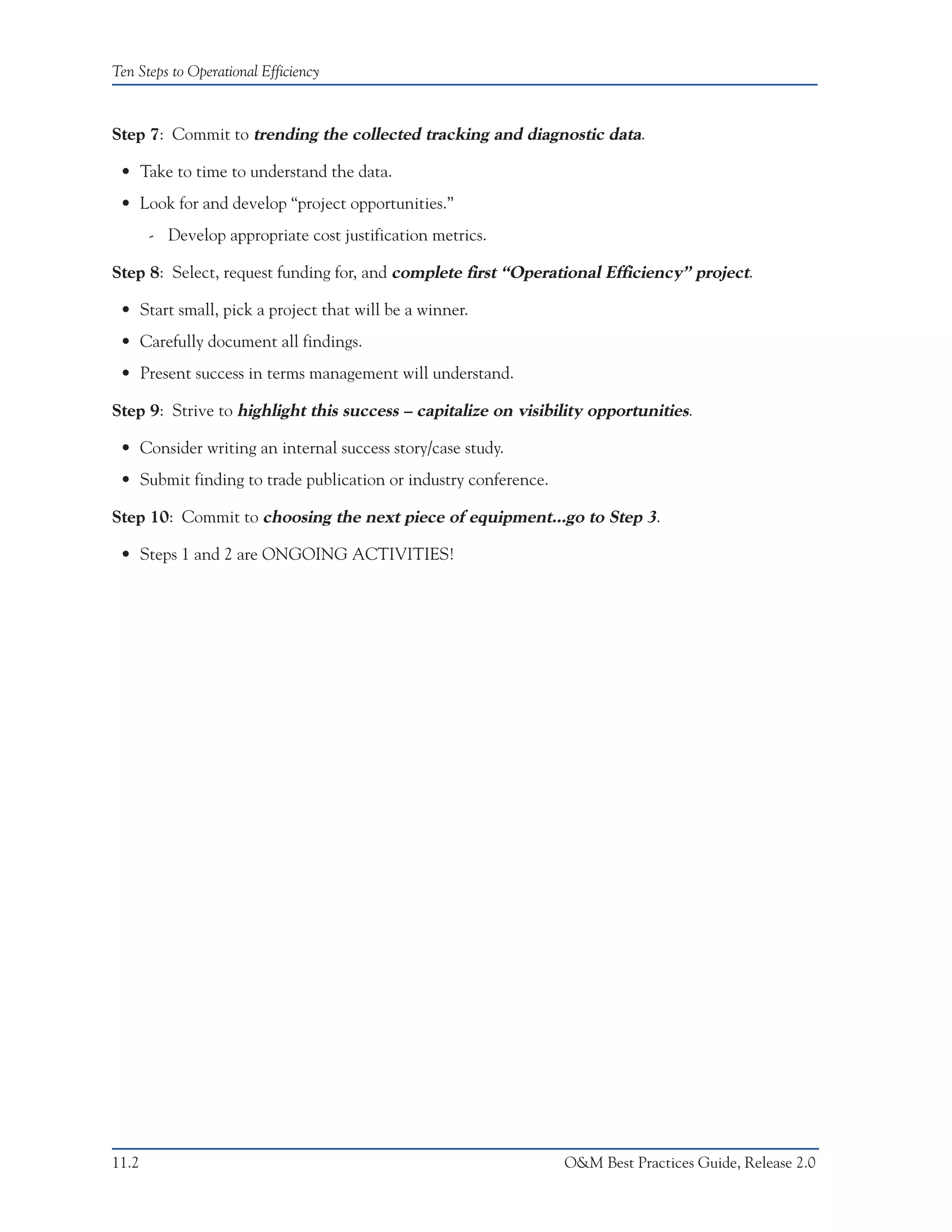 Ten Steps to Operational Efficiency



Step 7: Commit to trending the collected tracking and diagnostic data.

 • Take to time to understand the data.
 • Look for and develop “project opportunities.”
       - Develop appropriate cost justification metrics.

Step 8: Select, request funding for, and complete first “Operational Efficiency” project.

 • Start small, pick a project that will be a winner.
 • Carefully document all findings.
 • Present success in terms management will understand.

Step 9: Strive to highlight this success – capitalize on visibility opportunities.

 • Consider writing an internal success story/case study.
 • Submit finding to trade publication or industry conference.

Step 10: Commit to choosing the next piece of equipment...go to Step 3.

 • Steps 1 and 2 are ONGOING ACTIVITIES!




11.2                                                             O&M Best Practices Guide, Release 2.0
 