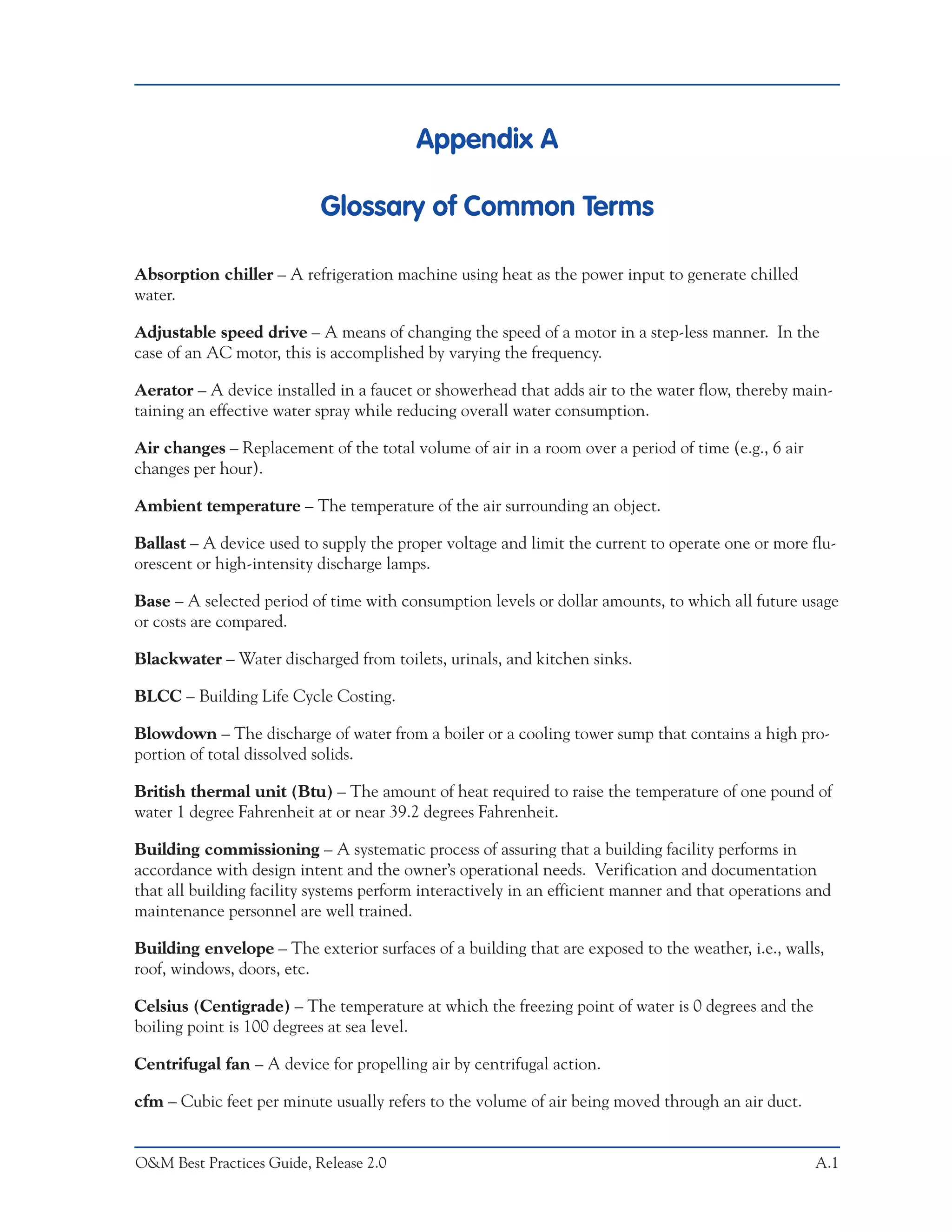 Appendix A

                           Glossary of Common Terms

Absorption chiller – A refrigeration machine using heat as the power input to generate chilled
water.

Adjustable speed drive – A means of changing the speed of a motor in a step-less manner. In the
case of an AC motor, this is accomplished by varying the frequency.

Aerator – A device installed in a faucet or showerhead that adds air to the water flow, thereby main-
taining an effective water spray while reducing overall water consumption.

Air changes – Replacement of the total volume of air in a room over a period of time (e.g., 6 air
changes per hour).

Ambient temperature – The temperature of the air surrounding an object.

Ballast – A device used to supply the proper voltage and limit the current to operate one or more flu-
orescent or high-intensity discharge lamps.

Base – A selected period of time with consumption levels or dollar amounts, to which all future usage
or costs are compared.

Blackwater – Water discharged from toilets, urinals, and kitchen sinks.

BLCC – Building Life Cycle Costing.

Blowdown – The discharge of water from a boiler or a cooling tower sump that contains a high pro-
portion of total dissolved solids.

British thermal unit (Btu) – The amount of heat required to raise the temperature of one pound of
water 1 degree Fahrenheit at or near 39.2 degrees Fahrenheit.

Building commissioning – A systematic process of assuring that a building facility performs in
accordance with design intent and the owner’s operational needs. Verification and documentation
that all building facility systems perform interactively in an efficient manner and that operations and
maintenance personnel are well trained.

Building envelope – The exterior surfaces of a building that are exposed to the weather, i.e., walls,
roof, windows, doors, etc.

Celsius (Centigrade) – The temperature at which the freezing point of water is 0 degrees and the
boiling point is 100 degrees at sea level.

Centrifugal fan – A device for propelling air by centrifugal action.

cfm – Cubic feet per minute usually refers to the volume of air being moved through an air duct.


O&M Best Practices Guide, Release 2.0                                                               A.1
 