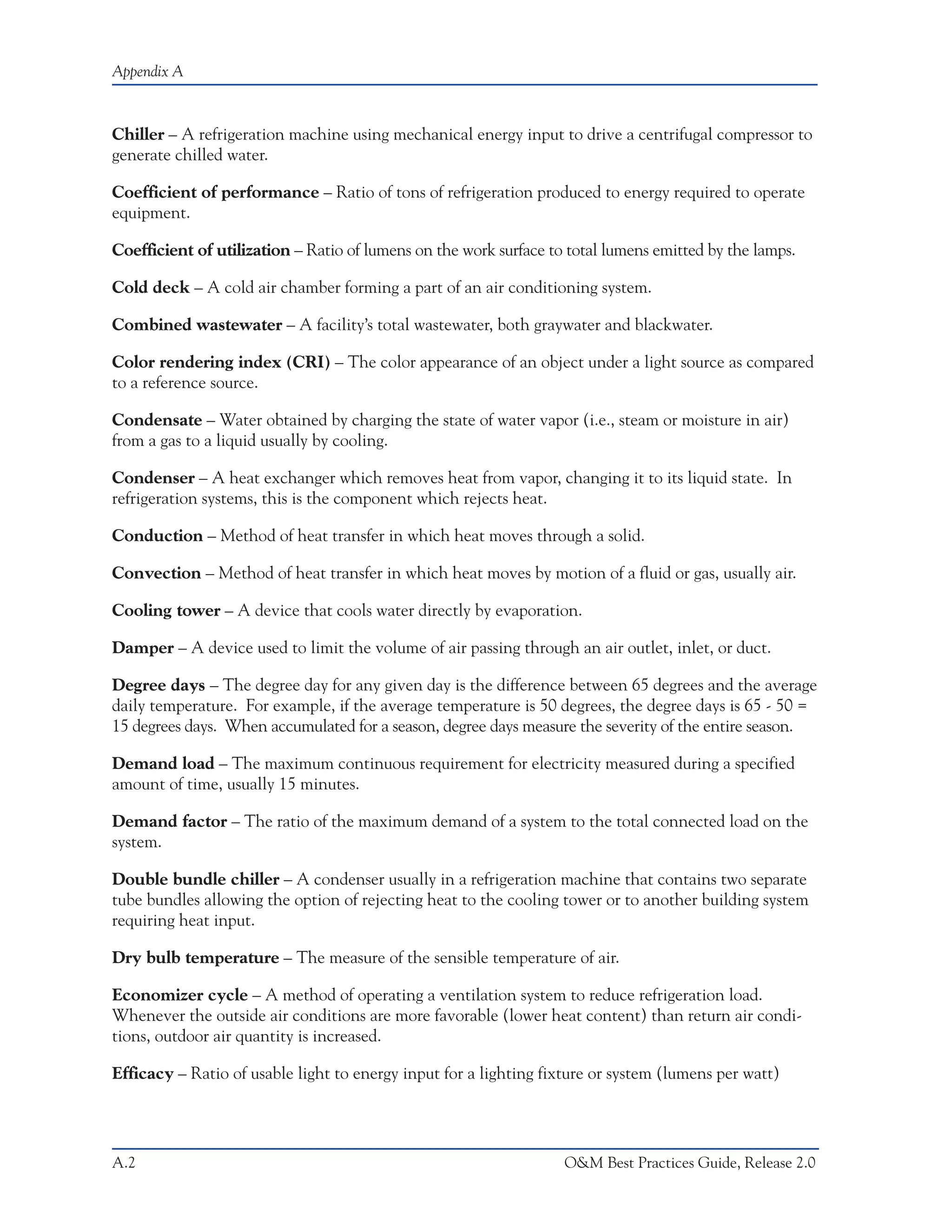 Appendix A



Chiller – A refrigeration machine using mechanical energy input to drive a centrifugal compressor to
generate chilled water.

Coefficient of performance – Ratio of tons of refrigeration produced to energy required to operate
equipment.

Coefficient of utilization – Ratio of lumens on the work surface to total lumens emitted by the lamps.

Cold deck – A cold air chamber forming a part of an air conditioning system.

Combined wastewater – A facility’s total wastewater, both graywater and blackwater.

Color rendering index (CRI) – The color appearance of an object under a light source as compared
to a reference source.

Condensate – Water obtained by charging the state of water vapor (i.e., steam or moisture in air)
from a gas to a liquid usually by cooling.

Condenser – A heat exchanger which removes heat from vapor, changing it to its liquid state. In
refrigeration systems, this is the component which rejects heat.

Conduction – Method of heat transfer in which heat moves through a solid.

Convection – Method of heat transfer in which heat moves by motion of a fluid or gas, usually air.

Cooling tower – A device that cools water directly by evaporation.

Damper – A device used to limit the volume of air passing through an air outlet, inlet, or duct.

Degree days – The degree day for any given day is the difference between 65 degrees and the average
daily temperature. For example, if the average temperature is 50 degrees, the degree days is 65 - 50 =
15 degrees days. When accumulated for a season, degree days measure the severity of the entire season.

Demand load – The maximum continuous requirement for electricity measured during a specified
amount of time, usually 15 minutes.

Demand factor – The ratio of the maximum demand of a system to the total connected load on the
system.

Double bundle chiller – A condenser usually in a refrigeration machine that contains two separate
tube bundles allowing the option of rejecting heat to the cooling tower or to another building system
requiring heat input.

Dry bulb temperature – The measure of the sensible temperature of air.

Economizer cycle – A method of operating a ventilation system to reduce refrigeration load.
Whenever the outside air conditions are more favorable (lower heat content) than return air condi-
tions, outdoor air quantity is increased.

Efficacy – Ratio of usable light to energy input for a lighting fixture or system (lumens per watt)




A.2                                                                O&M Best Practices Guide, Release 2.0
 