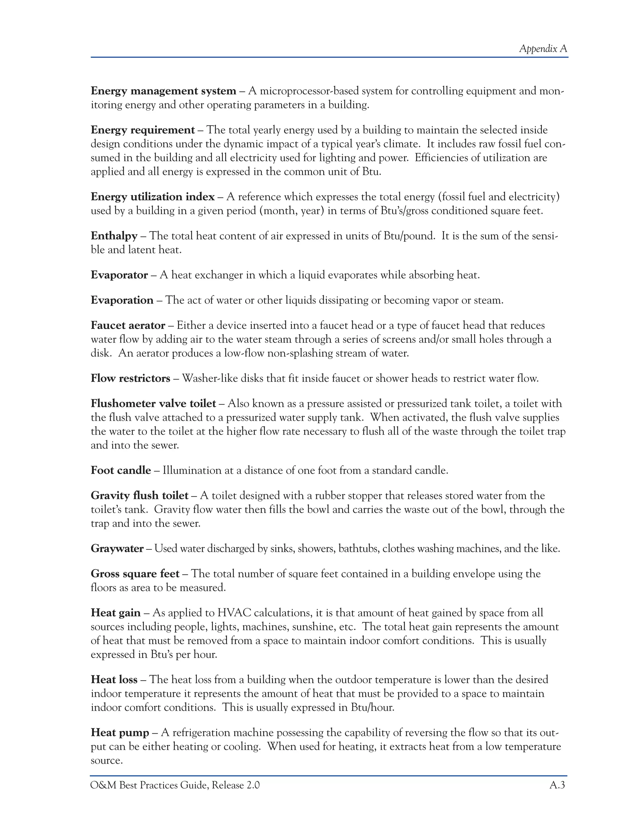 Appendix A



Energy management system – A microprocessor-based system for controlling equipment and mon-
itoring energy and other operating parameters in a building.

Energy requirement – The total yearly energy used by a building to maintain the selected inside
design conditions under the dynamic impact of a typical year’s climate. It includes raw fossil fuel con-
sumed in the building and all electricity used for lighting and power. Efficiencies of utilization are
applied and all energy is expressed in the common unit of Btu.

Energy utilization index – A reference which expresses the total energy (fossil fuel and electricity)
used by a building in a given period (month, year) in terms of Btu’s/gross conditioned square feet.

Enthalpy – The total heat content of air expressed in units of Btu/pound. It is the sum of the sensi-
ble and latent heat.

Evaporator – A heat exchanger in which a liquid evaporates while absorbing heat.

Evaporation – The act of water or other liquids dissipating or becoming vapor or steam.

Faucet aerator – Either a device inserted into a faucet head or a type of faucet head that reduces
water flow by adding air to the water steam through a series of screens and/or small holes through a
disk. An aerator produces a low-flow non-splashing stream of water.

Flow restrictors – Washer-like disks that fit inside faucet or shower heads to restrict water flow.

Flushometer valve toilet – Also known as a pressure assisted or pressurized tank toilet, a toilet with
the flush valve attached to a pressurized water supply tank. When activated, the flush valve supplies
the water to the toilet at the higher flow rate necessary to flush all of the waste through the toilet trap
and into the sewer.

Foot candle – Illumination at a distance of one foot from a standard candle.

Gravity flush toilet – A toilet designed with a rubber stopper that releases stored water from the
toilet’s tank. Gravity flow water then fills the bowl and carries the waste out of the bowl, through the
trap and into the sewer.

Graywater – Used water discharged by sinks, showers, bathtubs, clothes washing machines, and the like.

Gross square feet – The total number of square feet contained in a building envelope using the
floors as area to be measured.

Heat gain – As applied to HVAC calculations, it is that amount of heat gained by space from all
sources including people, lights, machines, sunshine, etc. The total heat gain represents the amount
of heat that must be removed from a space to maintain indoor comfort conditions. This is usually
expressed in Btu’s per hour.

Heat loss – The heat loss from a building when the outdoor temperature is lower than the desired
indoor temperature it represents the amount of heat that must be provided to a space to maintain
indoor comfort conditions. This is usually expressed in Btu/hour.

Heat pump – A refrigeration machine possessing the capability of reversing the flow so that its out-
put can be either heating or cooling. When used for heating, it extracts heat from a low temperature
source.

O&M Best Practices Guide, Release 2.0                                                                  A.3
 