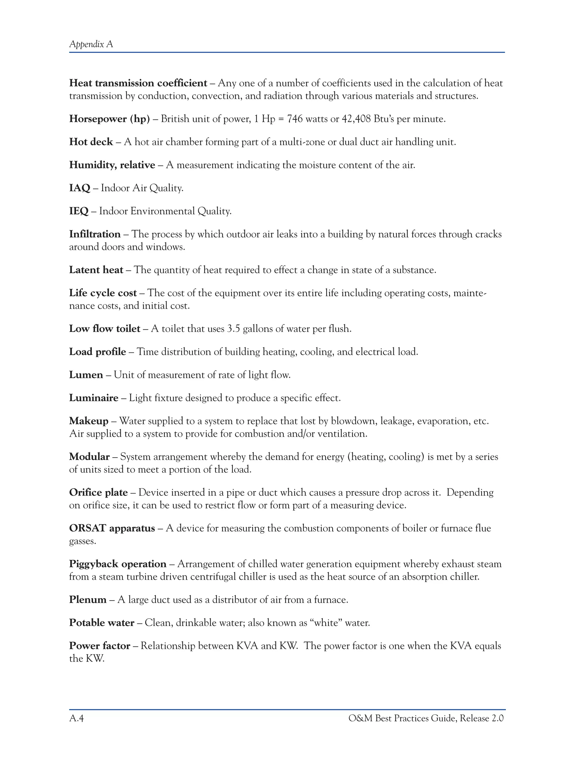 Appendix A



Heat transmission coefficient – Any one of a number of coefficients used in the calculation of heat
transmission by conduction, convection, and radiation through various materials and structures.

Horsepower (hp) – British unit of power, 1 Hp = 746 watts or 42,408 Btu’s per minute.

Hot deck – A hot air chamber forming part of a multi-zone or dual duct air handling unit.

Humidity, relative – A measurement indicating the moisture content of the air.

IAQ – Indoor Air Quality.

IEQ – Indoor Environmental Quality.

Infiltration – The process by which outdoor air leaks into a building by natural forces through cracks
around doors and windows.

Latent heat – The quantity of heat required to effect a change in state of a substance.

Life cycle cost – The cost of the equipment over its entire life including operating costs, mainte-
nance costs, and initial cost.

Low flow toilet – A toilet that uses 3.5 gallons of water per flush.

Load profile – Time distribution of building heating, cooling, and electrical load.

Lumen – Unit of measurement of rate of light flow.

Luminaire – Light fixture designed to produce a specific effect.

Makeup – Water supplied to a system to replace that lost by blowdown, leakage, evaporation, etc.
Air supplied to a system to provide for combustion and/or ventilation.

Modular – System arrangement whereby the demand for energy (heating, cooling) is met by a series
of units sized to meet a portion of the load.

Orifice plate – Device inserted in a pipe or duct which causes a pressure drop across it. Depending
on orifice size, it can be used to restrict flow or form part of a measuring device.

ORSAT apparatus – A device for measuring the combustion components of boiler or furnace flue
gasses.

Piggyback operation – Arrangement of chilled water generation equipment whereby exhaust steam
from a steam turbine driven centrifugal chiller is used as the heat source of an absorption chiller.

Plenum – A large duct used as a distributor of air from a furnace.

Potable water – Clean, drinkable water; also known as “white” water.

Power factor – Relationship between KVA and KW. The power factor is one when the KVA equals
the KW.




A.4                                                                  O&M Best Practices Guide, Release 2.0
 