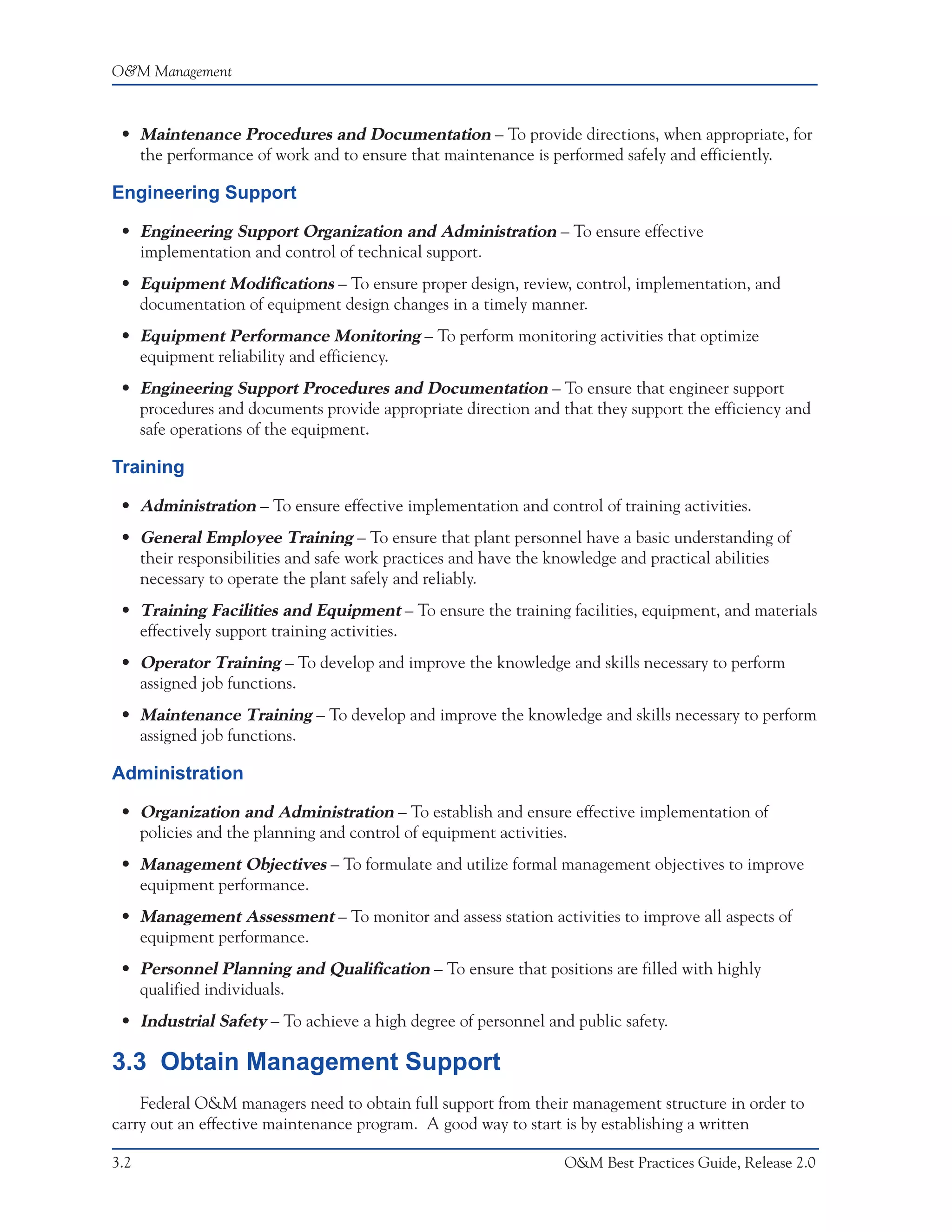 O&M Management



 • Maintenance Procedures and Documentation – To provide directions, when appropriate, for
   the performance of work and to ensure that maintenance is performed safely and efficiently.

Engineering Support

 • Engineering Support Organization and Administration – To ensure effective
   implementation and control of technical support.
 • Equipment Modifications – To ensure proper design, review, control, implementation, and
   documentation of equipment design changes in a timely manner.
 • Equipment Performance Monitoring – To perform monitoring activities that optimize
   equipment reliability and efficiency.
 • Engineering Support Procedures and Documentation – To ensure that engineer support
   procedures and documents provide appropriate direction and that they support the efficiency and
   safe operations of the equipment.

Training

 • Administration – To ensure effective implementation and control of training activities.
 • General Employee Training – To ensure that plant personnel have a basic understanding of
   their responsibilities and safe work practices and have the knowledge and practical abilities
   necessary to operate the plant safely and reliably.
 • Training Facilities and Equipment – To ensure the training facilities, equipment, and materials
   effectively support training activities.
 • Operator Training – To develop and improve the knowledge and skills necessary to perform
   assigned job functions.
 • Maintenance Training – To develop and improve the knowledge and skills necessary to perform
   assigned job functions.

Administration

 • Organization and Administration – To establish and ensure effective implementation of
   policies and the planning and control of equipment activities.
 • Management Objectives – To formulate and utilize formal management objectives to improve
   equipment performance.
 • Management Assessment – To monitor and assess station activities to improve all aspects of
   equipment performance.
 • Personnel Planning and Qualification – To ensure that positions are filled with highly
   qualified individuals.
 • Industrial Safety – To achieve a high degree of personnel and public safety.

3.3 Obtain Management Support
    Federal O&M managers need to obtain full support from their management structure in order to
carry out an effective maintenance program. A good way to start is by establishing a written

3.2                                                             O&M Best Practices Guide, Release 2.0
 