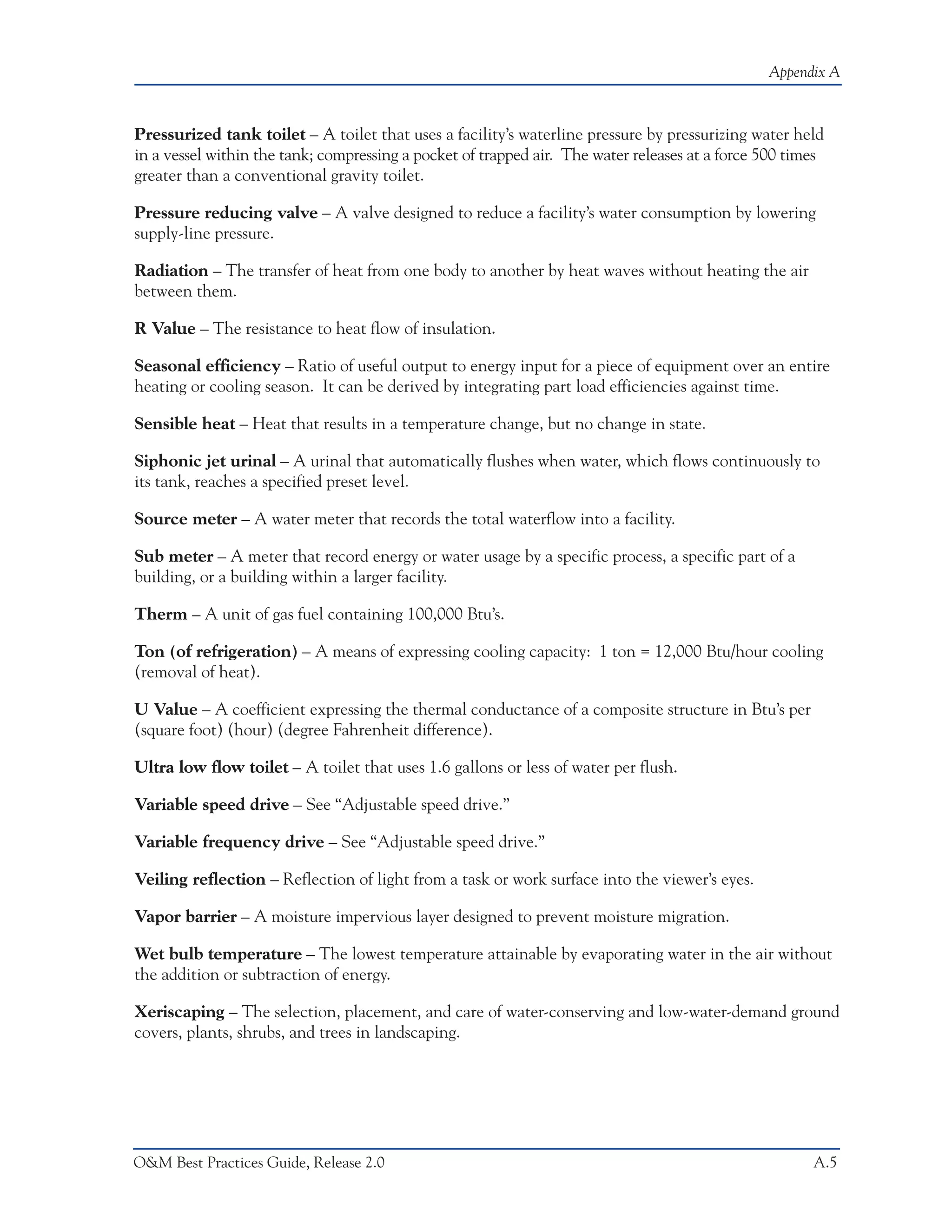 Appendix A



Pressurized tank toilet – A toilet that uses a facility’s waterline pressure by pressurizing water held
in a vessel within the tank; compressing a pocket of trapped air. The water releases at a force 500 times
greater than a conventional gravity toilet.

Pressure reducing valve – A valve designed to reduce a facility’s water consumption by lowering
supply-line pressure.

Radiation – The transfer of heat from one body to another by heat waves without heating the air
between them.

R Value – The resistance to heat flow of insulation.

Seasonal efficiency – Ratio of useful output to energy input for a piece of equipment over an entire
heating or cooling season. It can be derived by integrating part load efficiencies against time.

Sensible heat – Heat that results in a temperature change, but no change in state.

Siphonic jet urinal – A urinal that automatically flushes when water, which flows continuously to
its tank, reaches a specified preset level.

Source meter – A water meter that records the total waterflow into a facility.

Sub meter – A meter that record energy or water usage by a specific process, a specific part of a
building, or a building within a larger facility.

Therm – A unit of gas fuel containing 100,000 Btu’s.

Ton (of refrigeration) – A means of expressing cooling capacity: 1 ton = 12,000 Btu/hour cooling
(removal of heat).

U Value – A coefficient expressing the thermal conductance of a composite structure in Btu’s per
(square foot) (hour) (degree Fahrenheit difference).

Ultra low flow toilet – A toilet that uses 1.6 gallons or less of water per flush.

Variable speed drive – See “Adjustable speed drive.”

Variable frequency drive – See “Adjustable speed drive.”

Veiling reflection – Reflection of light from a task or work surface into the viewer’s eyes.

Vapor barrier – A moisture impervious layer designed to prevent moisture migration.

Wet bulb temperature – The lowest temperature attainable by evaporating water in the air without
the addition or subtraction of energy.

Xeriscaping – The selection, placement, and care of water-conserving and low-water-demand ground
covers, plants, shrubs, and trees in landscaping.




O&M Best Practices Guide, Release 2.0                                                                  A.5
 