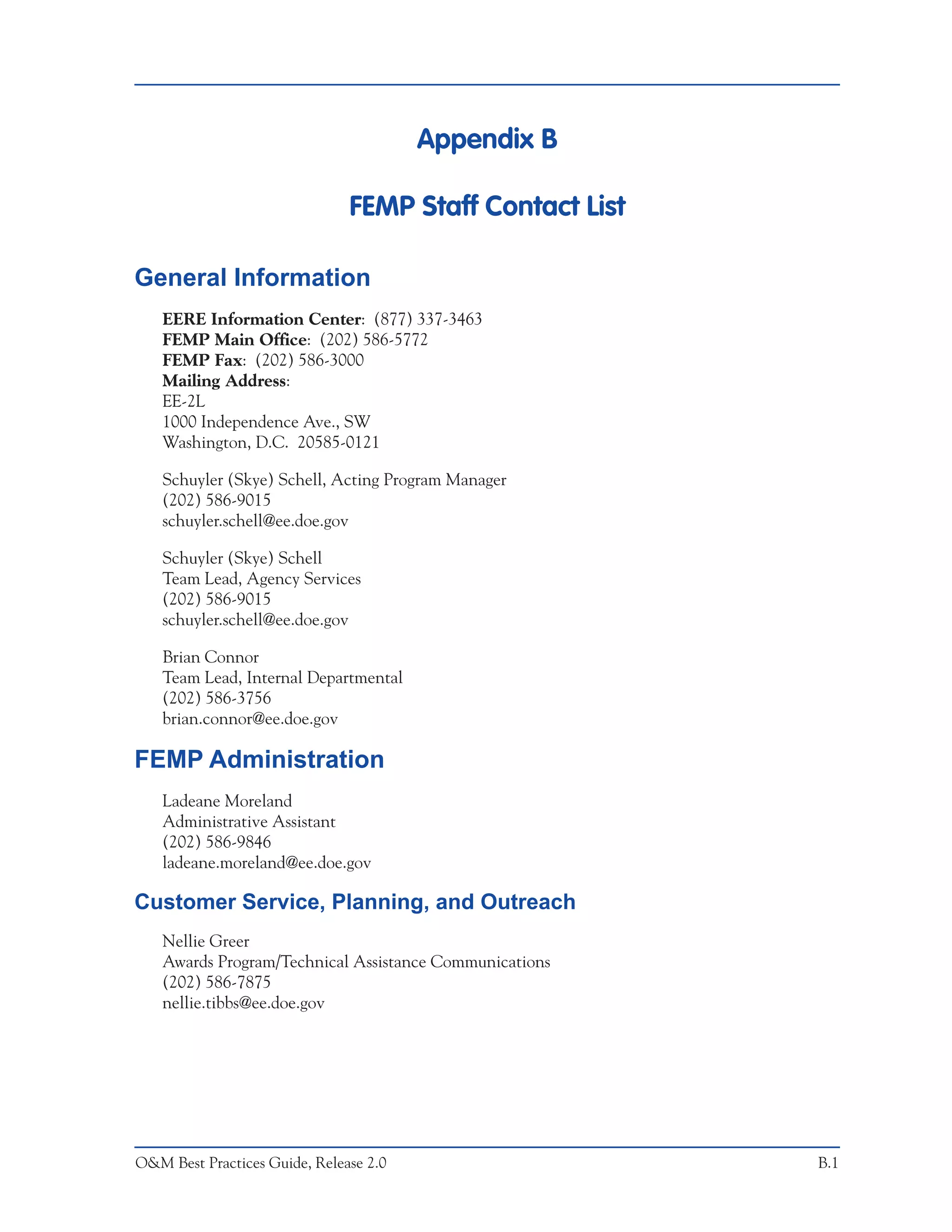 Appendix B

                               FEMP Staff Contact List

General Information
   EERE Information Center: (877) 337-3463
   FEMP Main Office: (202) 586-5772
   FEMP Fax: (202) 586-3000
   Mailing Address:
   EE-2L
   1000 Independence Ave., SW
   Washington, D.C. 20585-0121

   Schuyler (Skye) Schell, Acting Program Manager
   (202) 586-9015
   schuyler.schell@ee.doe.gov

   Schuyler (Skye) Schell
   Team Lead, Agency Services
   (202) 586-9015
   schuyler.schell@ee.doe.gov

   Brian Connor
   Team Lead, Internal Departmental
   (202) 586-3756
   brian.connor@ee.doe.gov

FEMP Administration
   Ladeane Moreland
   Administrative Assistant
   (202) 586-9846
   ladeane.moreland@ee.doe.gov

Customer Service, Planning, and Outreach
   Nellie Greer
   Awards Program/Technical Assistance Communications
   (202) 586-7875
   nellie.tibbs@ee.doe.gov




O&M Best Practices Guide, Release 2.0                    B.1
 