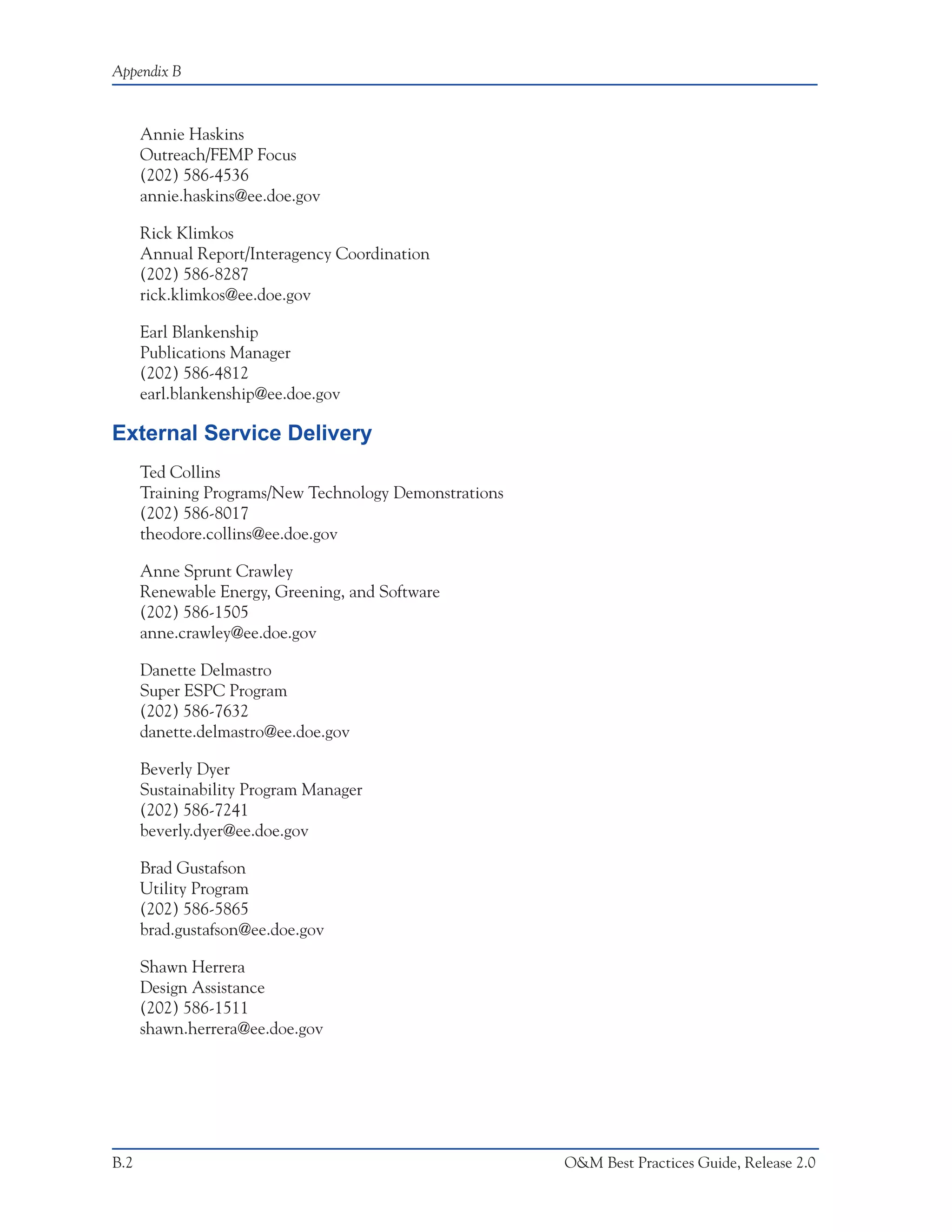 Appendix B



      Annie Haskins
      Outreach/FEMP Focus
      (202) 586-4536
      annie.haskins@ee.doe.gov

      Rick Klimkos
      Annual Report/Interagency Coordination
      (202) 586-8287
      rick.klimkos@ee.doe.gov

      Earl Blankenship
      Publications Manager
      (202) 586-4812
      earl.blankenship@ee.doe.gov

External Service Delivery
      Ted Collins
      Training Programs/New Technology Demonstrations
      (202) 586-8017
      theodore.collins@ee.doe.gov

      Anne Sprunt Crawley
      Renewable Energy, Greening, and Software
      (202) 586-1505
      anne.crawley@ee.doe.gov

      Danette Delmastro
      Super ESPC Program
      (202) 586-7632
      danette.delmastro@ee.doe.gov

      Beverly Dyer
      Sustainability Program Manager
      (202) 586-7241
      beverly.dyer@ee.doe.gov

      Brad Gustafson
      Utility Program
      (202) 586-5865
      brad.gustafson@ee.doe.gov

      Shawn Herrera
      Design Assistance
      (202) 586-1511
      shawn.herrera@ee.doe.gov




B.2                                                     O&M Best Practices Guide, Release 2.0
 