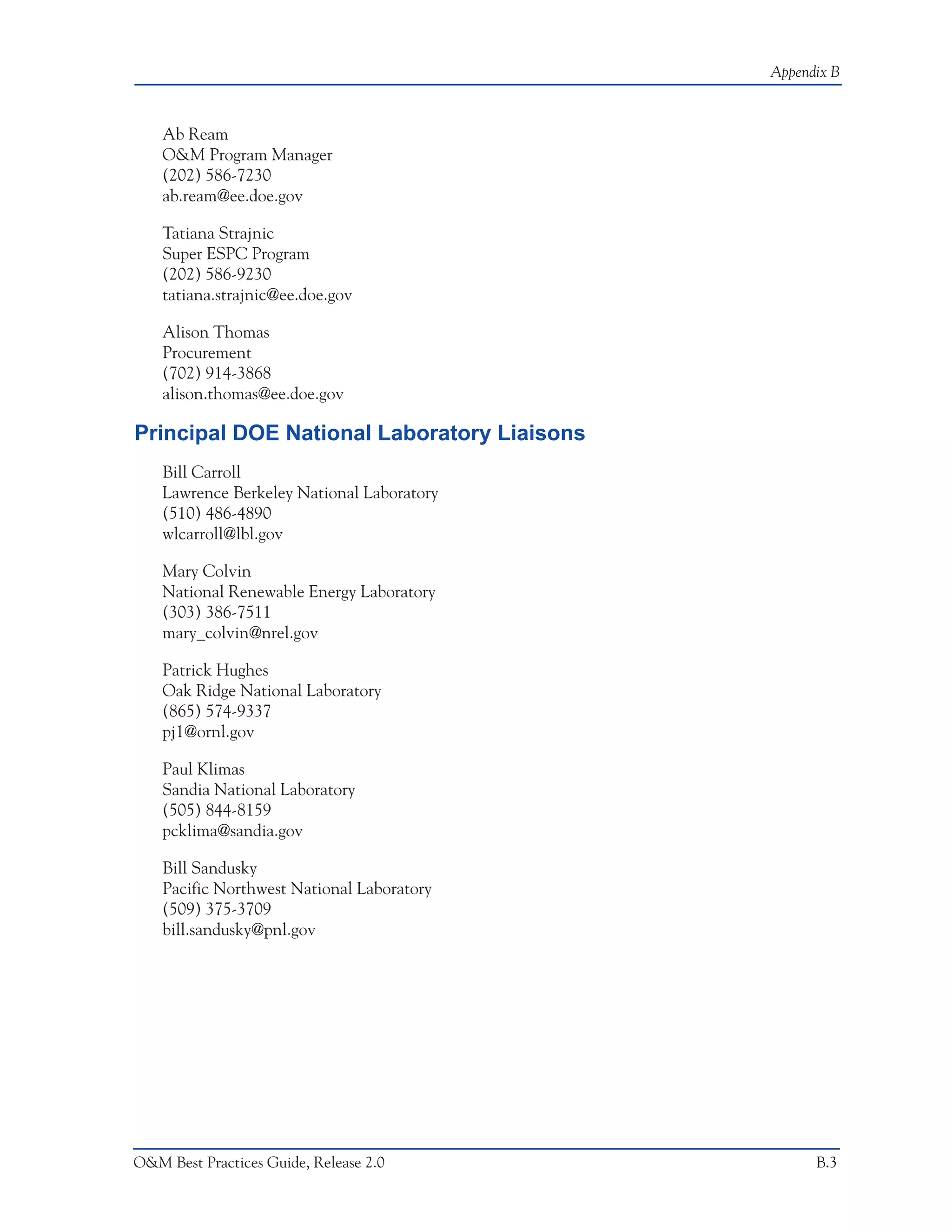 Appendix B



    Ab Ream
    O&M Program Manager
    (202) 586-7230
    ab.ream@ee.doe.gov

    Tatiana Strajnic
    Super ESPC Program
    (202) 586-9230
    tatiana.strajnic@ee.doe.gov

    Alison Thomas
    Procurement
    (702) 914-3868
    alison.thomas@ee.doe.gov

Principal DOE National Laboratory Liaisons
    Bill Carroll
    Lawrence Berkeley National Laboratory
    (510) 486-4890
    wlcarroll@lbl.gov

    Mary Colvin
    National Renewable Energy Laboratory
    (303) 386-7511
    mary_colvin@nrel.gov

    Patrick Hughes
    Oak Ridge National Laboratory
    (865) 574-9337
    pj1@ornl.gov

    Paul Klimas
    Sandia National Laboratory
    (505) 844-8159
    pcklima@sandia.gov

    Bill Sandusky
    Pacific Northwest National Laboratory
    (509) 375-3709
    bill.sandusky@pnl.gov




O&M Best Practices Guide, Release 2.0              B.3
 