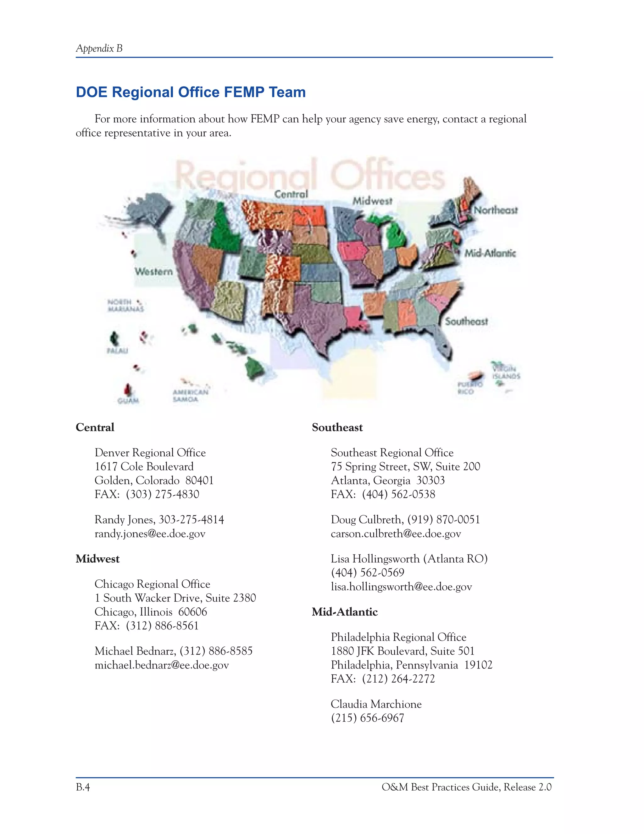 Appendix B



DOE Regional Office FEMP Team
     For more information about how FEMP can help your agency save energy, contact a regional
office representative in your area.




Central                                         Southeast

      Denver Regional Office                        Southeast Regional Office
      1617 Cole Boulevard                           75 Spring Street, SW, Suite 200
      Golden, Colorado 80401                        Atlanta, Georgia 30303
      FAX: (303) 275-4830                           FAX: (404) 562-0538

      Randy Jones, 303-275-4814                     Doug Culbreth, (919) 870-0051
      randy.jones@ee.doe.gov                        carson.culbreth@ee.doe.gov

Midwest                                             Lisa Hollingsworth (Atlanta RO)
                                                    (404) 562-0569
      Chicago Regional Office                       lisa.hollingsworth@ee.doe.gov
      1 South Wacker Drive, Suite 2380
      Chicago, Illinois 60606                   Mid-Atlantic
      FAX: (312) 886-8561
                                                    Philadelphia Regional Office
      Michael Bednarz, (312) 886-8585               1880 JFK Boulevard, Suite 501
      michael.bednarz@ee.doe.gov                    Philadelphia, Pennsylvania 19102
                                                    FAX: (212) 264-2272

                                                    Claudia Marchione
                                                    (215) 656-6967




B.4                                                            O&M Best Practices Guide, Release 2.0
 