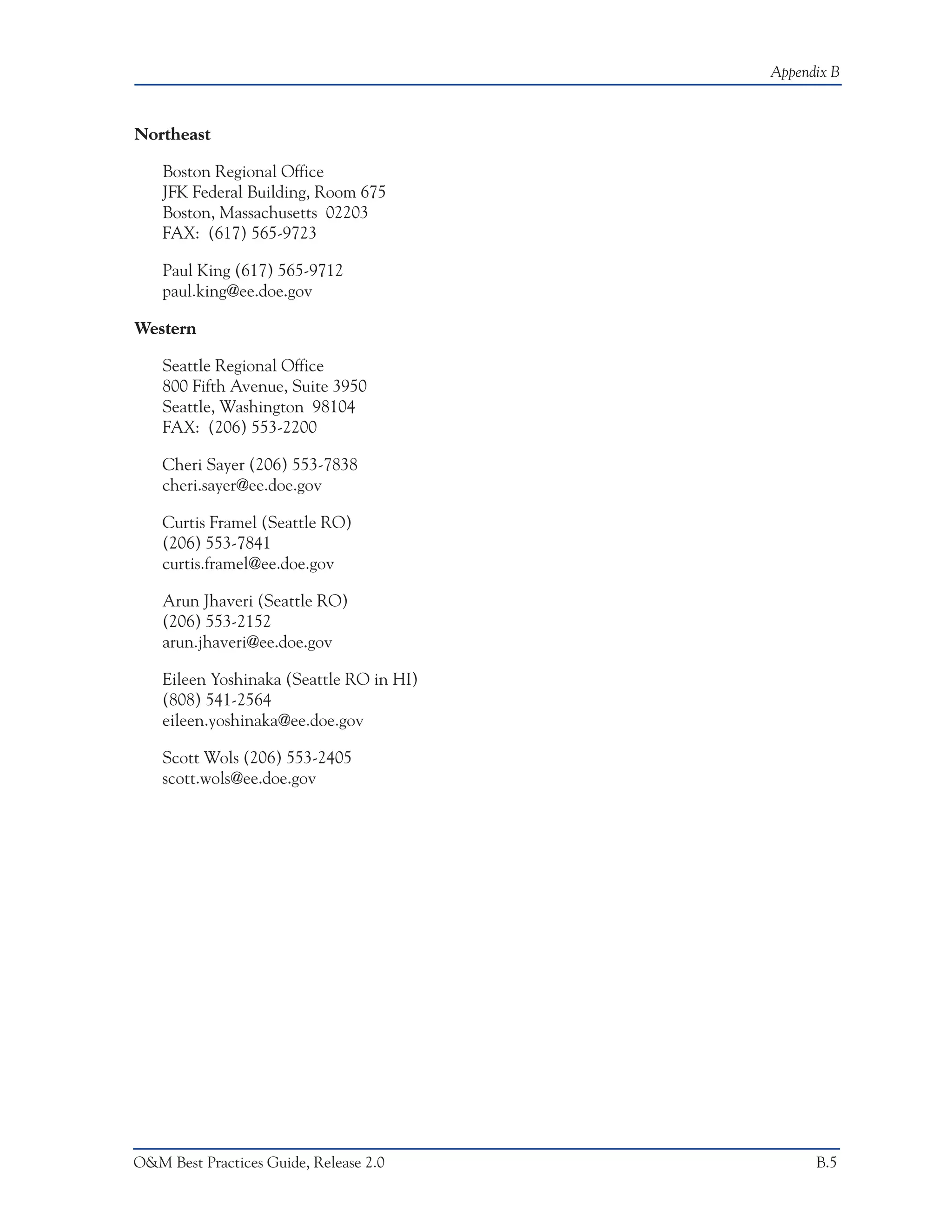 Appendix B



Northeast

    Boston Regional Office
    JFK Federal Building, Room 675
    Boston, Massachusetts 02203
    FAX: (617) 565-9723

    Paul King (617) 565-9712
    paul.king@ee.doe.gov

Western

    Seattle Regional Office
    800 Fifth Avenue, Suite 3950
    Seattle, Washington 98104
    FAX: (206) 553-2200

    Cheri Sayer (206) 553-7838
    cheri.sayer@ee.doe.gov

    Curtis Framel (Seattle RO)
    (206) 553-7841
    curtis.framel@ee.doe.gov

    Arun Jhaveri (Seattle RO)
    (206) 553-2152
    arun.jhaveri@ee.doe.gov

    Eileen Yoshinaka (Seattle RO in HI)
    (808) 541-2564
    eileen.yoshinaka@ee.doe.gov

    Scott Wols (206) 553-2405
    scott.wols@ee.doe.gov




O&M Best Practices Guide, Release 2.0           B.5
 