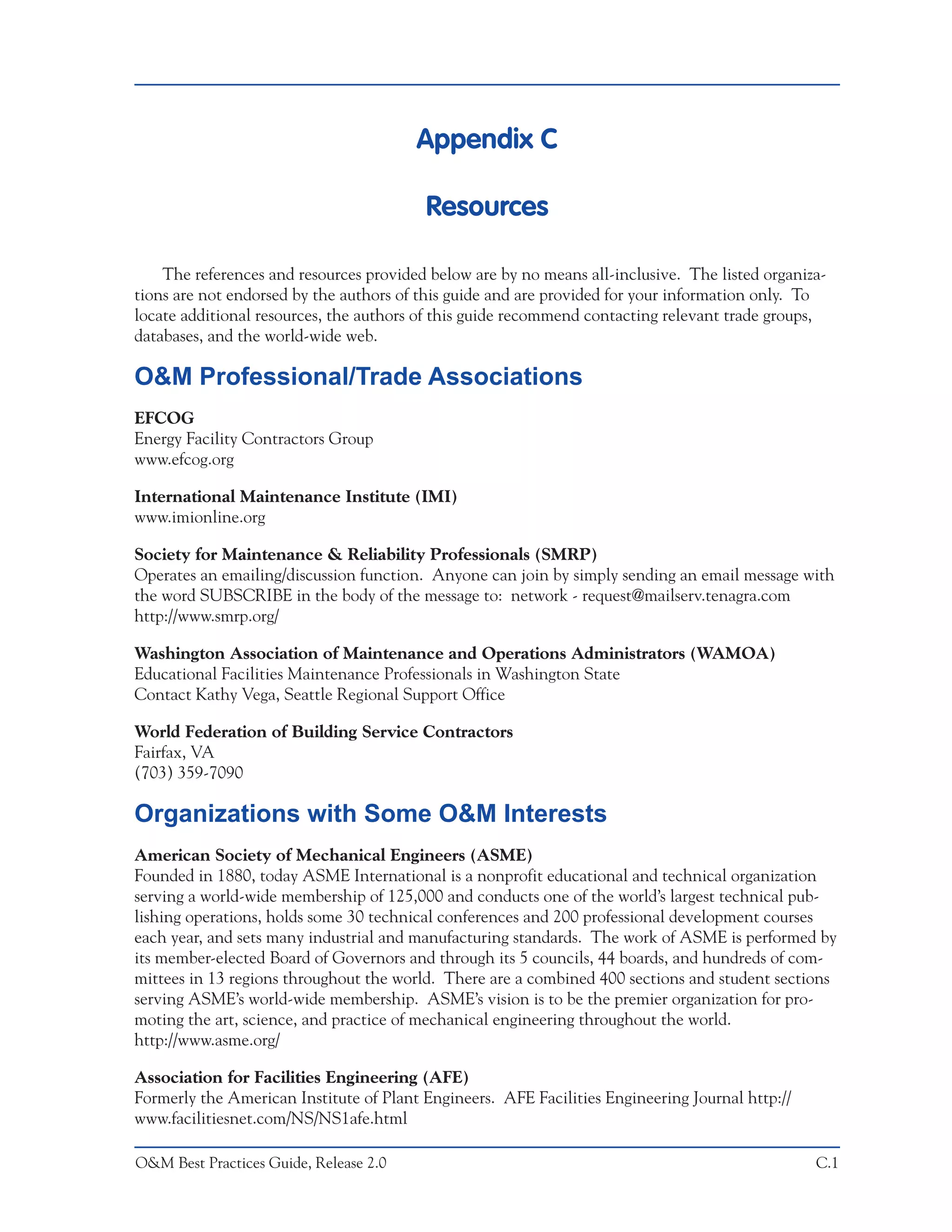 Appendix C

                                         Resources

    The references and resources provided below are by no means all-inclusive. The listed organiza-
tions are not endorsed by the authors of this guide and are provided for your information only. To
locate additional resources, the authors of this guide recommend contacting relevant trade groups,
databases, and the world-wide web.

O&M Professional/Trade Associations
EFCOG
Energy Facility Contractors Group
www.efcog.org

International Maintenance Institute (IMI)
www.imionline.org

Society for Maintenance & Reliability Professionals (SMRP)
Operates an emailing/discussion function. Anyone can join by simply sending an email message with
the word SUBSCRIBE in the body of the message to: network - request@mailserv.tenagra.com
http://www.smrp.org/

Washington Association of Maintenance and Operations Administrators (WAMOA)
Educational Facilities Maintenance Professionals in Washington State
Contact Kathy Vega, Seattle Regional Support Office

World Federation of Building Service Contractors
Fairfax, VA
(703) 359-7090

Organizations with Some O&M Interests
American Society of Mechanical Engineers (ASME)
Founded in 1880, today ASME International is a nonprofit educational and technical organization
serving a world-wide membership of 125,000 and conducts one of the world’s largest technical pub-
lishing operations, holds some 30 technical conferences and 200 professional development courses
each year, and sets many industrial and manufacturing standards. The work of ASME is performed by
its member-elected Board of Governors and through its 5 councils, 44 boards, and hundreds of com-
mittees in 13 regions throughout the world. There are a combined 400 sections and student sections
serving ASME’s world-wide membership. ASME’s vision is to be the premier organization for pro-
moting the art, science, and practice of mechanical engineering throughout the world.
http://www.asme.org/

Association for Facilities Engineering (AFE)
Formerly the American Institute of Plant Engineers. AFE Facilities Engineering Journal http://
www.facilitiesnet.com/NS/NS1afe.html

O&M Best Practices Guide, Release 2.0                                                            C.1
 