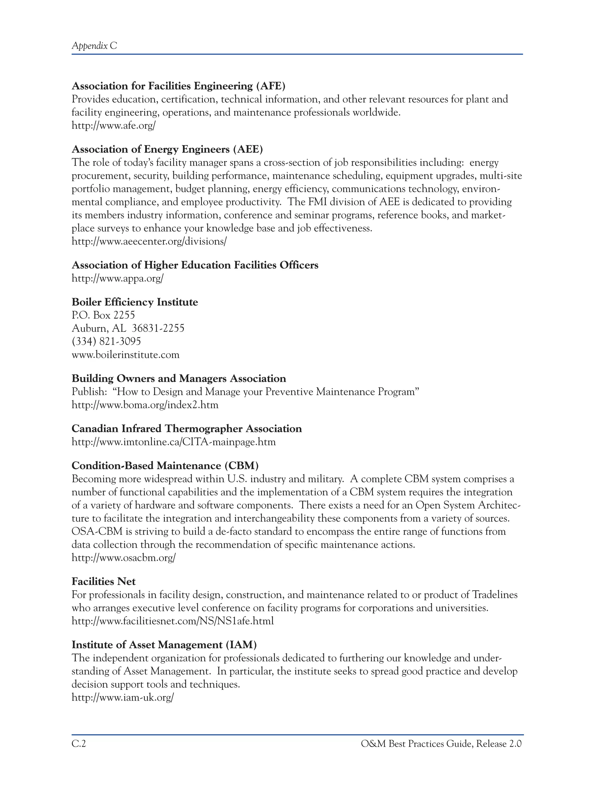 Appendix C



Association for Facilities Engineering (AFE)
Provides education, certification, technical information, and other relevant resources for plant and
facility engineering, operations, and maintenance professionals worldwide.
http://www.afe.org/

Association of Energy Engineers (AEE)
The role of today’s facility manager spans a cross-section of job responsibilities including: energy
procurement, security, building performance, maintenance scheduling, equipment upgrades, multi-site
portfolio management, budget planning, energy efficiency, communications technology, environ-
mental compliance, and employee productivity. The FMI division of AEE is dedicated to providing
its members industry information, conference and seminar programs, reference books, and market-
place surveys to enhance your knowledge base and job effectiveness.
http://www.aeecenter.org/divisions/

Association of Higher Education Facilities Officers
http://www.appa.org/

Boiler Efficiency Institute
P.O. Box 2255
Auburn, AL 36831-2255
(334) 821-3095
www.boilerinstitute.com

Building Owners and Managers Association
Publish: “How to Design and Manage your Preventive Maintenance Program”
http://www.boma.org/index2.htm

Canadian Infrared Thermographer Association
http://www.imtonline.ca/CITA-mainpage.htm

Condition-Based Maintenance (CBM)
Becoming more widespread within U.S. industry and military. A complete CBM system comprises a
number of functional capabilities and the implementation of a CBM system requires the integration
of a variety of hardware and software components. There exists a need for an Open System Architec-
ture to facilitate the integration and interchangeability these components from a variety of sources.
OSA-CBM is striving to build a de-facto standard to encompass the entire range of functions from
data collection through the recommendation of specific maintenance actions.
http://www.osacbm.org/

Facilities Net
For professionals in facility design, construction, and maintenance related to or product of Tradelines
who arranges executive level conference on facility programs for corporations and universities.
http://www.facilitiesnet.com/NS/NS1afe.html

Institute of Asset Management (IAM)
The independent organization for professionals dedicated to furthering our knowledge and under-
standing of Asset Management. In particular, the institute seeks to spread good practice and develop
decision support tools and techniques.
http://www.iam-uk.org/



C.2                                                               O&M Best Practices Guide, Release 2.0
 