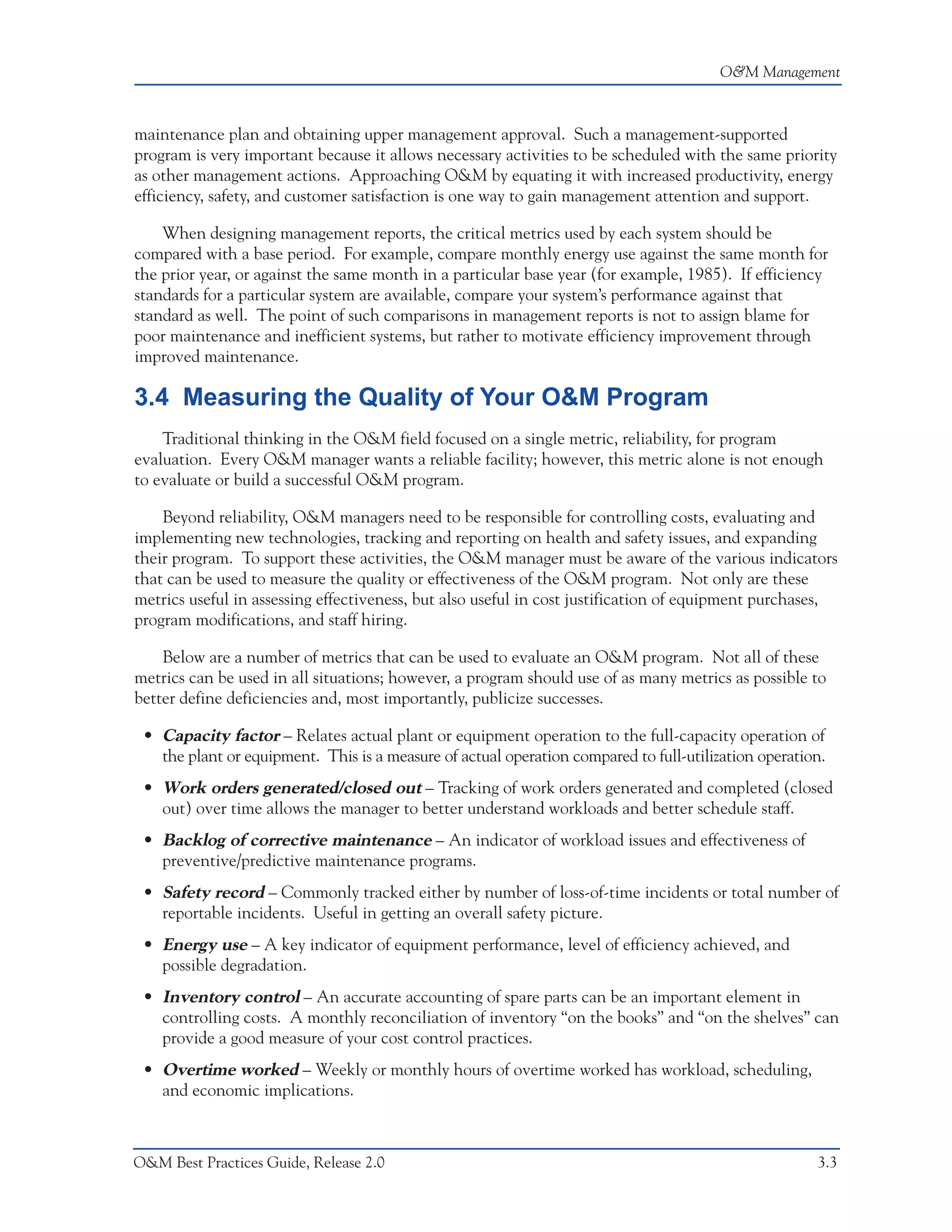 O&M Management



maintenance plan and obtaining upper management approval. Such a management-supported
program is very important because it allows necessary activities to be scheduled with the same priority
as other management actions. Approaching O&M by equating it with increased productivity, energy
efficiency, safety, and customer satisfaction is one way to gain management attention and support.

    When designing management reports, the critical metrics used by each system should be
compared with a base period. For example, compare monthly energy use against the same month for
the prior year, or against the same month in a particular base year (for example, 1985). If efficiency
standards for a particular system are available, compare your system’s performance against that
standard as well. The point of such comparisons in management reports is not to assign blame for
poor maintenance and inefficient systems, but rather to motivate efficiency improvement through
improved maintenance.

3.4 Measuring the Quality of Your O&M Program
    Traditional thinking in the O&M field focused on a single metric, reliability, for program
evaluation. Every O&M manager wants a reliable facility; however, this metric alone is not enough
to evaluate or build a successful O&M program.

    Beyond reliability, O&M managers need to be responsible for controlling costs, evaluating and
implementing new technologies, tracking and reporting on health and safety issues, and expanding
their program. To support these activities, the O&M manager must be aware of the various indicators
that can be used to measure the quality or effectiveness of the O&M program. Not only are these
metrics useful in assessing effectiveness, but also useful in cost justification of equipment purchases,
program modifications, and staff hiring.

    Below are a number of metrics that can be used to evaluate an O&M program. Not all of these
metrics can be used in all situations; however, a program should use of as many metrics as possible to
better define deficiencies and, most importantly, publicize successes.

 • Capacity factor – Relates actual plant or equipment operation to the full-capacity operation of
   the plant or equipment. This is a measure of actual operation compared to full-utilization operation.
 • Work orders generated/closed out – Tracking of work orders generated and completed (closed
   out) over time allows the manager to better understand workloads and better schedule staff.
 • Backlog of corrective maintenance – An indicator of workload issues and effectiveness of
   preventive/predictive maintenance programs.
 • Safety record – Commonly tracked either by number of loss-of-time incidents or total number of
   reportable incidents. Useful in getting an overall safety picture.
 • Energy use – A key indicator of equipment performance, level of efficiency achieved, and
   possible degradation.
 • Inventory control – An accurate accounting of spare parts can be an important element in
   controlling costs. A monthly reconciliation of inventory “on the books” and “on the shelves” can
   provide a good measure of your cost control practices.
 • Overtime worked – Weekly or monthly hours of overtime worked has workload, scheduling,
   and economic implications.



O&M Best Practices Guide, Release 2.0                                                                 3.3
 