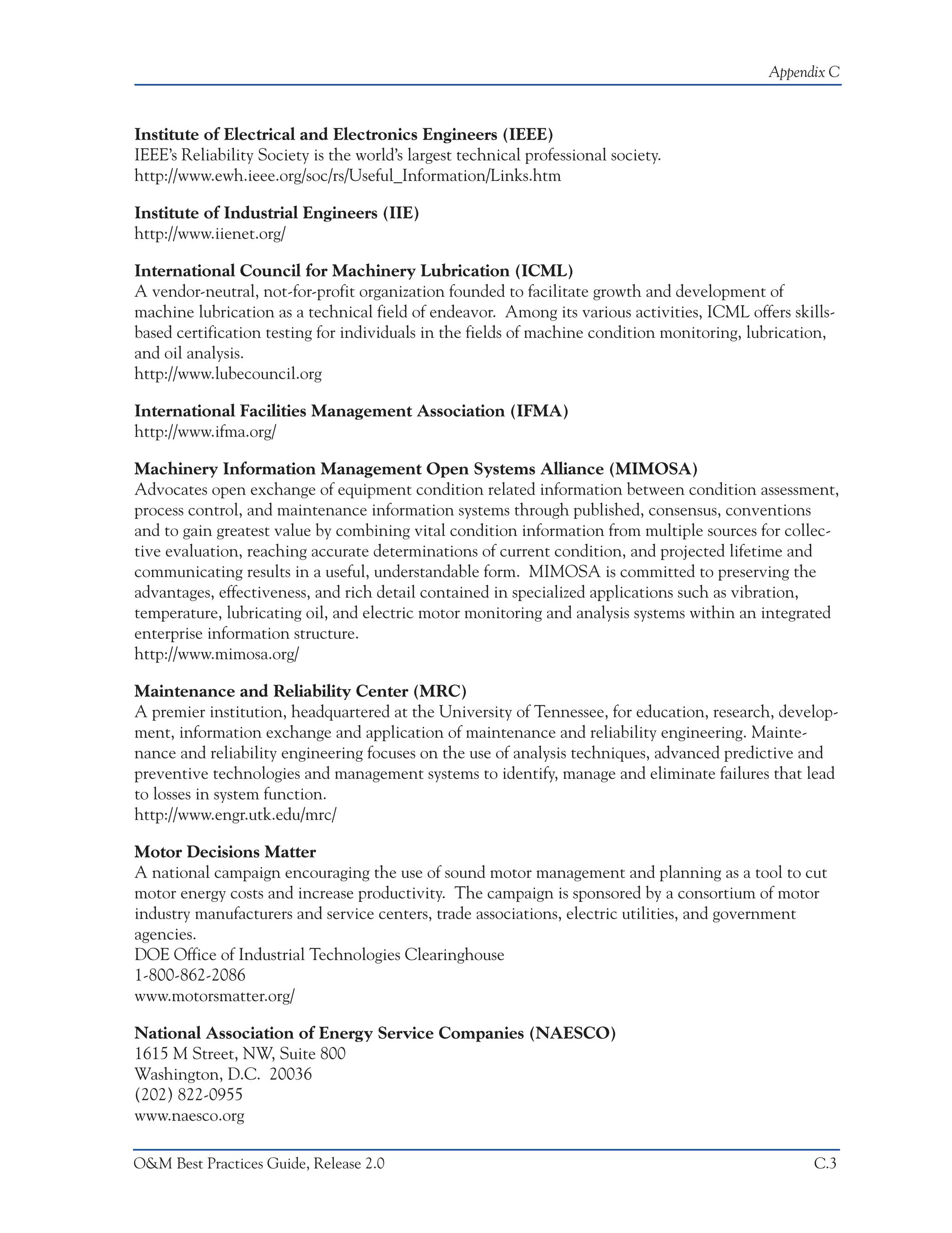 Appendix C



Institute of Electrical and Electronics Engineers (IEEE)
IEEE’s Reliability Society is the world’s largest technical professional society.
http://www.ewh.ieee.org/soc/rs/Useful_Information/Links.htm

Institute of Industrial Engineers (IIE)
http://www.iienet.org/

International Council for Machinery Lubrication (ICML)
A vendor-neutral, not-for-profit organization founded to facilitate growth and development of
machine lubrication as a technical field of endeavor. Among its various activities, ICML offers skills-
based certification testing for individuals in the fields of machine condition monitoring, lubrication,
and oil analysis.
http://www.lubecouncil.org

International Facilities Management Association (IFMA)
http://www.ifma.org/

Machinery Information Management Open Systems Alliance (MIMOSA)
Advocates open exchange of equipment condition related information between condition assessment,
process control, and maintenance information systems through published, consensus, conventions
and to gain greatest value by combining vital condition information from multiple sources for collec-
tive evaluation, reaching accurate determinations of current condition, and projected lifetime and
communicating results in a useful, understandable form. MIMOSA is committed to preserving the
advantages, effectiveness, and rich detail contained in specialized applications such as vibration,
temperature, lubricating oil, and electric motor monitoring and analysis systems within an integrated
enterprise information structure.
http://www.mimosa.org/

Maintenance and Reliability Center (MRC)
A premier institution, headquartered at the University of Tennessee, for education, research, develop-
ment, information exchange and application of maintenance and reliability engineering. Mainte-
nance and reliability engineering focuses on the use of analysis techniques, advanced predictive and
preventive technologies and management systems to identify, manage and eliminate failures that lead
to losses in system function.
http://www.engr.utk.edu/mrc/

Motor Decisions Matter
A national campaign encouraging the use of sound motor management and planning as a tool to cut
motor energy costs and increase productivity. The campaign is sponsored by a consortium of motor
industry manufacturers and service centers, trade associations, electric utilities, and government
agencies.
DOE Office of Industrial Technologies Clearinghouse
1-800-862-2086
www.motorsmatter.org/

National Association of Energy Service Companies (NAESCO)
1615 M Street, NW, Suite 800
Washington, D.C. 20036
(202) 822-0955
www.naesco.org

O&M Best Practices Guide, Release 2.0                                                              C.3
 