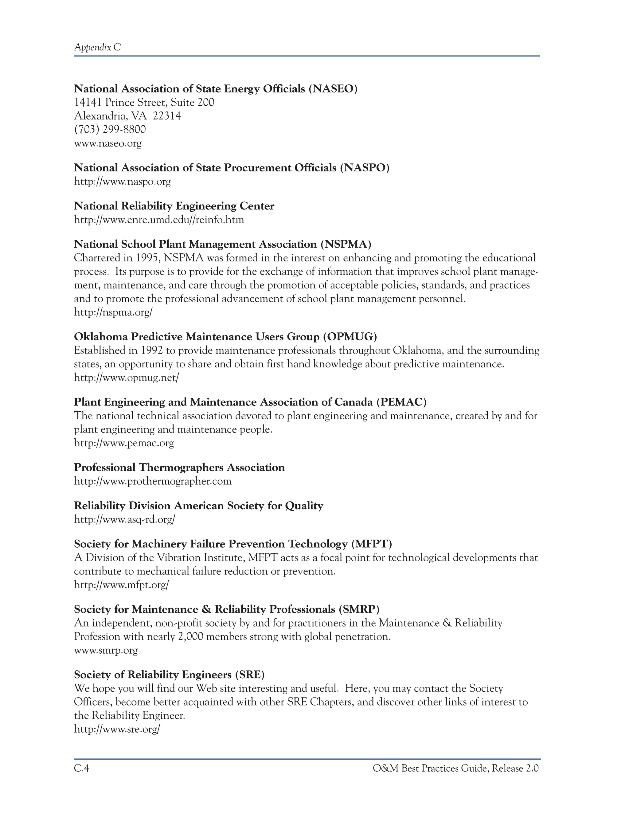 Appendix C



National Association of State Energy Officials (NASEO)
14141 Prince Street, Suite 200
Alexandria, VA 22314
(703) 299-8800
www.naseo.org

National Association of State Procurement Officials (NASPO)
http://www.naspo.org

National Reliability Engineering Center
http://www.enre.umd.edu//reinfo.htm

National School Plant Management Association (NSPMA)
Chartered in 1995, NSPMA was formed in the interest on enhancing and promoting the educational
process. Its purpose is to provide for the exchange of information that improves school plant manage-
ment, maintenance, and care through the promotion of acceptable policies, standards, and practices
and to promote the professional advancement of school plant management personnel.
http://nspma.org/

Oklahoma Predictive Maintenance Users Group (OPMUG)
Established in 1992 to provide maintenance professionals throughout Oklahoma, and the surrounding
states, an opportunity to share and obtain first hand knowledge about predictive maintenance.
http://www.opmug.net/

Plant Engineering and Maintenance Association of Canada (PEMAC)
The national technical association devoted to plant engineering and maintenance, created by and for
plant engineering and maintenance people.
http://www.pemac.org

Professional Thermographers Association
http://www.prothermographer.com

Reliability Division American Society for Quality
http://www.asq-rd.org/

Society for Machinery Failure Prevention Technology (MFPT)
A Division of the Vibration Institute, MFPT acts as a focal point for technological developments that
contribute to mechanical failure reduction or prevention.
http://www.mfpt.org/

Society for Maintenance & Reliability Professionals (SMRP)
An independent, non-profit society by and for practitioners in the Maintenance & Reliability
Profession with nearly 2,000 members strong with global penetration.
www.smrp.org

Society of Reliability Engineers (SRE)
We hope you will find our Web site interesting and useful. Here, you may contact the Society
Officers, become better acquainted with other SRE Chapters, and discover other links of interest to
the Reliability Engineer.
http://www.sre.org/


C.4                                                              O&M Best Practices Guide, Release 2.0
 