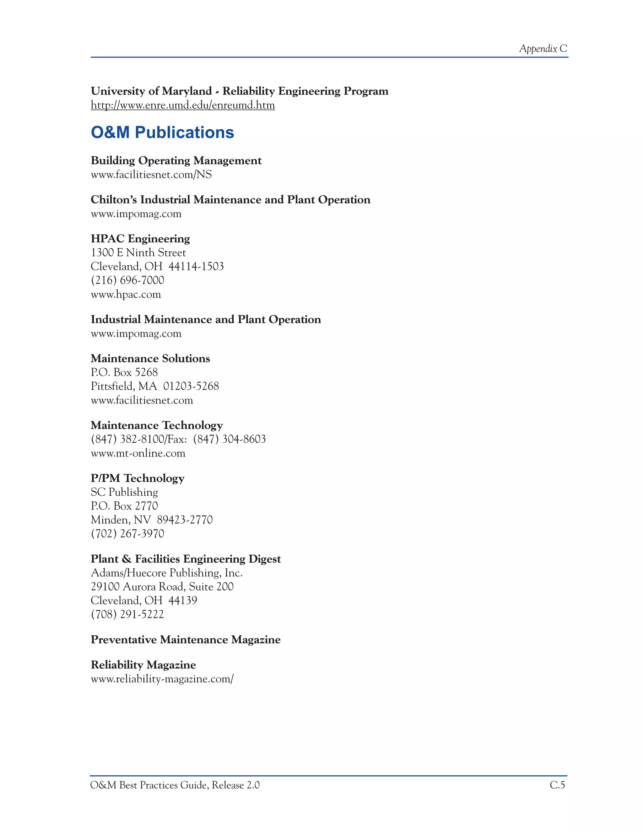 Appendix C



University of Maryland - Reliability Engineering Program
http://www.enre.umd.edu/enreumd.htm

O&M Publications
Building Operating Management
www.facilitiesnet.com/NS

Chilton’s Industrial Maintenance and Plant Operation
www.impomag.com

HPAC Engineering
1300 E Ninth Street
Cleveland, OH 44114-1503
(216) 696-7000
www.hpac.com

Industrial Maintenance and Plant Operation
www.impomag.com

Maintenance Solutions
P.O. Box 5268
Pittsfield, MA 01203-5268
www.facilitiesnet.com

Maintenance Technology
(847) 382-8100/Fax: (847) 304-8603
www.mt-online.com

P/PM Technology
SC Publishing
P.O. Box 2770
Minden, NV 89423-2770
(702) 267-3970

Plant & Facilities Engineering Digest
Adams/Huecore Publishing, Inc.
29100 Aurora Road, Suite 200
Cleveland, OH 44139
(708) 291-5222

Preventative Maintenance Magazine

Reliability Magazine
www.reliability-magazine.com/




O&M Best Practices Guide, Release 2.0                            C.5
 
