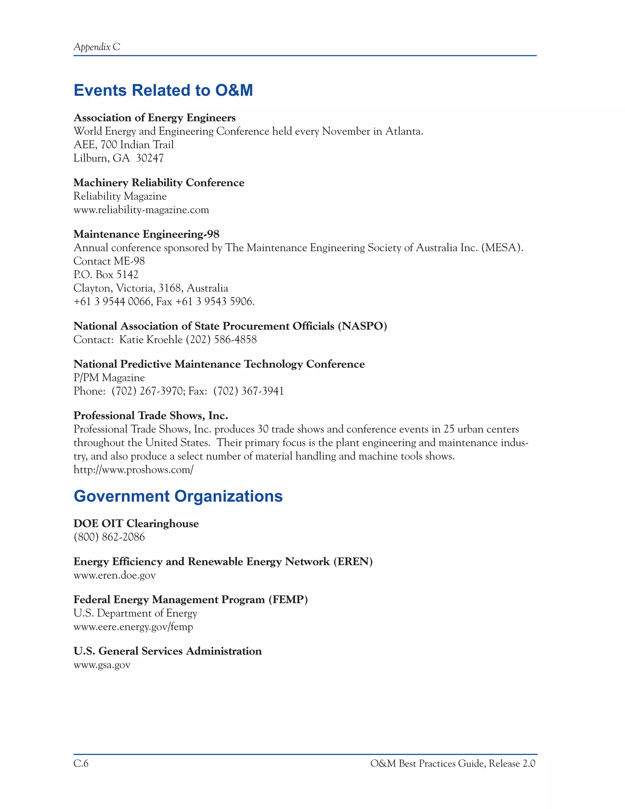 Appendix C



Events Related to O&M
Association of Energy Engineers
World Energy and Engineering Conference held every November in Atlanta.
AEE, 700 Indian Trail
Lilburn, GA 30247

Machinery Reliability Conference
Reliability Magazine
www.reliability-magazine.com

Maintenance Engineering-98
Annual conference sponsored by The Maintenance Engineering Society of Australia Inc. (MESA).
Contact ME-98
P.O. Box 5142
Clayton, Victoria, 3168, Australia
+61 3 9544 0066, Fax +61 3 9543 5906.

National Association of State Procurement Officials (NASPO)
Contact: Katie Kroehle (202) 586-4858

National Predictive Maintenance Technology Conference
P/PM Magazine
Phone: (702) 267-3970; Fax: (702) 367-3941

Professional Trade Shows, Inc.
Professional Trade Shows, Inc. produces 30 trade shows and conference events in 25 urban centers
throughout the United States. Their primary focus is the plant engineering and maintenance indus-
try, and also produce a select number of material handling and machine tools shows.
http://www.proshows.com/

Government Organizations
DOE OIT Clearinghouse
(800) 862-2086

Energy Efficiency and Renewable Energy Network (EREN)
www.eren.doe.gov

Federal Energy Management Program (FEMP)
U.S. Department of Energy
www.eere.energy.gov/femp

U.S. General Services Administration
www.gsa.gov




C.6                                                            O&M Best Practices Guide, Release 2.0
 