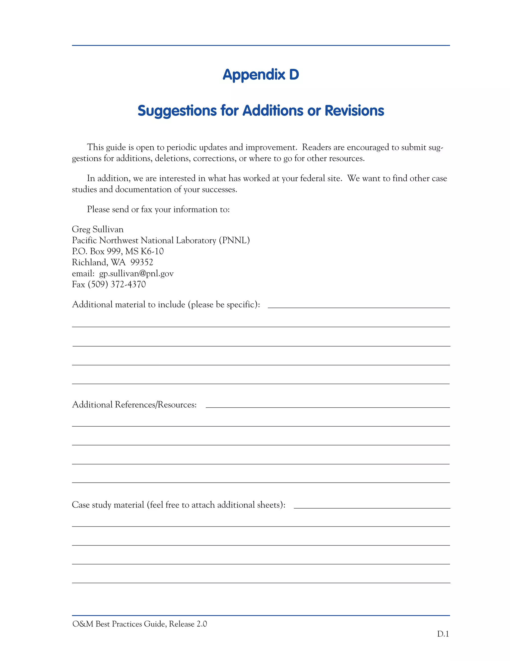Appendix D

                  Suggestions for Additions or Revisions

    This guide is open to periodic updates and improvement. Readers are encouraged to submit sug-
gestions for additions, deletions, corrections, or where to go for other resources.

    In addition, we are interested in what has worked at your federal site. We want to find other case
studies and documentation of your successes.

    Please send or fax your information to:

Greg Sullivan
Pacific Northwest National Laboratory (PNNL)
P.O. Box 999, MS K6-10
Richland, WA 99352
email: gp.sullivan@pnl.gov
Fax (509) 372-4370

Additional material to include (please be specific):




Additional References/Resources:




Case study material (feel free to attach additional sheets):




O&M Best Practices Guide, Release 2.0
                                                                                                   D.1
 