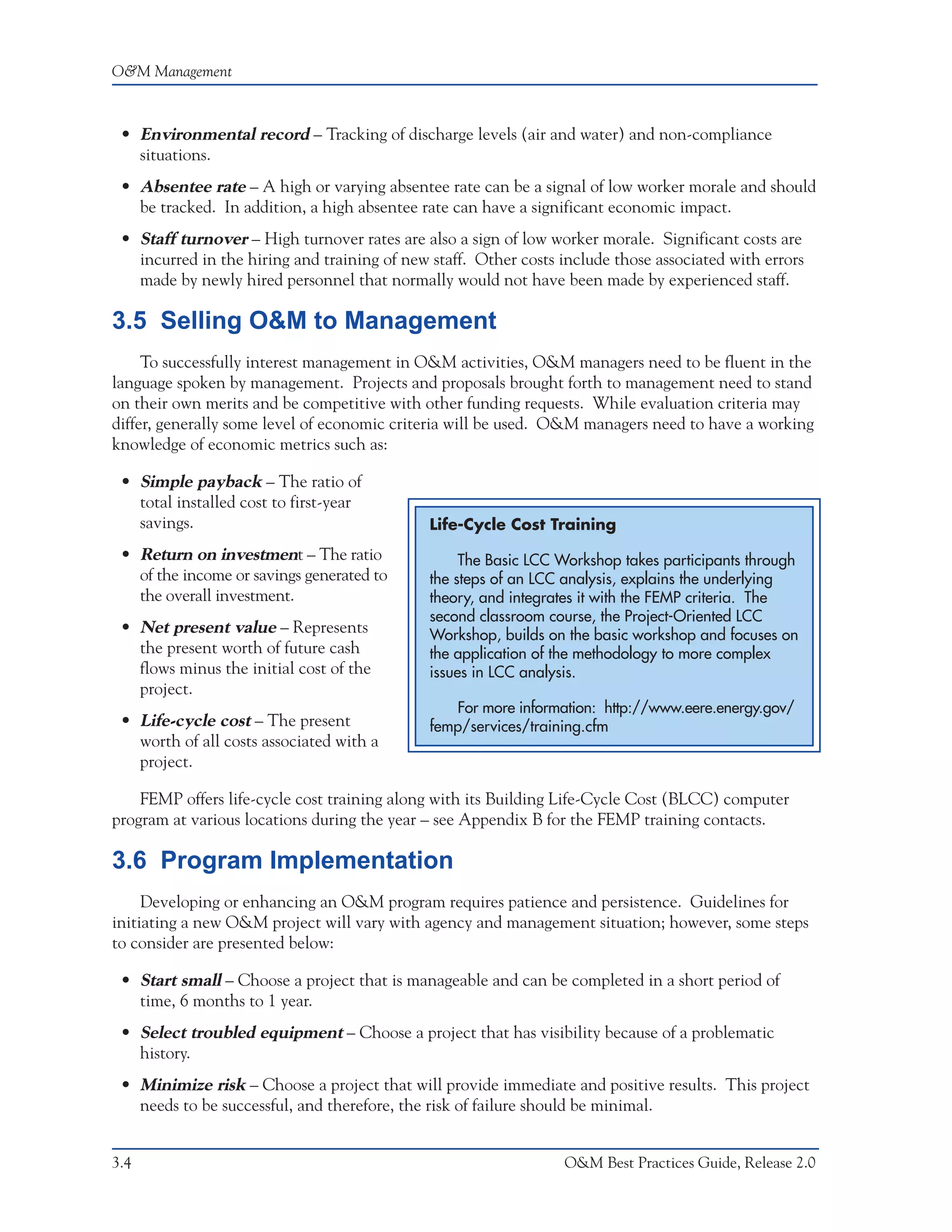 O&M Management



 • Environmental record – Tracking of discharge levels (air and water) and non-compliance
   situations.
 • Absentee rate – A high or varying absentee rate can be a signal of low worker morale and should
   be tracked. In addition, a high absentee rate can have a significant economic impact.
 • Staff turnover – High turnover rates are also a sign of low worker morale. Significant costs are
   incurred in the hiring and training of new staff. Other costs include those associated with errors
   made by newly hired personnel that normally would not have been made by experienced staff.

3.5 Selling O&M to Management
     To successfully interest management in O&M activities, O&M managers need to be fluent in the
language spoken by management. Projects and proposals brought forth to management need to stand
on their own merits and be competitive with other funding requests. While evaluation criteria may
differ, generally some level of economic criteria will be used. O&M managers need to have a working
knowledge of economic metrics such as:

 • Simple payback – The ratio of
   total installed cost to first-year
   savings.                                   Life-Cycle Cost Training
 • Return on investment – The ratio                The Basic LCC Workshop takes participants through
   of the income or savings generated to      the steps of an LCC analysis, explains the underlying
   the overall investment.                    theory, and integrates it with the FEMP criteria. The
                                              second classroom course, the Project-Oriented LCC
 • Net present value – Represents             Workshop, builds on the basic workshop and focuses on
   the present worth of future cash           the application of the methodology to more complex
   flows minus the initial cost of the        issues in LCC analysis.
   project.
                                                 For more information: http://www.eere.energy.gov/
 • Life-cycle cost – The present              femp/services/training.cfm
   worth of all costs associated with a
   project.

    FEMP offers life-cycle cost training along with its Building Life-Cycle Cost (BLCC) computer
program at various locations during the year – see Appendix B for the FEMP training contacts.

3.6 Program Implementation
     Developing or enhancing an O&M program requires patience and persistence. Guidelines for
initiating a new O&M project will vary with agency and management situation; however, some steps
to consider are presented below:

 • Start small – Choose a project that is manageable and can be completed in a short period of
   time, 6 months to 1 year.
 • Select troubled equipment – Choose a project that has visibility because of a problematic
   history.
 • Minimize risk – Choose a project that will provide immediate and positive results. This project
   needs to be successful, and therefore, the risk of failure should be minimal.


3.4                                                              O&M Best Practices Guide, Release 2.0
 