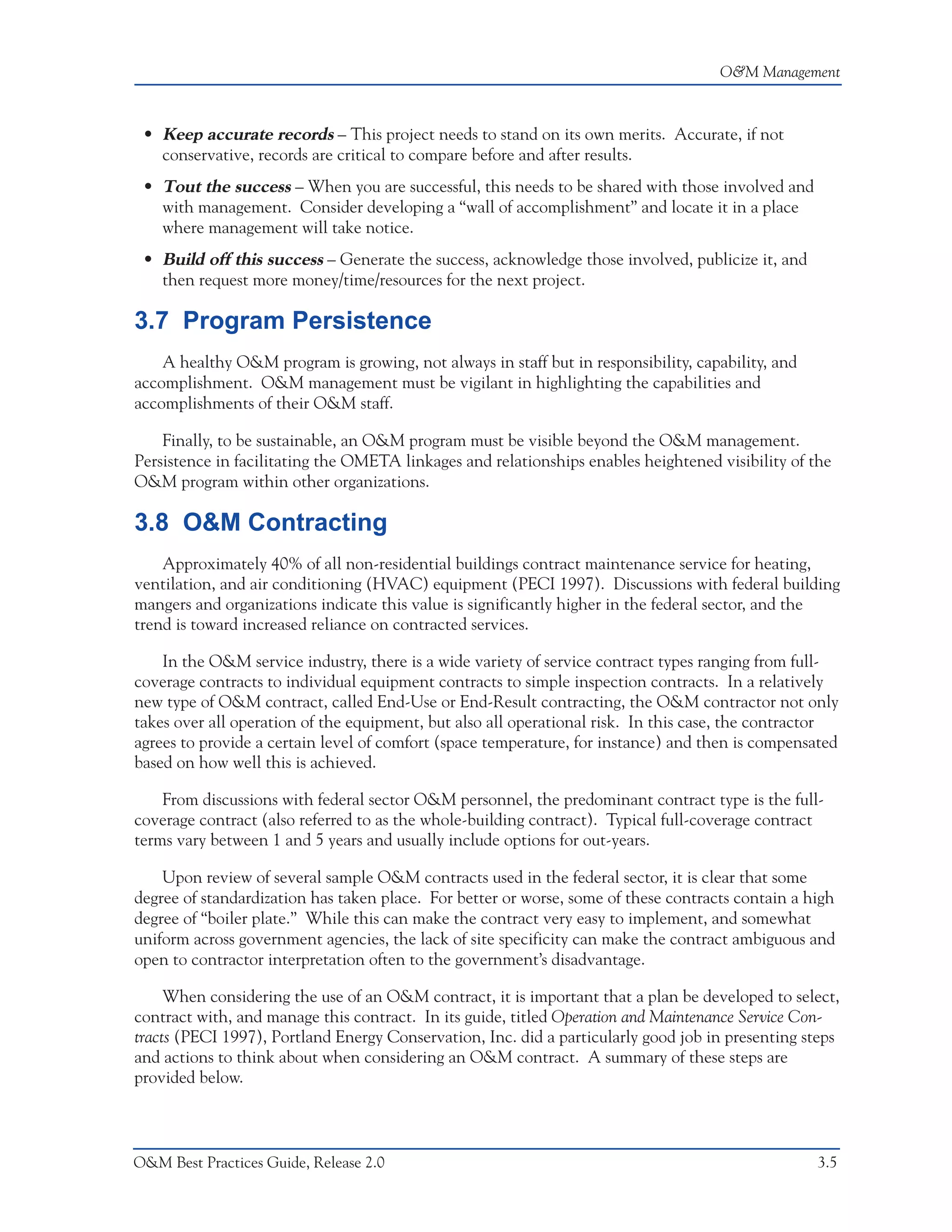 O&M Management



 • Keep accurate records – This project needs to stand on its own merits. Accurate, if not
   conservative, records are critical to compare before and after results.
 • Tout the success – When you are successful, this needs to be shared with those involved and
   with management. Consider developing a “wall of accomplishment” and locate it in a place
   where management will take notice.
 • Build off this success – Generate the success, acknowledge those involved, publicize it, and
   then request more money/time/resources for the next project.

3.7 Program Persistence
    A healthy O&M program is growing, not always in staff but in responsibility, capability, and
accomplishment. O&M management must be vigilant in highlighting the capabilities and
accomplishments of their O&M staff.

    Finally, to be sustainable, an O&M program must be visible beyond the O&M management.
Persistence in facilitating the OMETA linkages and relationships enables heightened visibility of the
O&M program within other organizations.

3.8 O&M Contracting
    Approximately 40% of all non-residential buildings contract maintenance service for heating,
ventilation, and air conditioning (HVAC) equipment (PECI 1997). Discussions with federal building
mangers and organizations indicate this value is significantly higher in the federal sector, and the
trend is toward increased reliance on contracted services.

    In the O&M service industry, there is a wide variety of service contract types ranging from full-
coverage contracts to individual equipment contracts to simple inspection contracts. In a relatively
new type of O&M contract, called End-Use or End-Result contracting, the O&M contractor not only
takes over all operation of the equipment, but also all operational risk. In this case, the contractor
agrees to provide a certain level of comfort (space temperature, for instance) and then is compensated
based on how well this is achieved.

    From discussions with federal sector O&M personnel, the predominant contract type is the full-
coverage contract (also referred to as the whole-building contract). Typical full-coverage contract
terms vary between 1 and 5 years and usually include options for out-years.

    Upon review of several sample O&M contracts used in the federal sector, it is clear that some
degree of standardization has taken place. For better or worse, some of these contracts contain a high
degree of “boiler plate.” While this can make the contract very easy to implement, and somewhat
uniform across government agencies, the lack of site specificity can make the contract ambiguous and
open to contractor interpretation often to the government’s disadvantage.

     When considering the use of an O&M contract, it is important that a plan be developed to select,
contract with, and manage this contract. In its guide, titled Operation and Maintenance Service Con-
tracts (PECI 1997), Portland Energy Conservation, Inc. did a particularly good job in presenting steps
and actions to think about when considering an O&M contract. A summary of these steps are
provided below.



O&M Best Practices Guide, Release 2.0                                                              3.5
 