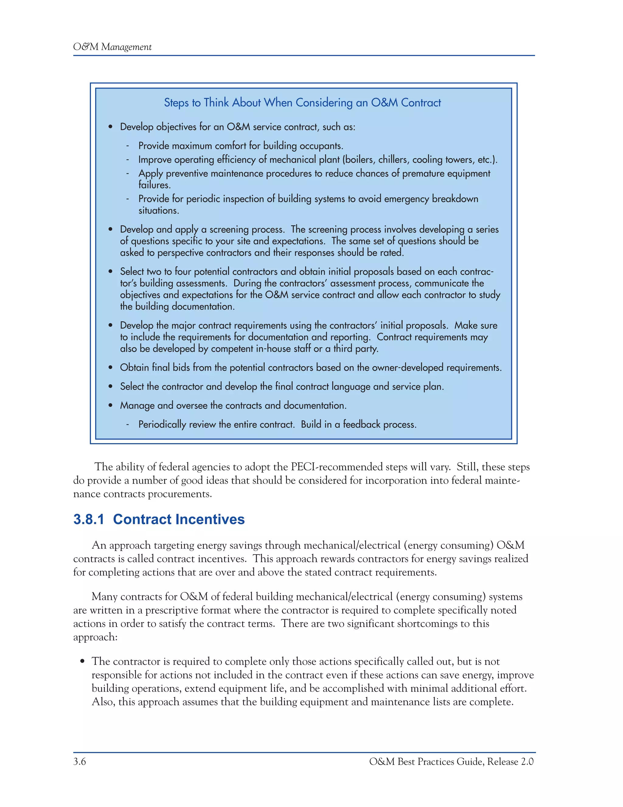 O&M Management




                    Steps to Think About When Considering an O&M Contract

       • Develop objectives for an O&M service contract, such as:
           - Provide maximum comfort for building occupants.
           - Improve operating efficiency of mechanical plant (boilers, chillers, cooling towers, etc.).
           - Apply preventive maintenance procedures to reduce chances of premature equipment
             failures.
           - Provide for periodic inspection of building systems to avoid emergency breakdown
             situations.
       • Develop and apply a screening process. The screening process involves developing a series
         of questions specific to your site and expectations. The same set of questions should be
         asked to perspective contractors and their responses should be rated.
       • Select two to four potential contractors and obtain initial proposals based on each contrac-
         tor’s building assessments. During the contractors’ assessment process, communicate the
         objectives and expectations for the O&M service contract and allow each contractor to study
         the building documentation.
       • Develop the major contract requirements using the contractors’ initial proposals. Make sure
         to include the requirements for documentation and reporting. Contract requirements may
         also be developed by competent in-house staff or a third party.
       • Obtain final bids from the potential contractors based on the owner-developed requirements.
       • Select the contractor and develop the final contract language and service plan.
       • Manage and oversee the contracts and documentation.
           - Periodically review the entire contract. Build in a feedback process.



    The ability of federal agencies to adopt the PECI-recommended steps will vary. Still, these steps
do provide a number of good ideas that should be considered for incorporation into federal mainte-
nance contracts procurements.

3.8.1 Contract Incentives
     An approach targeting energy savings through mechanical/electrical (energy consuming) O&M
contracts is called contract incentives. This approach rewards contractors for energy savings realized
for completing actions that are over and above the stated contract requirements.

    Many contracts for O&M of federal building mechanical/electrical (energy consuming) systems
are written in a prescriptive format where the contractor is required to complete specifically noted
actions in order to satisfy the contract terms. There are two significant shortcomings to this
approach:

 • The contractor is required to complete only those actions specifically called out, but is not
   responsible for actions not included in the contract even if these actions can save energy, improve
   building operations, extend equipment life, and be accomplished with minimal additional effort.
   Also, this approach assumes that the building equipment and maintenance lists are complete.




3.6                                                                    O&M Best Practices Guide, Release 2.0
 