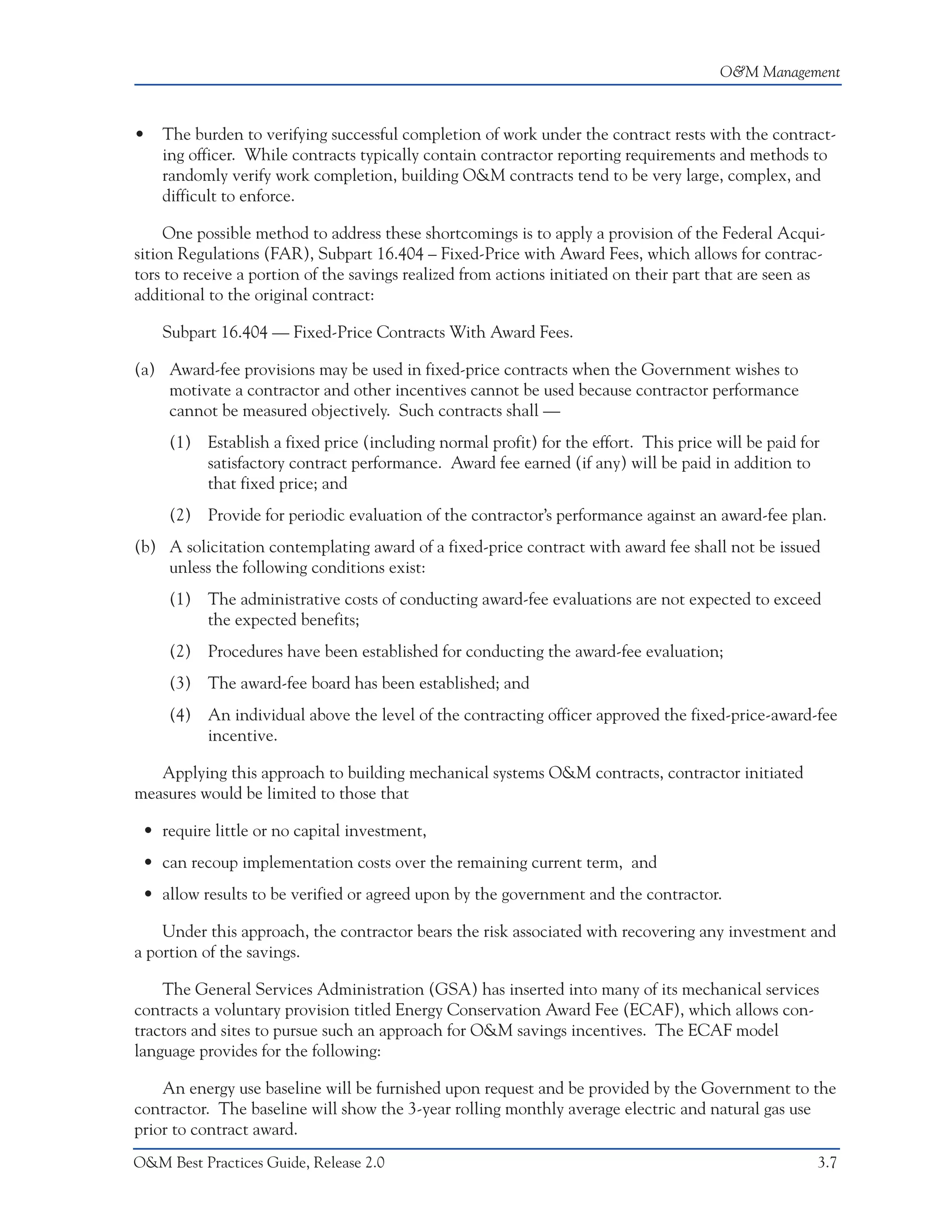 O&M Management



•   The burden to verifying successful completion of work under the contract rests with the contract-
    ing officer. While contracts typically contain contractor reporting requirements and methods to
    randomly verify work completion, building O&M contracts tend to be very large, complex, and
    difficult to enforce.

     One possible method to address these shortcomings is to apply a provision of the Federal Acqui-
sition Regulations (FAR), Subpart 16.404 – Fixed-Price with Award Fees, which allows for contrac-
tors to receive a portion of the savings realized from actions initiated on their part that are seen as
additional to the original contract:

    Subpart 16.404 — Fixed-Price Contracts With Award Fees.

(a) Award-fee provisions may be used in fixed-price contracts when the Government wishes to
    motivate a contractor and other incentives cannot be used because contractor performance
    cannot be measured objectively. Such contracts shall —
     (1) Establish a fixed price (including normal profit) for the effort. This price will be paid for
         satisfactory contract performance. Award fee earned (if any) will be paid in addition to
         that fixed price; and
     (2) Provide for periodic evaluation of the contractor’s performance against an award-fee plan.
(b) A solicitation contemplating award of a fixed-price contract with award fee shall not be issued
    unless the following conditions exist:
     (1) The administrative costs of conducting award-fee evaluations are not expected to exceed
         the expected benefits;
     (2) Procedures have been established for conducting the award-fee evaluation;
     (3) The award-fee board has been established; and
     (4) An individual above the level of the contracting officer approved the fixed-price-award-fee
         incentive.

   Applying this approach to building mechanical systems O&M contracts, contractor initiated
measures would be limited to those that

 • require little or no capital investment,
 • can recoup implementation costs over the remaining current term, and
 • allow results to be verified or agreed upon by the government and the contractor.

    Under this approach, the contractor bears the risk associated with recovering any investment and
a portion of the savings.

    The General Services Administration (GSA) has inserted into many of its mechanical services
contracts a voluntary provision titled Energy Conservation Award Fee (ECAF), which allows con-
tractors and sites to pursue such an approach for O&M savings incentives. The ECAF model
language provides for the following:

    An energy use baseline will be furnished upon request and be provided by the Government to the
contractor. The baseline will show the 3-year rolling monthly average electric and natural gas use
prior to contract award.
O&M Best Practices Guide, Release 2.0                                                                3.7
 