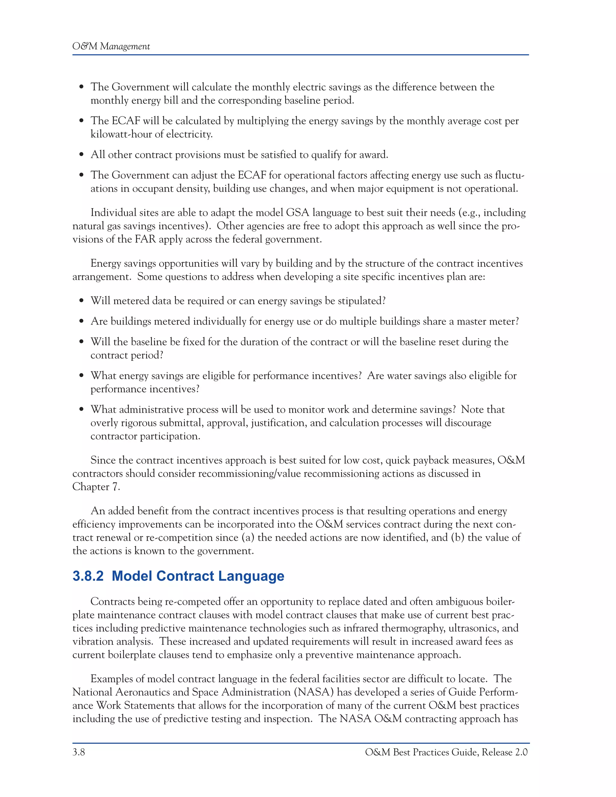 O&M Management



 • The Government will calculate the monthly electric savings as the difference between the
   monthly energy bill and the corresponding baseline period.
 • The ECAF will be calculated by multiplying the energy savings by the monthly average cost per
   kilowatt-hour of electricity.
 • All other contract provisions must be satisfied to qualify for award.
 • The Government can adjust the ECAF for operational factors affecting energy use such as fluctu-
   ations in occupant density, building use changes, and when major equipment is not operational.

    Individual sites are able to adapt the model GSA language to best suit their needs (e.g., including
natural gas savings incentives). Other agencies are free to adopt this approach as well since the pro-
visions of the FAR apply across the federal government.

    Energy savings opportunities will vary by building and by the structure of the contract incentives
arrangement. Some questions to address when developing a site specific incentives plan are:

 • Will metered data be required or can energy savings be stipulated?
 • Are buildings metered individually for energy use or do multiple buildings share a master meter?
 • Will the baseline be fixed for the duration of the contract or will the baseline reset during the
   contract period?
 • What energy savings are eligible for performance incentives? Are water savings also eligible for
   performance incentives?
 • What administrative process will be used to monitor work and determine savings? Note that
   overly rigorous submittal, approval, justification, and calculation processes will discourage
   contractor participation.

   Since the contract incentives approach is best suited for low cost, quick payback measures, O&M
contractors should consider recommissioning/value recommissioning actions as discussed in
Chapter 7.

     An added benefit from the contract incentives process is that resulting operations and energy
efficiency improvements can be incorporated into the O&M services contract during the next con-
tract renewal or re-competition since (a) the needed actions are now identified, and (b) the value of
the actions is known to the government.

3.8.2 Model Contract Language
    Contracts being re-competed offer an opportunity to replace dated and often ambiguous boiler-
plate maintenance contract clauses with model contract clauses that make use of current best prac-
tices including predictive maintenance technologies such as infrared thermography, ultrasonics, and
vibration analysis. These increased and updated requirements will result in increased award fees as
current boilerplate clauses tend to emphasize only a preventive maintenance approach.

    Examples of model contract language in the federal facilities sector are difficult to locate. The
National Aeronautics and Space Administration (NASA) has developed a series of Guide Perform-
ance Work Statements that allows for the incorporation of many of the current O&M best practices
including the use of predictive testing and inspection. The NASA O&M contracting approach has


3.8                                                                O&M Best Practices Guide, Release 2.0
 