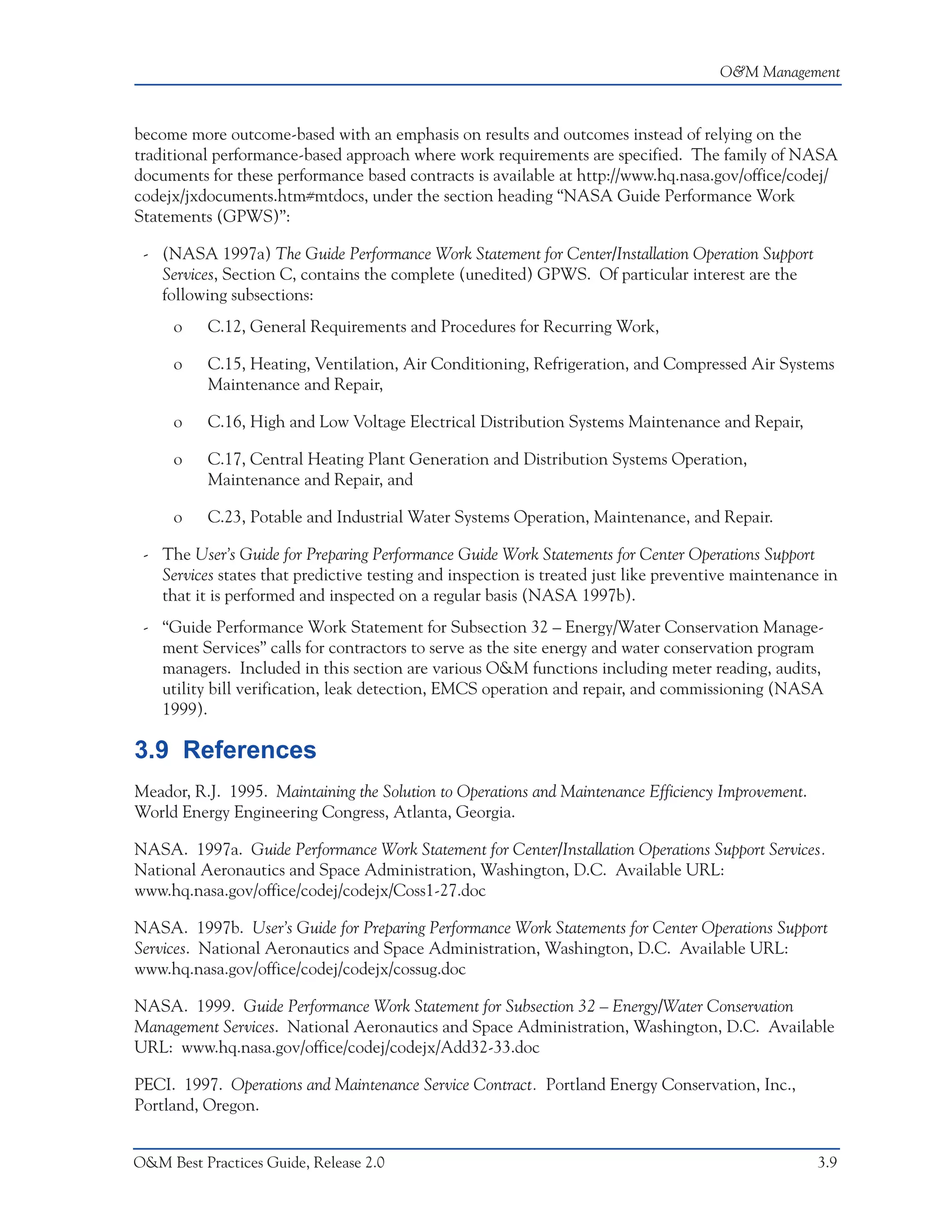 O&M Management



become more outcome-based with an emphasis on results and outcomes instead of relying on the
traditional performance-based approach where work requirements are specified. The family of NASA
documents for these performance based contracts is available at http://www.hq.nasa.gov/office/codej/
codejx/jxdocuments.htm#mtdocs, under the section heading “NASA Guide Performance Work
Statements (GPWS)”:

 - (NASA 1997a) The Guide Performance Work Statement for Center/Installation Operation Support
   Services, Section C, contains the complete (unedited) GPWS. Of particular interest are the
   following subsections:
     o    C.12, General Requirements and Procedures for Recurring Work,

     o    C.15, Heating, Ventilation, Air Conditioning, Refrigeration, and Compressed Air Systems
          Maintenance and Repair,

     o    C.16, High and Low Voltage Electrical Distribution Systems Maintenance and Repair,

     o    C.17, Central Heating Plant Generation and Distribution Systems Operation,
          Maintenance and Repair, and

     o    C.23, Potable and Industrial Water Systems Operation, Maintenance, and Repair.

 - The User’s Guide for Preparing Performance Guide Work Statements for Center Operations Support
   Services states that predictive testing and inspection is treated just like preventive maintenance in
   that it is performed and inspected on a regular basis (NASA 1997b).
 - “Guide Performance Work Statement for Subsection 32 – Energy/Water Conservation Manage-
   ment Services” calls for contractors to serve as the site energy and water conservation program
   managers. Included in this section are various O&M functions including meter reading, audits,
   utility bill verification, leak detection, EMCS operation and repair, and commissioning (NASA
   1999).

3.9 References
Meador, R.J. 1995. Maintaining the Solution to Operations and Maintenance Efficiency Improvement.
World Energy Engineering Congress, Atlanta, Georgia.

NASA. 1997a. Guide Performance Work Statement for Center/Installation Operations Support Services.
National Aeronautics and Space Administration, Washington, D.C. Available URL:
www.hq.nasa.gov/office/codej/codejx/Coss1-27.doc

NASA. 1997b. User’s Guide for Preparing Performance Work Statements for Center Operations Support
Services. National Aeronautics and Space Administration, Washington, D.C. Available URL:
www.hq.nasa.gov/office/codej/codejx/cossug.doc

NASA. 1999. Guide Performance Work Statement for Subsection 32 – Energy/Water Conservation
Management Services. National Aeronautics and Space Administration, Washington, D.C. Available
URL: www.hq.nasa.gov/office/codej/codejx/Add32-33.doc

PECI. 1997. Operations and Maintenance Service Contract. Portland Energy Conservation, Inc.,
Portland, Oregon.


O&M Best Practices Guide, Release 2.0                                                                3.9
 