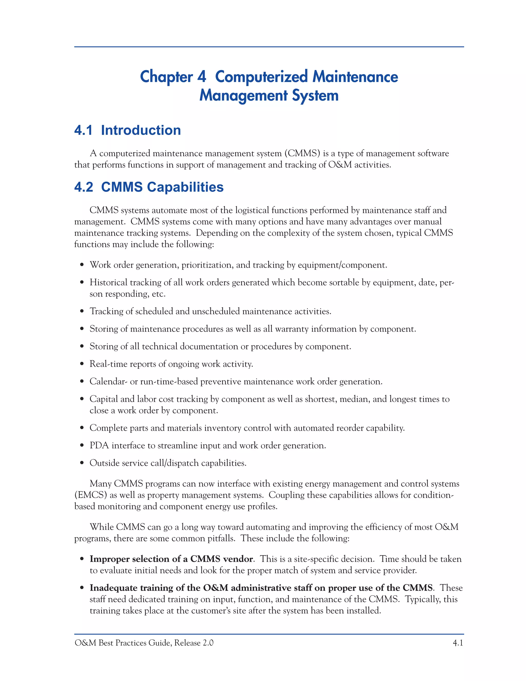 Chapter 4 Computerized Maintenance
                         Management System

4.1 Introduction
    A computerized maintenance management system (CMMS) is a type of management software
that performs functions in support of management and tracking of O&M activities.

4.2 CMMS Capabilities
    CMMS systems automate most of the logistical functions performed by maintenance staff and
management. CMMS systems come with many options and have many advantages over manual
maintenance tracking systems. Depending on the complexity of the system chosen, typical CMMS
functions may include the following:

 • Work order generation, prioritization, and tracking by equipment/component.
 • Historical tracking of all work orders generated which become sortable by equipment, date, per-
   son responding, etc.
 • Tracking of scheduled and unscheduled maintenance activities.
 • Storing of maintenance procedures as well as all warranty information by component.
 • Storing of all technical documentation or procedures by component.
 • Real-time reports of ongoing work activity.
 • Calendar- or run-time-based preventive maintenance work order generation.
 • Capital and labor cost tracking by component as well as shortest, median, and longest times to
   close a work order by component.
 • Complete parts and materials inventory control with automated reorder capability.
 • PDA interface to streamline input and work order generation.
 • Outside service call/dispatch capabilities.

    Many CMMS programs can now interface with existing energy management and control systems
(EMCS) as well as property management systems. Coupling these capabilities allows for condition-
based monitoring and component energy use profiles.

    While CMMS can go a long way toward automating and improving the efficiency of most O&M
programs, there are some common pitfalls. These include the following:

 • Improper selection of a CMMS vendor. This is a site-specific decision. Time should be taken
   to evaluate initial needs and look for the proper match of system and service provider.
 • Inadequate training of the O&M administrative staff on proper use of the CMMS. These
   staff need dedicated training on input, function, and maintenance of the CMMS. Typically, this
   training takes place at the customer’s site after the system has been installed.


O&M Best Practices Guide, Release 2.0                                                               4.1
 