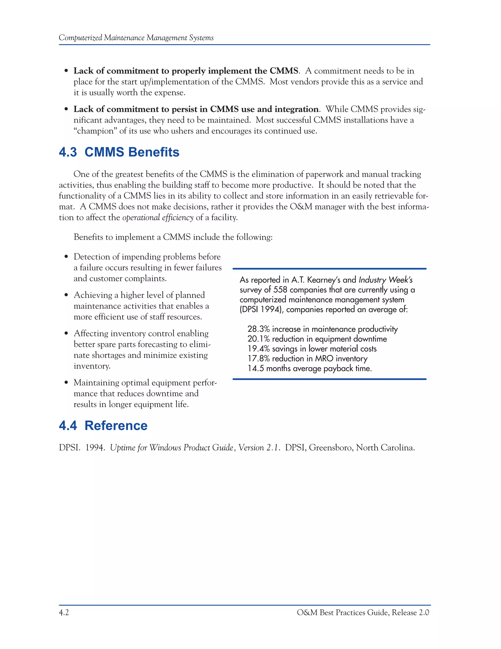 Computerized Maintenance Management Systems



 • Lack of commitment to properly implement the CMMS. A commitment needs to be in
   place for the start up/implementation of the CMMS. Most vendors provide this as a service and
   it is usually worth the expense.
 • Lack of commitment to persist in CMMS use and integration. While CMMS provides sig-
   nificant advantages, they need to be maintained. Most successful CMMS installations have a
   “champion” of its use who ushers and encourages its continued use.

4.3 CMMS Benefits
    One of the greatest benefits of the CMMS is the elimination of paperwork and manual tracking
activities, thus enabling the building staff to become more productive. It should be noted that the
functionality of a CMMS lies in its ability to collect and store information in an easily retrievable for-
mat. A CMMS does not make decisions, rather it provides the O&M manager with the best informa-
tion to affect the operational efficiency of a facility.

      Benefits to implement a CMMS include the following:

 • Detection of impending problems before
   a failure occurs resulting in fewer failures
   and customer complaints.                        As reported in A.T. Kearney’s and Industry Week’s
                                                   survey of 558 companies that are currently using a
 • Achieving a higher level of planned             computerized maintenance management system
   maintenance activities that enables a           (DPSI 1994), companies reported an average of:
   more efficient use of staff resources.
                                                     28.3% increase in maintenance productivity
 • Affecting inventory control enabling
                                                     20.1% reduction in equipment downtime
   better spare parts forecasting to elimi-          19.4% savings in lower material costs
   nate shortages and minimize existing              17.8% reduction in MRO inventory
   inventory.                                        14.5 months average payback time.
 • Maintaining optimal equipment perfor-
   mance that reduces downtime and
   results in longer equipment life.

4.4 Reference
DPSI. 1994. Uptime for Windows Product Guide, Version 2.1. DPSI, Greensboro, North Carolina.




4.2                                                                 O&M Best Practices Guide, Release 2.0
 